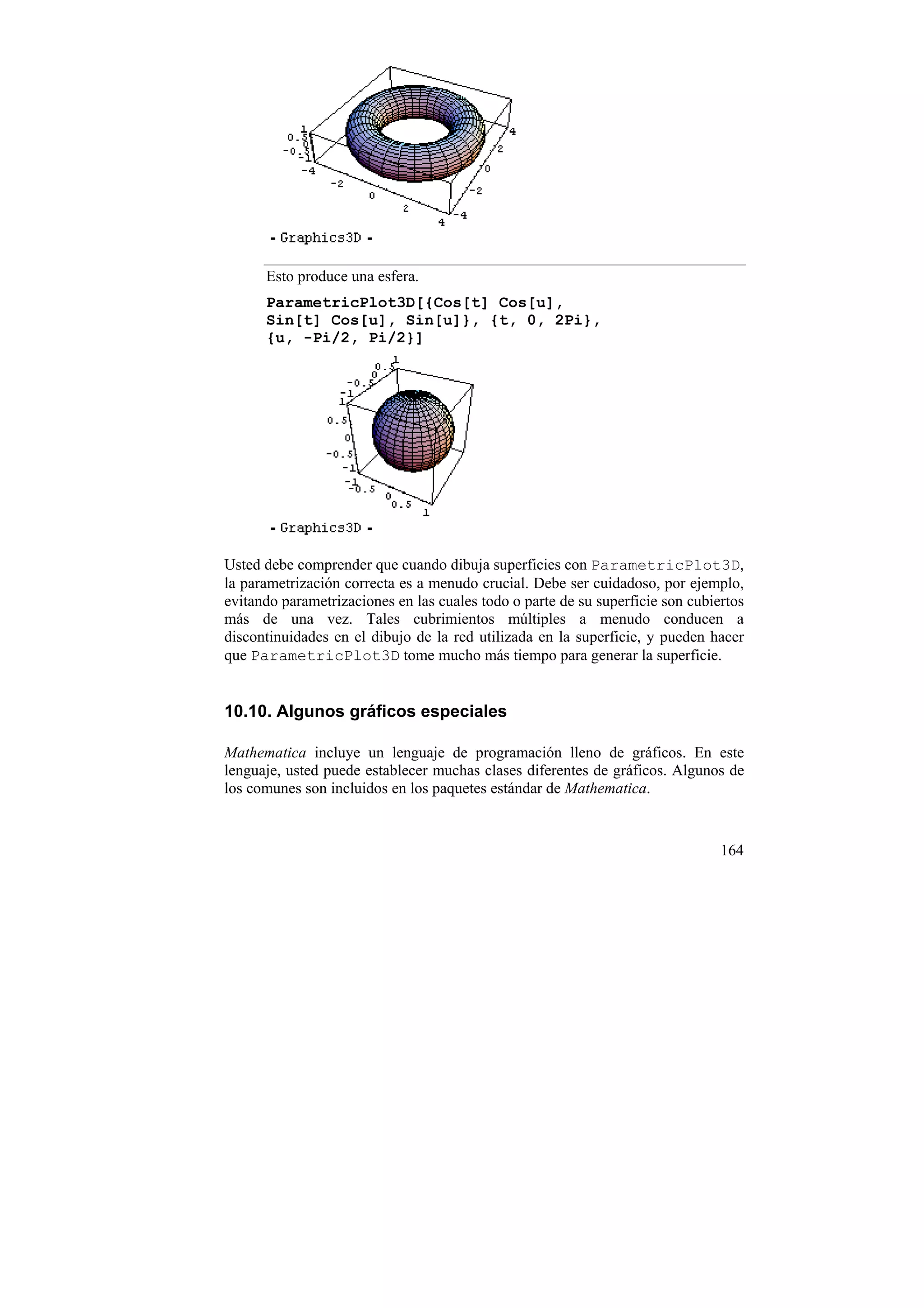 Esto produce una esfera.
      ParametricPlot3D[{Cos[t] Cos[u],
      Sin[t] Cos[u], Sin[u]}, {t, 0, 2Pi},
      {u, -Pi/2, Pi/2}]




Usted debe comprender que cuando dibuja superficies con ParametricPlot3D,
la parametrización correcta es a menudo crucial. Debe ser cuidadoso, por ejemplo,
evitando parametrizaciones en las cuales todo o parte de su superficie son cubiertos
más de una vez. Tales cubrimientos múltiples a menudo conducen a
discontinuidades en el dibujo de la red utilizada en la superficie, y pueden hacer
que ParametricPlot3D tome mucho más tiempo para generar la superficie.


10.10. Algunos gráficos especiales

Mathematica incluye un lenguaje de programación lleno de gráficos. En este
lenguaje, usted puede establecer muchas clases diferentes de gráficos. Algunos de
los comunes son incluidos en los paquetes estándar de Mathematica.


                                                                                164
 