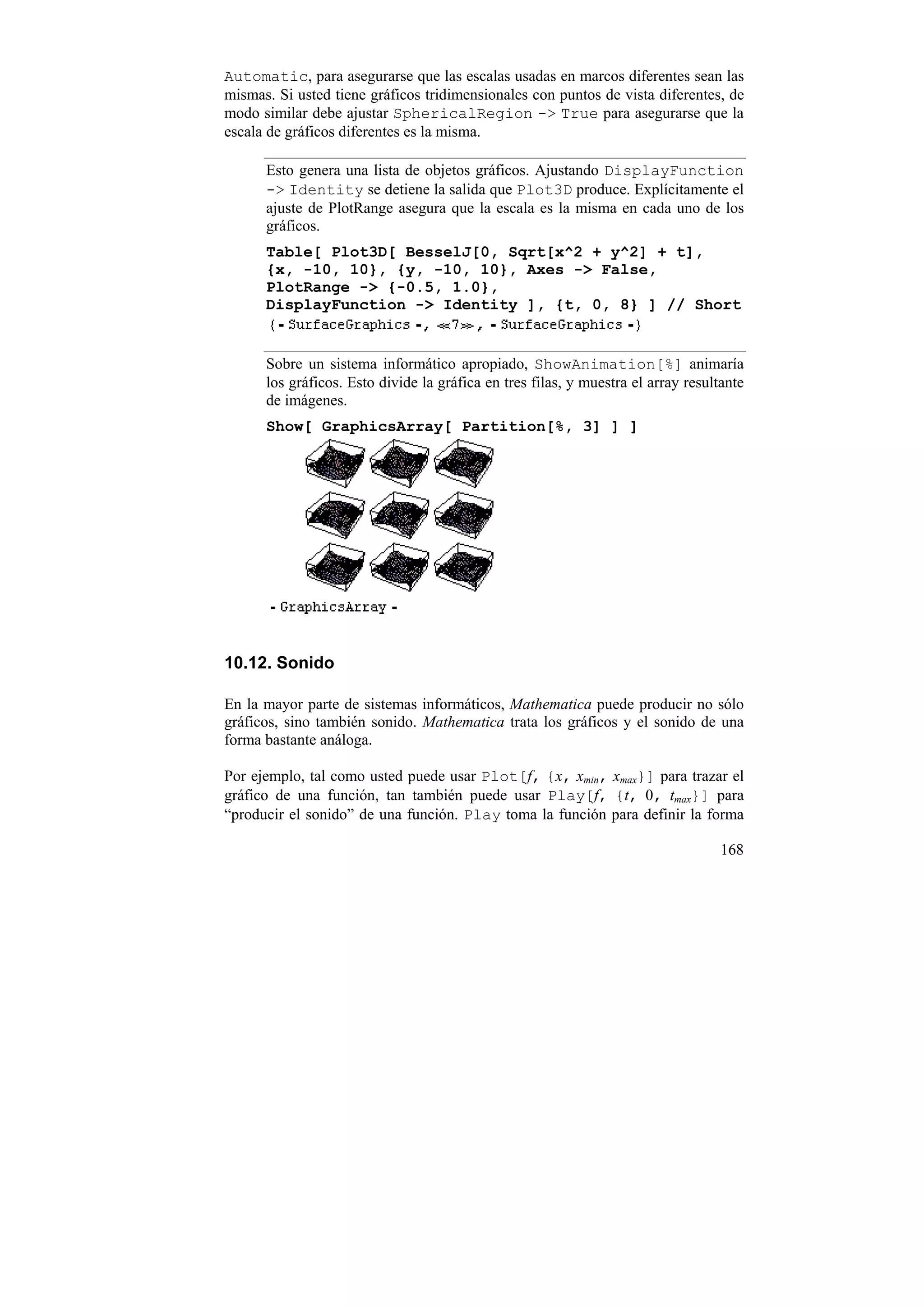 Automatic, para asegurarse que las escalas usadas en marcos diferentes sean las
mismas. Si usted tiene gráficos tridimensionales con puntos de vista diferentes, de
modo similar debe ajustar SphericalRegion -> True para asegurarse que la
escala de gráficos diferentes es la misma.

      Esto genera una lista de objetos gráficos. Ajustando DisplayFunction
      -> Identity se detiene la salida que Plot3D produce. Explícitamente el
      ajuste de PlotRange asegura que la escala es la misma en cada uno de los
      gráficos.
      Table[ Plot3D[ BesselJ[0, Sqrt[x^2 + y^2] + t],
      {x, -10, 10}, {y, -10, 10}, Axes -> False,
      PlotRange -> {-0.5, 1.0},
      DisplayFunction -> Identity ], {t, 0, 8} ] // Short


      Sobre un sistema informático apropiado, ShowAnimation[%] animaría
      los gráficos. Esto divide la gráfica en tres filas, y muestra el array resultante
      de imágenes.
      Show[ GraphicsArray[ Partition[%, 3] ] ]




10.12. Sonido

En la mayor parte de sistemas informáticos, Mathematica puede producir no sólo
gráficos, sino también sonido. Mathematica trata los gráficos y el sonido de una
forma bastante análoga.

Por ejemplo, tal como usted puede usar Plot[f, {x, xmin, xmax}] para trazar el
gráfico de una función, tan también puede usar Play[f, {t, 0, tmax}] para
“producir el sonido” de una función. Play toma la función para definir la forma

                                                                                   168
 