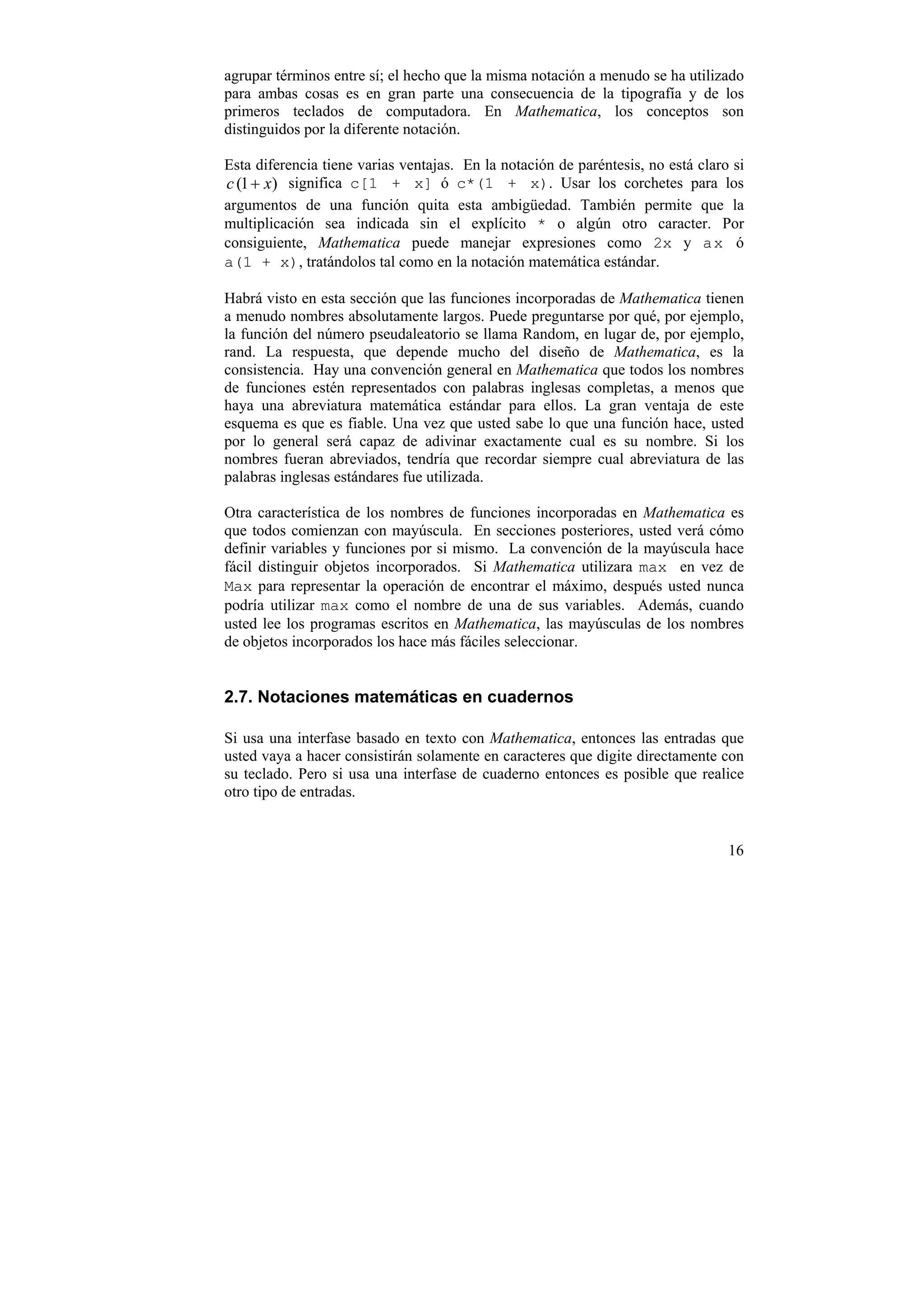 agrupar términos entre sí; el hecho que la misma notación a menudo se ha utilizado
para ambas cosas es en gran parte una consecuencia de la tipografía y de los
primeros teclados de computadora. En Mathematica, los conceptos son
distinguidos por la diferente notación.

Esta diferencia tiene varias ventajas. En la notación de paréntesis, no está claro si
c (1 + x) significa c[1 + x] ó c*(1 + x). Usar los corchetes para los
argumentos de una función quita esta ambigüedad. También permite que la
multiplicación sea indicada sin el explícito * o algún otro caracter. Por
consiguiente, Mathematica puede manejar expresiones como 2x y a x ó
a(1 + x), tratándolos tal como en la notación matemática estándar.

Habrá visto en esta sección que las funciones incorporadas de Mathematica tienen
a menudo nombres absolutamente largos. Puede preguntarse por qué, por ejemplo,
la función del número pseudaleatorio se llama Random, en lugar de, por ejemplo,
rand. La respuesta, que depende mucho del diseño de Mathematica, es la
consistencia. Hay una convención general en Mathematica que todos los nombres
de funciones estén representados con palabras inglesas completas, a menos que
haya una abreviatura matemática estándar para ellos. La gran ventaja de este
esquema es que es fiable. Una vez que usted sabe lo que una función hace, usted
por lo general será capaz de adivinar exactamente cual es su nombre. Si los
nombres fueran abreviados, tendría que recordar siempre cual abreviatura de las
palabras inglesas estándares fue utilizada.

Otra característica de los nombres de funciones incorporadas en Mathematica es
que todos comienzan con mayúscula. En secciones posteriores, usted verá cómo
definir variables y funciones por si mismo. La convención de la mayúscula hace
fácil distinguir objetos incorporados. Si Mathematica utilizara max en vez de
Max para representar la operación de encontrar el máximo, después usted nunca
podría utilizar max como el nombre de una de sus variables. Además, cuando
usted lee los programas escritos en Mathematica, las mayúsculas de los nombres
de objetos incorporados los hace más fáciles seleccionar.


2.7. Notaciones matemáticas en cuadernos

Si usa una interfase basado en texto con Mathematica, entonces las entradas que
usted vaya a hacer consistirán solamente en caracteres que digite directamente con
su teclado. Pero si usa una interfase de cuaderno entonces es posible que realice
otro tipo de entradas.


                                                                                  16
 