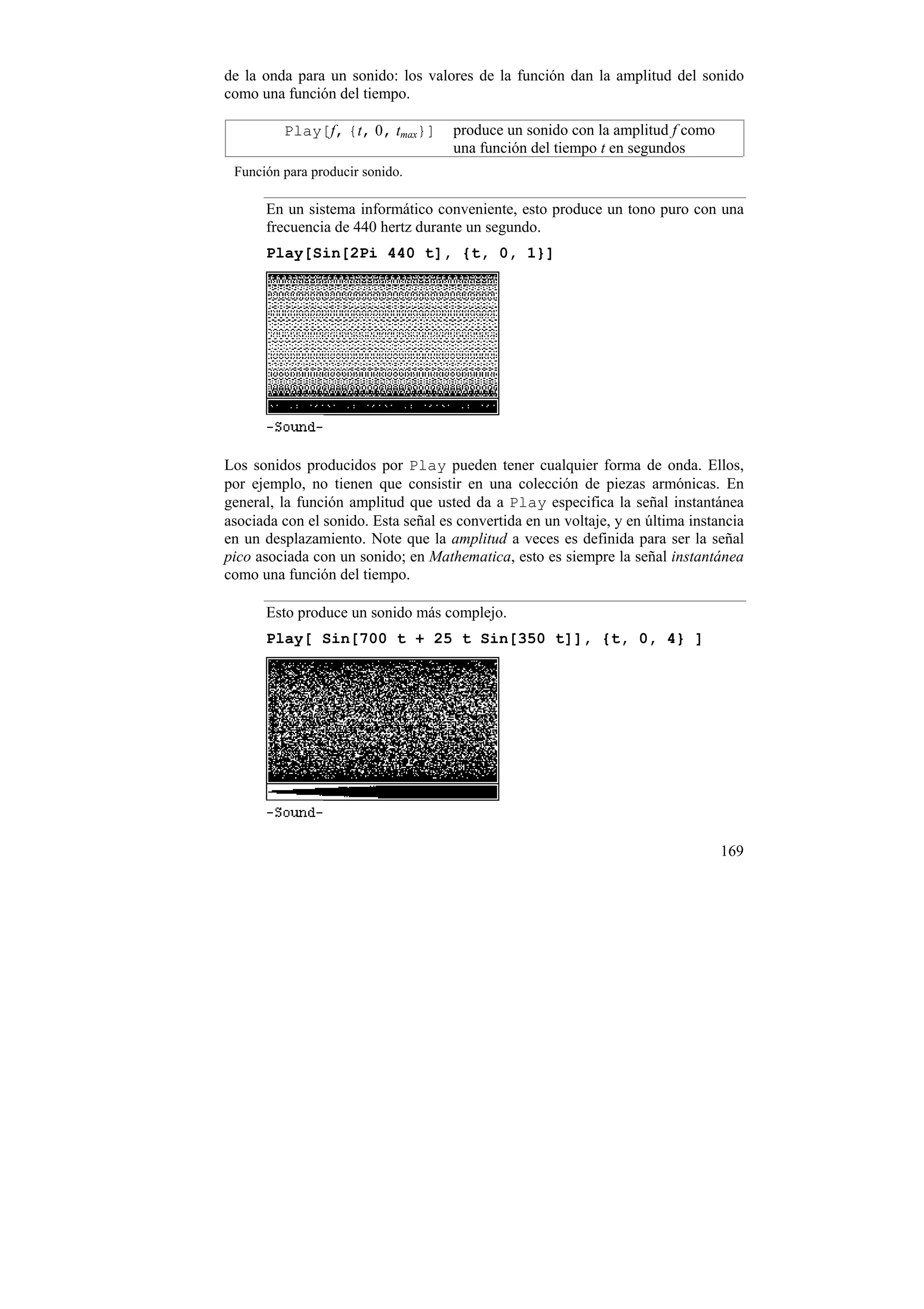 de la onda para un sonido: los valores de la función dan la amplitud del sonido
como una función del tiempo.

         Play[f, {t, 0, tmax}]       produce un sonido con la amplitud f como
                                     una función del tiempo t en segundos
 Función para producir sonido.

      En un sistema informático conveniente, esto produce un tono puro con una
      frecuencia de 440 hertz durante un segundo.
      Play[Sin[2Pi 440 t], {t, 0, 1}]




Los sonidos producidos por Play pueden tener cualquier forma de onda. Ellos,
por ejemplo, no tienen que consistir en una colección de piezas armónicas. En
general, la función amplitud que usted da a Play especifica la señal instantánea
asociada con el sonido. Esta señal es convertida en un voltaje, y en última instancia
en un desplazamiento. Note que la amplitud a veces es definida para ser la señal
pico asociada con un sonido; en Mathematica, esto es siempre la señal instantánea
como una función del tiempo.

      Esto produce un sonido más complejo.
      Play[ Sin[700 t + 25 t Sin[350 t]], {t, 0, 4} ]




                                                                                 169
 