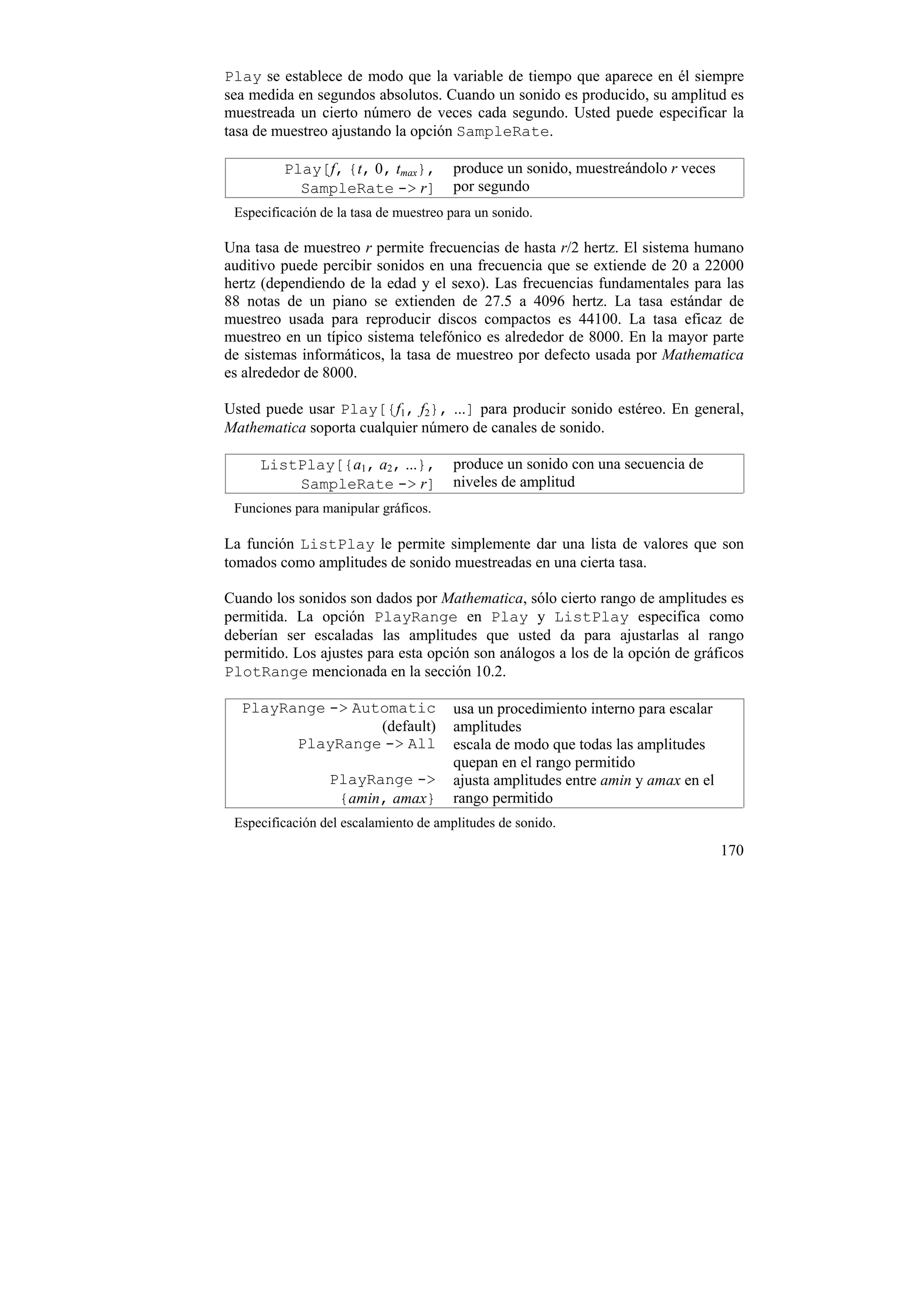Play se establece de modo que la variable de tiempo que aparece en él siempre
sea medida en segundos absolutos. Cuando un sonido es producido, su amplitud es
muestreada un cierto número de veces cada segundo. Usted puede especificar la
tasa de muestreo ajustando la opción SampleRate.

         Play[f, {t, 0, tmax},         produce un sonido, muestreándolo r veces
           SampleRate -> r]            por segundo
 Especificación de la tasa de muestreo para un sonido.

Una tasa de muestreo r permite frecuencias de hasta r/2 hertz. El sistema humano
auditivo puede percibir sonidos en una frecuencia que se extiende de 20 a 22000
hertz (dependiendo de la edad y el sexo). Las frecuencias fundamentales para las
88 notas de un piano se extienden de 27.5 a 4096 hertz. La tasa estándar de
muestreo usada para reproducir discos compactos es 44100. La tasa eficaz de
muestreo en un típico sistema telefónico es alrededor de 8000. En la mayor parte
de sistemas informáticos, la tasa de muestreo por defecto usada por Mathematica
es alrededor de 8000.

Usted puede usar Play[{f1, f2}, ...] para producir sonido estéreo. En general,
Mathematica soporta cualquier número de canales de sonido.

     ListPlay[{a1, a2, ...},           produce un sonido con una secuencia de
         SampleRate -> r]              niveles de amplitud
 Funciones para manipular gráficos.

La función ListPlay le permite simplemente dar una lista de valores que son
tomados como amplitudes de sonido muestreadas en una cierta tasa.

Cuando los sonidos son dados por Mathematica, sólo cierto rango de amplitudes es
permitida. La opción PlayRange en Play y ListPlay especifica como
deberían ser escaladas las amplitudes que usted da para ajustarlas al rango
permitido. Los ajustes para esta opción son análogos a los de la opción de gráficos
PlotRange mencionada en la sección 10.2.

  PlayRange -> Automatic               usa un procedimiento interno para escalar
                  (default)            amplitudes
        PlayRange -> All               escala de modo que todas las amplitudes
                                       quepan en el rango permitido
                 PlayRange ->          ajusta amplitudes entre amin y amax en el
                  {amin, amax}         rango permitido
 Especificación del escalamiento de amplitudes de sonido.

                                                                                   170
 