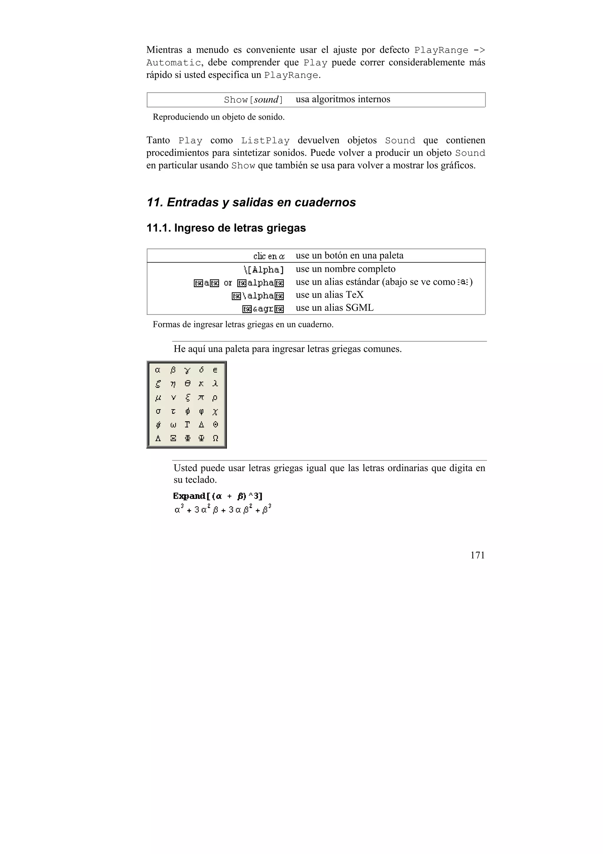 Mientras a menudo es conveniente usar el ajuste por defecto PlayRange ->
Automatic, debe comprender que Play puede correr considerablemente más
rápido si usted especifica un PlayRange.

                    Show[sound]        usa algoritmos internos
 Reproduciendo un objeto de sonido.

Tanto Play como ListPlay devuelven objetos Sound que contienen
procedimientos para sintetizar sonidos. Puede volver a producir un objeto Sound
en particular usando Show que también se usa para volver a mostrar los gráficos.


11. Entradas y salidas en cuadernos

11.1. Ingreso de letras griegas

                                       use un botón en una paleta
                                       use un nombre completo
                                       use un alias estándar (abajo se ve como   )
                                       use un alias TeX
                                       use un alias SGML
 Formas de ingresar letras griegas en un cuaderno.

      He aquí una paleta para ingresar letras griegas comunes.




      Usted puede usar letras griegas igual que las letras ordinarias que digita en
      su teclado.




                                                                                 171
 