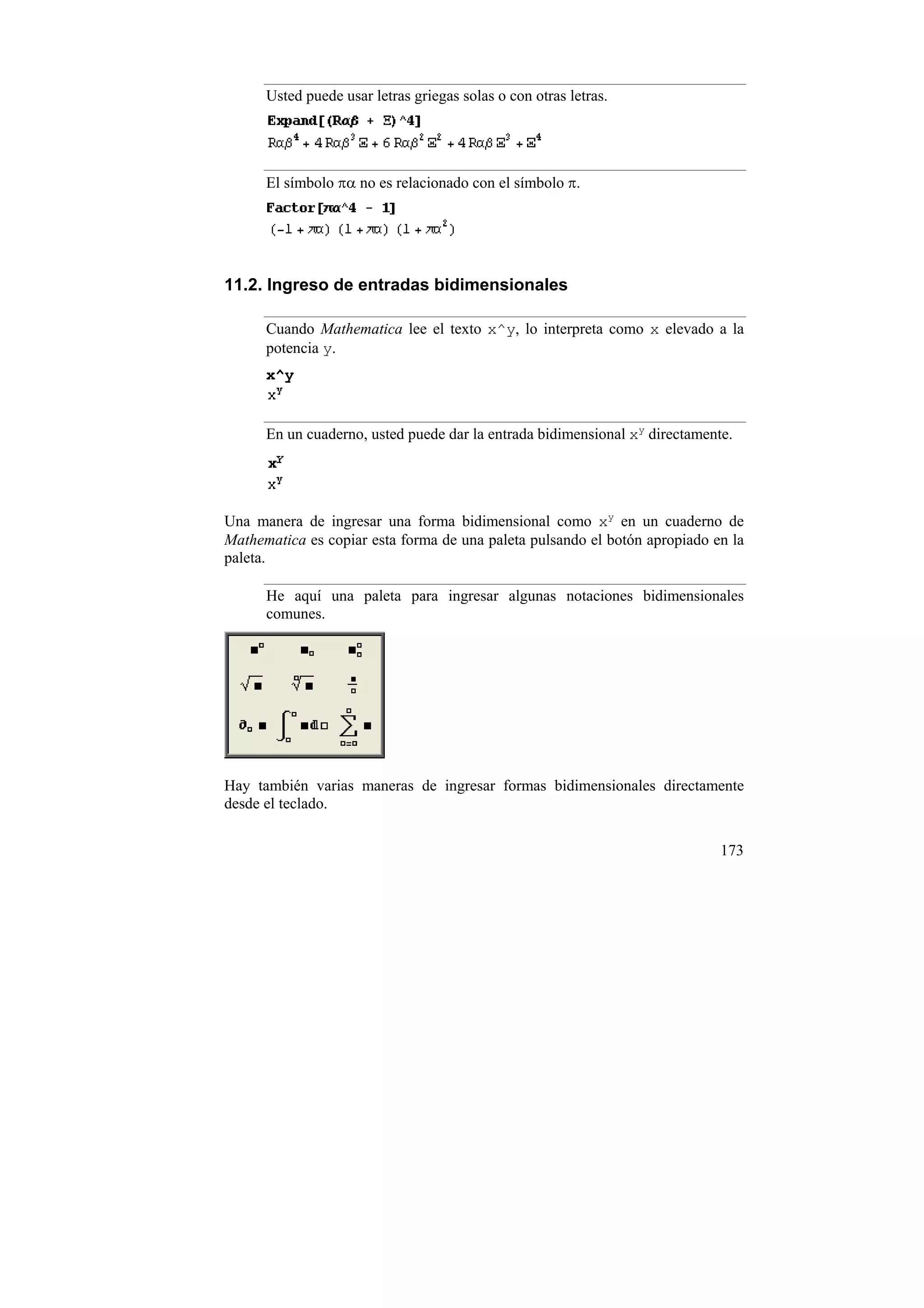 Usted puede usar letras griegas solas o con otras letras.




      El símbolo πα no es relacionado con el símbolo π.




11.2. Ingreso de entradas bidimensionales

      Cuando Mathematica lee el texto x^y, lo interpreta como x elevado a la
      potencia y.
      x^y


      En un cuaderno, usted puede dar la entrada bidimensional xy directamente.




Una manera de ingresar una forma bidimensional como xy en un cuaderno de
Mathematica es copiar esta forma de una paleta pulsando el botón apropiado en la
paleta.

      He aquí una paleta para ingresar algunas notaciones bidimensionales
      comunes.




Hay también varias maneras de ingresar formas bidimensionales directamente
desde el teclado.


                                                                             173
 