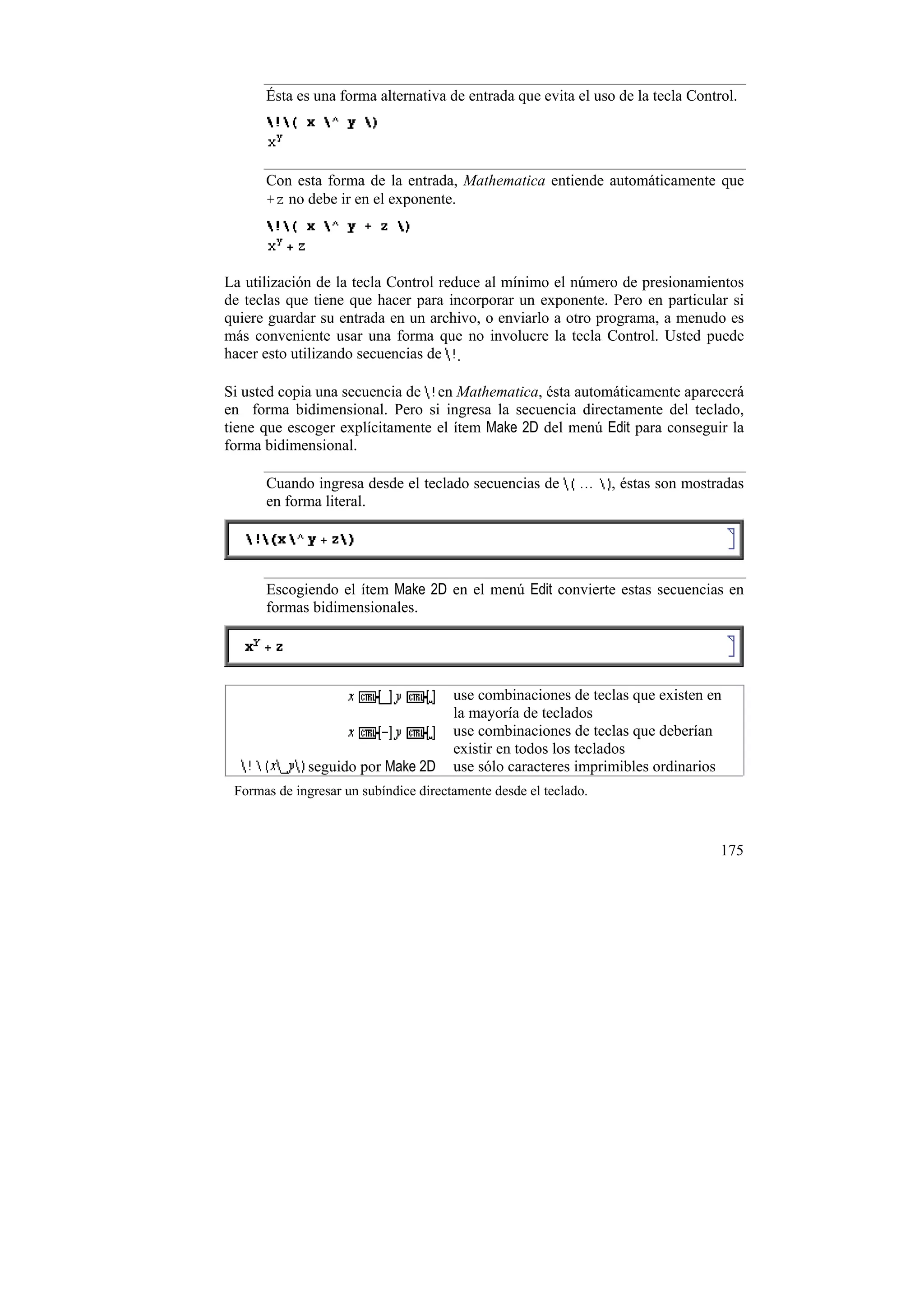 Ésta es una forma alternativa de entrada que evita el uso de la tecla Control.




      Con esta forma de la entrada, Mathematica entiende automáticamente que
      +z no debe ir en el exponente.




La utilización de la tecla Control reduce al mínimo el número de presionamientos
de teclas que tiene que hacer para incorporar un exponente. Pero en particular si
quiere guardar su entrada en un archivo, o enviarlo a otro programa, a menudo es
más conveniente usar una forma que no involucre la tecla Control. Usted puede
hacer esto utilizando secuencias de .

Si usted copia una secuencia de en Mathematica, ésta automáticamente aparecerá
en forma bidimensional. Pero si ingresa la secuencia directamente del teclado,
tiene que escoger explícitamente el ítem Make 2D del menú Edit para conseguir la
forma bidimensional.

      Cuando ingresa desde el teclado secuencias de               , éstas son mostradas
      en forma literal.




      Escogiendo el ítem Make 2D en el menú Edit convierte estas secuencias en
      formas bidimensionales.




                                       use combinaciones de teclas que existen en
                                       la mayoría de teclados
                                       use combinaciones de teclas que deberían
                                       existir en todos los teclados
             seguido por Make 2D       use sólo caracteres imprimibles ordinarios
 Formas de ingresar un subíndice directamente desde el teclado.



                                                                                   175
 