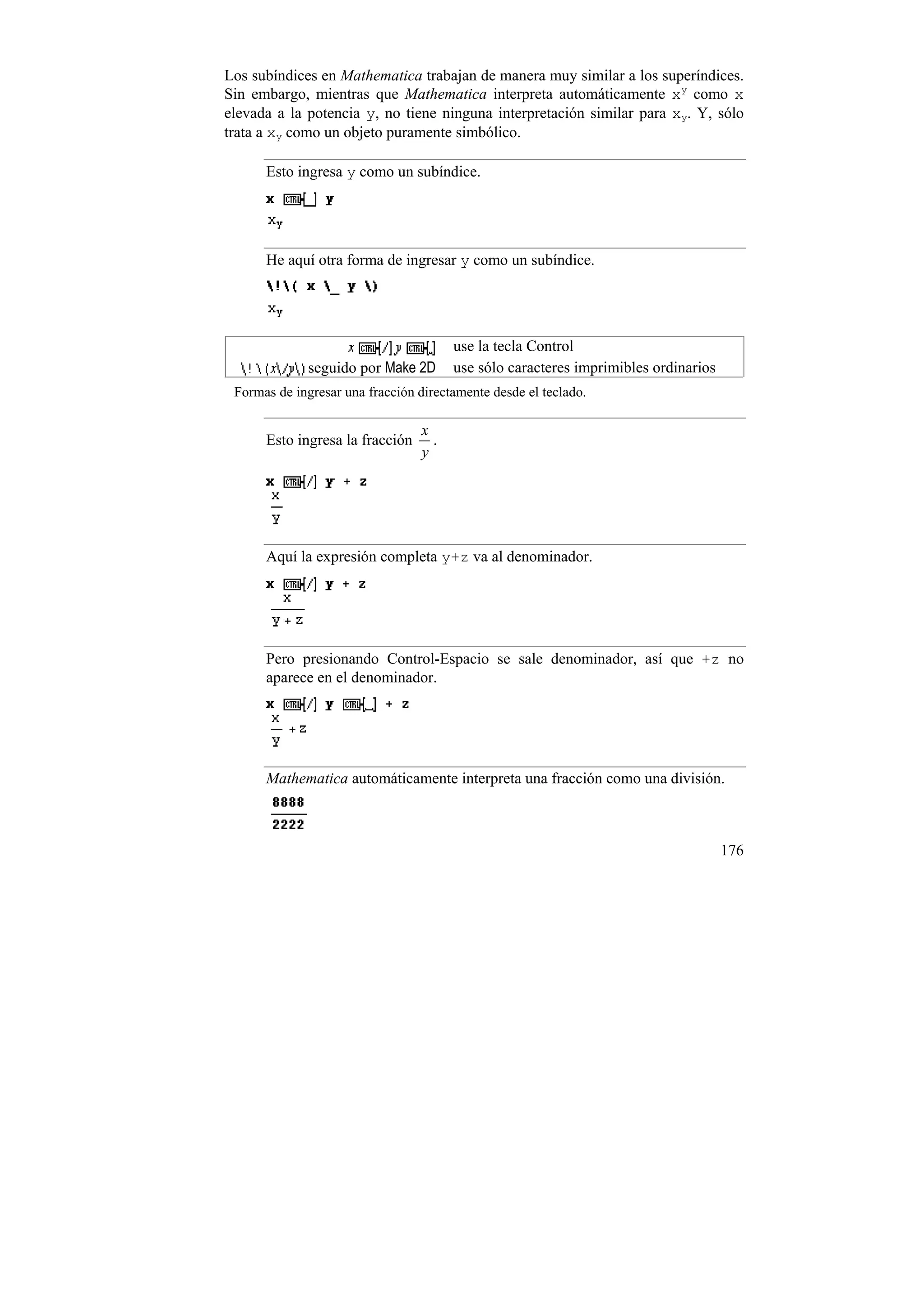 Los subíndices en Mathematica trabajan de manera muy similar a los superíndices.
Sin embargo, mientras que Mathematica interpreta automáticamente xy como x
elevada a la potencia y, no tiene ninguna interpretación similar para xy. Y, sólo
trata a xy como un objeto puramente simbólico.

      Esto ingresa y como un subíndice.




      He aquí otra forma de ingresar y como un subíndice.




                                       use la tecla Control
              seguido por Make 2D      use sólo caracteres imprimibles ordinarios
 Formas de ingresar una fracción directamente desde el teclado.

                                 x
      Esto ingresa la fracción     .
                                 y




      Aquí la expresión completa y+z va al denominador.




      Pero presionando Control-Espacio se sale denominador, así que +z no
      aparece en el denominador.




      Mathematica automáticamente interpreta una fracción como una división.



                                                                                    176
 