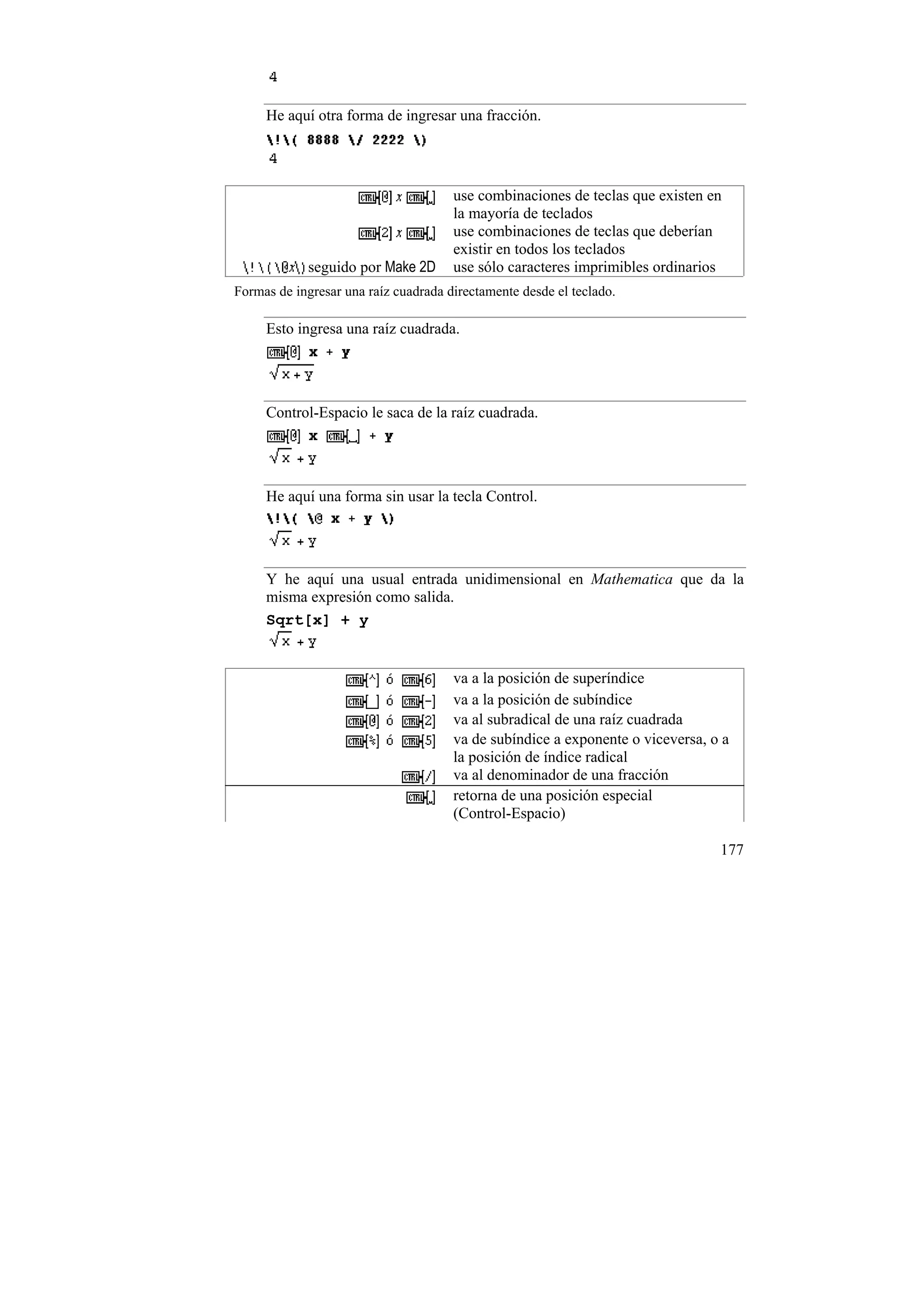He aquí otra forma de ingresar una fracción.




                                      use combinaciones de teclas que existen en
                                      la mayoría de teclados
                                      use combinaciones de teclas que deberían
                                      existir en todos los teclados
            seguido por Make 2D       use sólo caracteres imprimibles ordinarios
Formas de ingresar una raíz cuadrada directamente desde el teclado.

     Esto ingresa una raíz cuadrada.




     Control-Espacio le saca de la raíz cuadrada.




     He aquí una forma sin usar la tecla Control.




     Y he aquí una usual entrada unidimensional en Mathematica que da la
     misma expresión como salida.
     Sqrt[x] + y


                                      va a la posición de superíndice
                                      va a la posición de subíndice
                                      va al subradical de una raíz cuadrada
                                      va de subíndice a exponente o viceversa, o a
                                      la posición de índice radical
                                      va al denominador de una fracción
                                      retorna de una posición especial
                                      (Control-Espacio)

                                                                                177
 