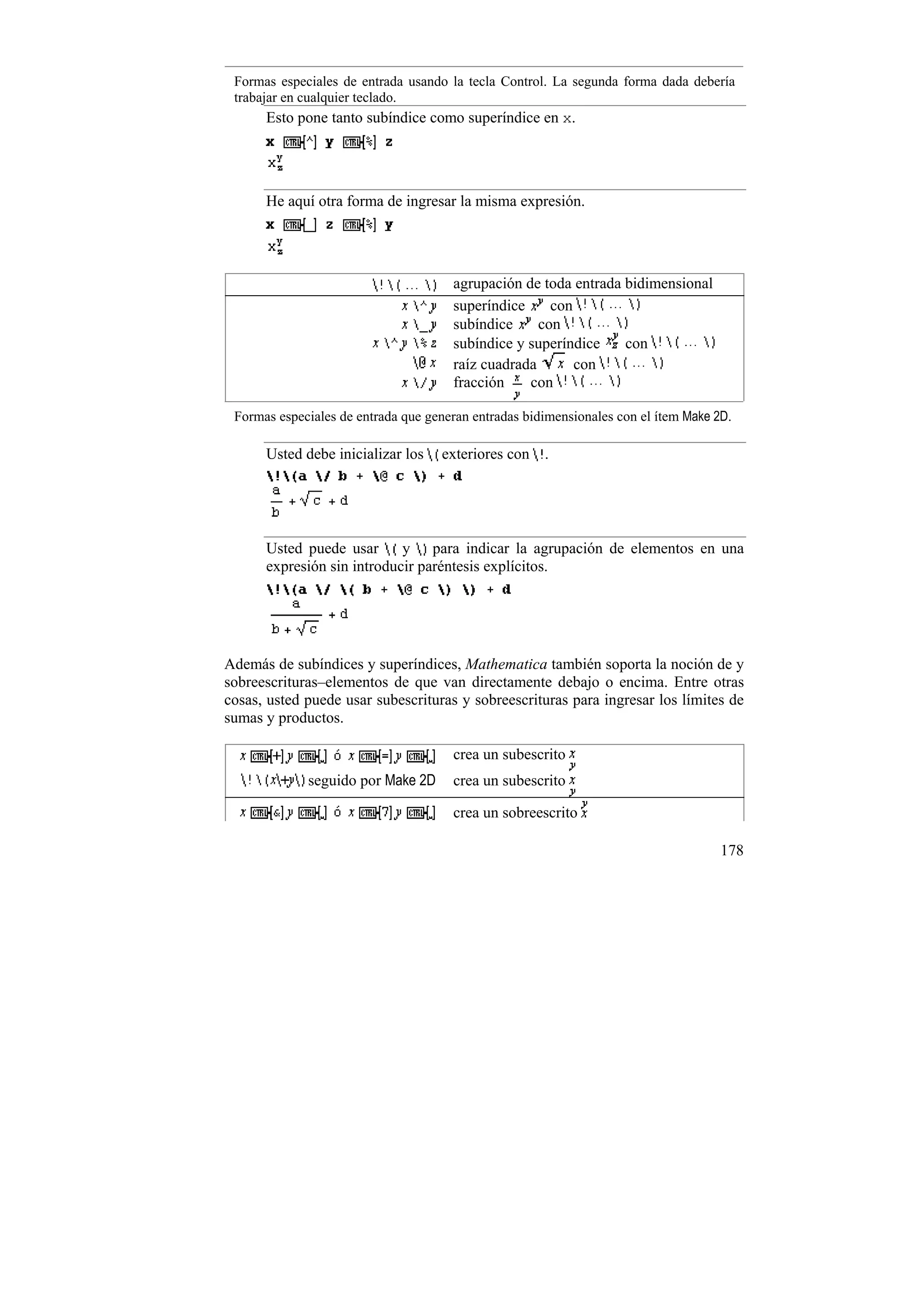 Formas especiales de entrada usando la tecla Control. La segunda forma dada debería
 trabajar en cualquier teclado.
      Esto pone tanto subíndice como superíndice en x.




      He aquí otra forma de ingresar la misma expresión.




                                      agrupación de toda entrada bidimensional
                                      superíndice     con
                                      subíndice     con
                                      subíndice y superíndice    con
                                      raíz cuadrada       con
                                      fracción    con

 Formas especiales de entrada que generan entradas bidimensionales con el ítem Make 2D.

      Usted debe inicializar los    exteriores con .




      Usted puede usar      y para indicar la agrupación de elementos en una
      expresión sin introducir paréntesis explícitos.




Además de subíndices y superíndices, Mathematica también soporta la noción de y
sobreescrituras–elementos de que van directamente debajo o encima. Entre otras
cosas, usted puede usar subescrituras y sobreescrituras para ingresar los límites de
sumas y productos.

                                      crea un subescrito
             seguido por Make 2D      crea un subescrito

                                      crea un sobreescrito

                                                                                     178
 