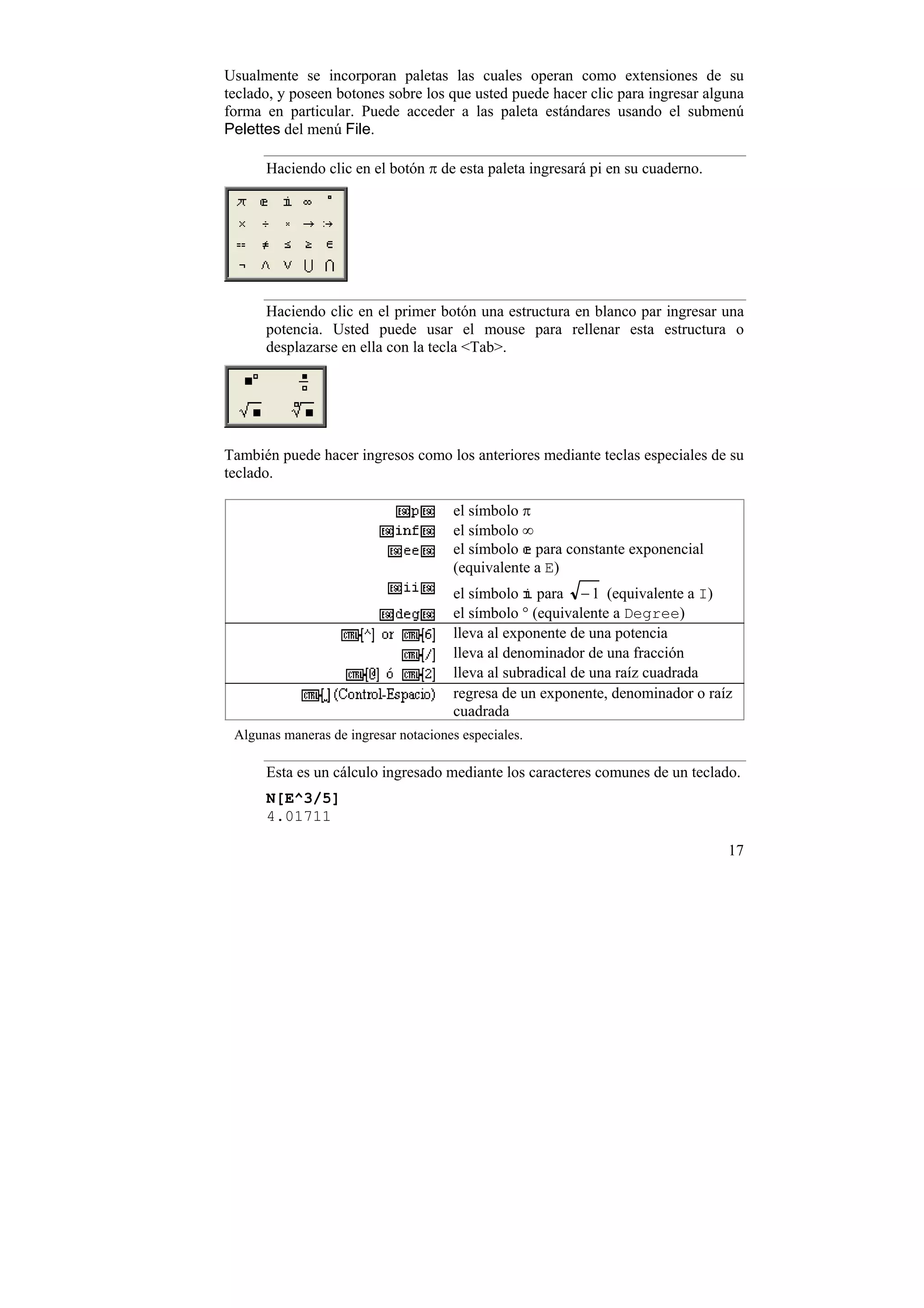 Usualmente se incorporan paletas las cuales operan como extensiones de su
teclado, y poseen botones sobre los que usted puede hacer clic para ingresar alguna
forma en particular. Puede acceder a las paleta estándares usando el submenú
Pelettes del menú File.

      Haciendo clic en el botón π de esta paleta ingresará pi en su cuaderno.




      Haciendo clic en el primer botón una estructura en blanco par ingresar una
      potencia. Usted puede usar el mouse para rellenar esta estructura o
      desplazarse en ella con la tecla <Tab>.




También puede hacer ingresos como los anteriores mediante teclas especiales de su
teclado.

                                      el símbolo π
                                      el símbolo ∞
                                      el símbolo para constante exponencial
                                      (equivalente a E)
                                      el símbolo para − 1 (equivalente a I)
                                      el símbolo ° (equivalente a Degree)
                                      lleva al exponente de una potencia
                                      lleva al denominador de una fracción
                                      lleva al subradical de una raíz cuadrada
                                      regresa de un exponente, denominador o raíz
                                      cuadrada
 Algunas maneras de ingresar notaciones especiales.

      Esta es un cálculo ingresado mediante los caracteres comunes de un teclado.
      N[E^3/5]
      4.01711

                                                                                17
 