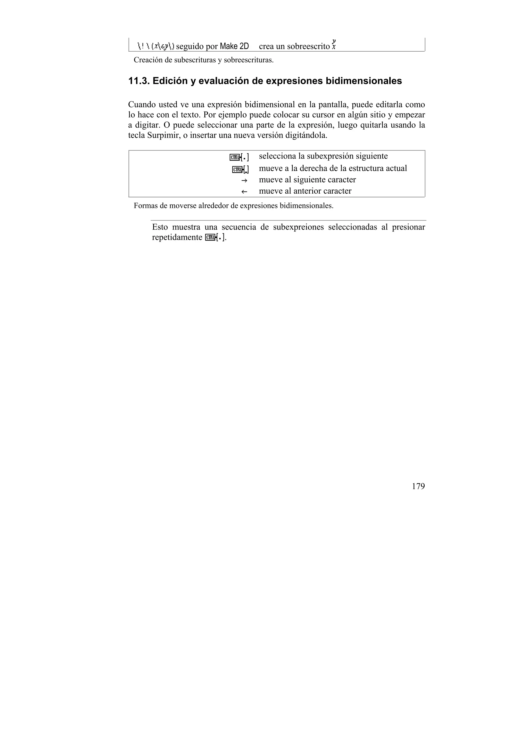 seguido por Make 2D       crea un sobreescrito
 Creación de subescrituras y sobreescrituras.

11.3. Edición y evaluación de expresiones bidimensionales

Cuando usted ve una expresión bidimensional en la pantalla, puede editarla como
lo hace con el texto. Por ejemplo puede colocar su cursor en algún sitio y empezar
a digitar. O puede seleccionar una parte de la expresión, luego quitarla usando la
tecla Surpimir, o insertar una nueva versión digitándola.

                                        selecciona la subexpresión siguiente
                                        mueve a la derecha de la estructura actual
                                        mueve al siguiente caracter
                                        mueve al anterior caracter
 Formas de moverse alrededor de expresiones bidimensionales.

      Esto muestra una secuencia de subexpreiones seleccionadas al presionar
      repetidamente     .




                                                                                     179
 