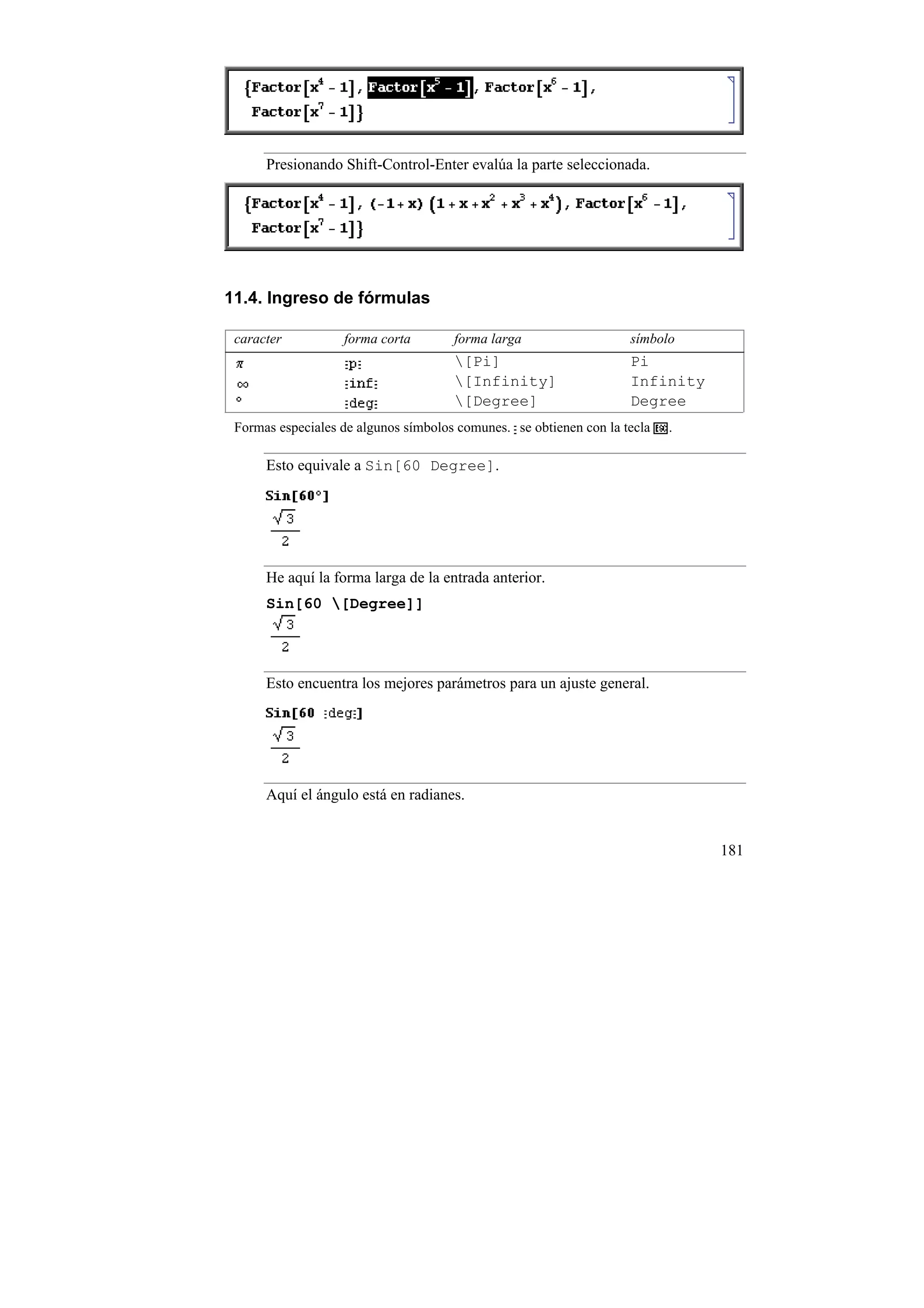 Presionando Shift-Control-Enter evalúa la parte seleccionada.




11.4. Ingreso de fórmulas

 caracter          forma corta        forma larga                   símbolo
                                      [Pi]                         Pi
                                      [Infinity]                   Infinity
                                      [Degree]                     Degree
 Formas especiales de algunos símbolos comunes. se obtienen con la tecla   .

      Esto equivale a Sin[60 Degree].




      He aquí la forma larga de la entrada anterior.
      Sin[60 [Degree]]




      Esto encuentra los mejores parámetros para un ajuste general.




      Aquí el ángulo está en radianes.


                                                                               181
 