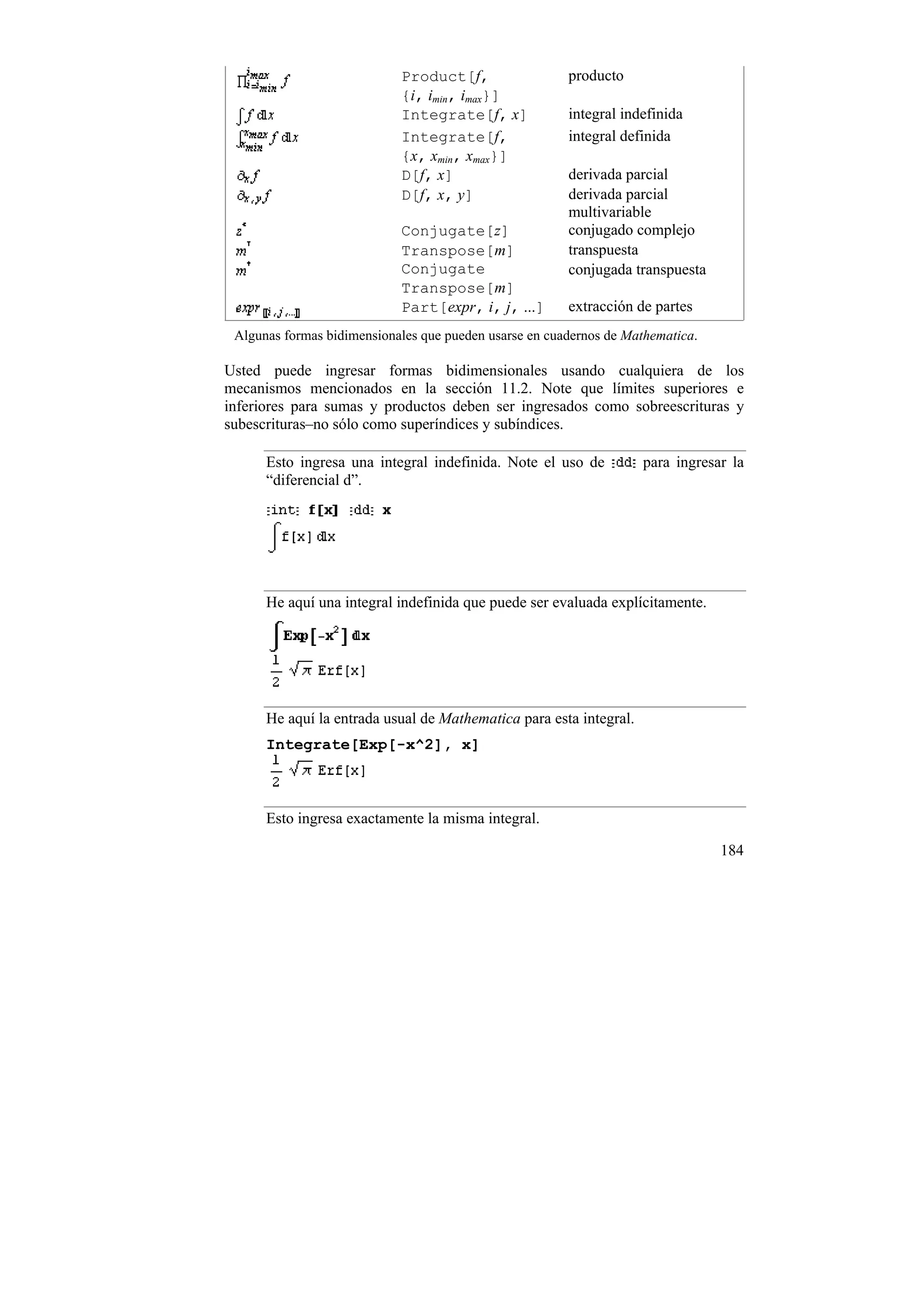 Product[f,                  producto
                            {i, imin, imax}]
                            Integrate[f, x]             integral indefinida
                            Integrate[f,                integral definida
                            {x, xmin, xmax}]
                            D[f, x]                     derivada parcial
                            D[f, x, y]                  derivada parcial
                                                        multivariable
                            Conjugate[z]                conjugado complejo
                            Transpose[m]                transpuesta
                            Conjugate                   conjugada transpuesta
                            Transpose[m]
                            Part[expr, i, j, ...]       extracción de partes
 Algunas formas bidimensionales que pueden usarse en cuadernos de Mathematica.

Usted puede ingresar formas bidimensionales usando cualquiera de los
mecanismos mencionados en la sección 11.2. Note que límites superiores e
inferiores para sumas y productos deben ser ingresados como sobreescrituras y
subescrituras–no sólo como superíndices y subíndices.

      Esto ingresa una integral indefinida. Note el uso de          para ingresar la
      “diferencial d”.




      He aquí una integral indefinida que puede ser evaluada explícitamente.




      He aquí la entrada usual de Mathematica para esta integral.
      Integrate[Exp[-x^2], x]



      Esto ingresa exactamente la misma integral.

                                                                                 184
 