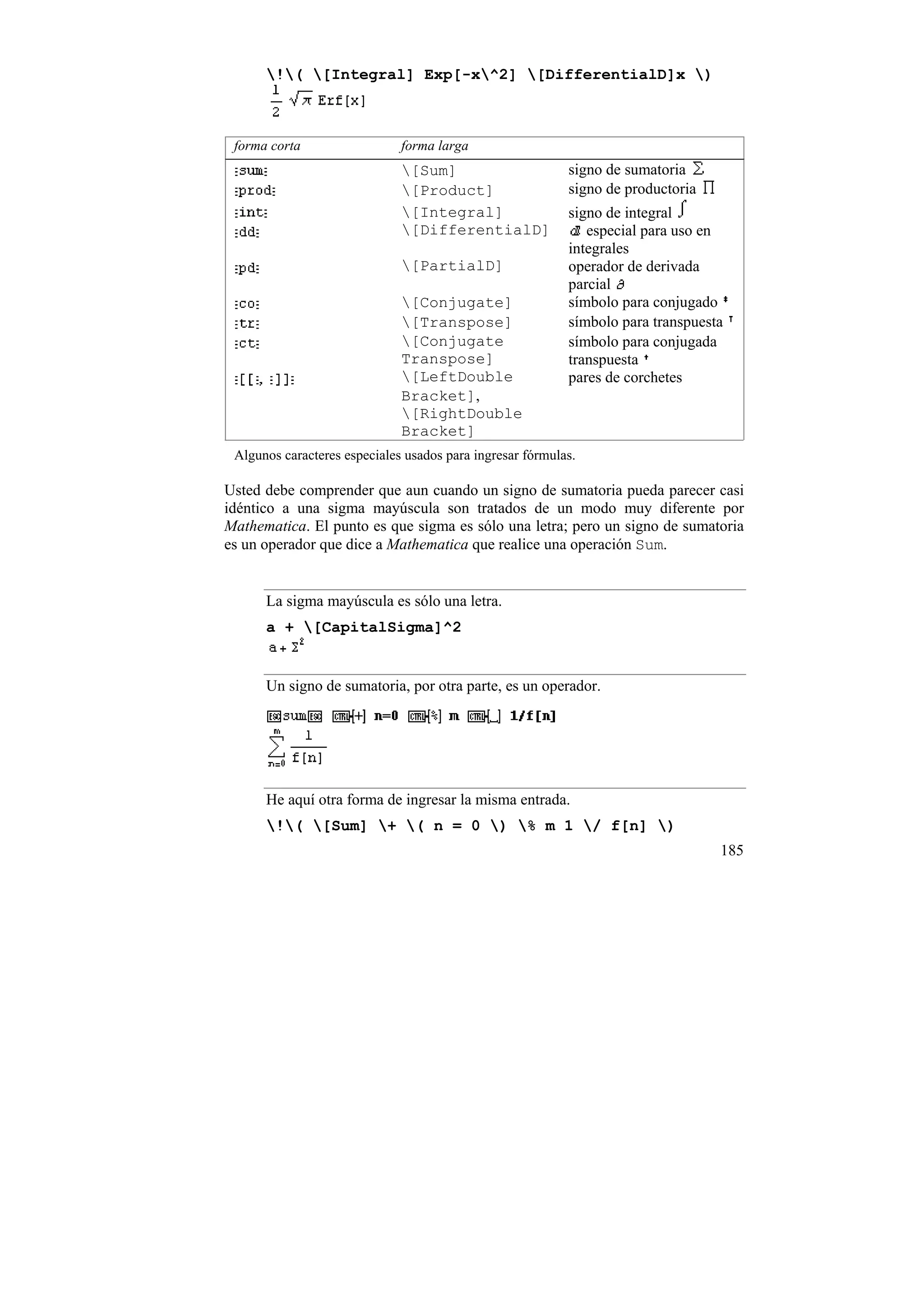 !( [Integral] Exp[-x^2] [DifferentialD]x )



 forma corta                  forma larga
                              [Sum]                       signo de sumatoria
                              [Product]                   signo de productoria
                              [Integral]                  signo de integral
                              [DifferentialD]                especial para uso en
                                                           integrales
                              [PartialD]                  operador de derivada
                                                           parcial
                              [Conjugate]                 símbolo para conjugado
                              [Transpose]                 símbolo para transpuesta
                              [Conjugate                  símbolo para conjugada
                              Transpose]                   transpuesta
                              [LeftDouble                 pares de corchetes
                              Bracket],
                              [RightDouble
                              Bracket]
 Algunos caracteres especiales usados para ingresar fórmulas.

Usted debe comprender que aun cuando un signo de sumatoria pueda parecer casi
idéntico a una sigma mayúscula son tratados de un modo muy diferente por
Mathematica. El punto es que sigma es sólo una letra; pero un signo de sumatoria
es un operador que dice a Mathematica que realice una operación Sum.


      La sigma mayúscula es sólo una letra.
      a + [CapitalSigma]^2


      Un signo de sumatoria, por otra parte, es un operador.




      He aquí otra forma de ingresar la misma entrada.
      !( [Sum] + ( n = 0 ) % m 1 / f[n] )
                                                                                  185
 