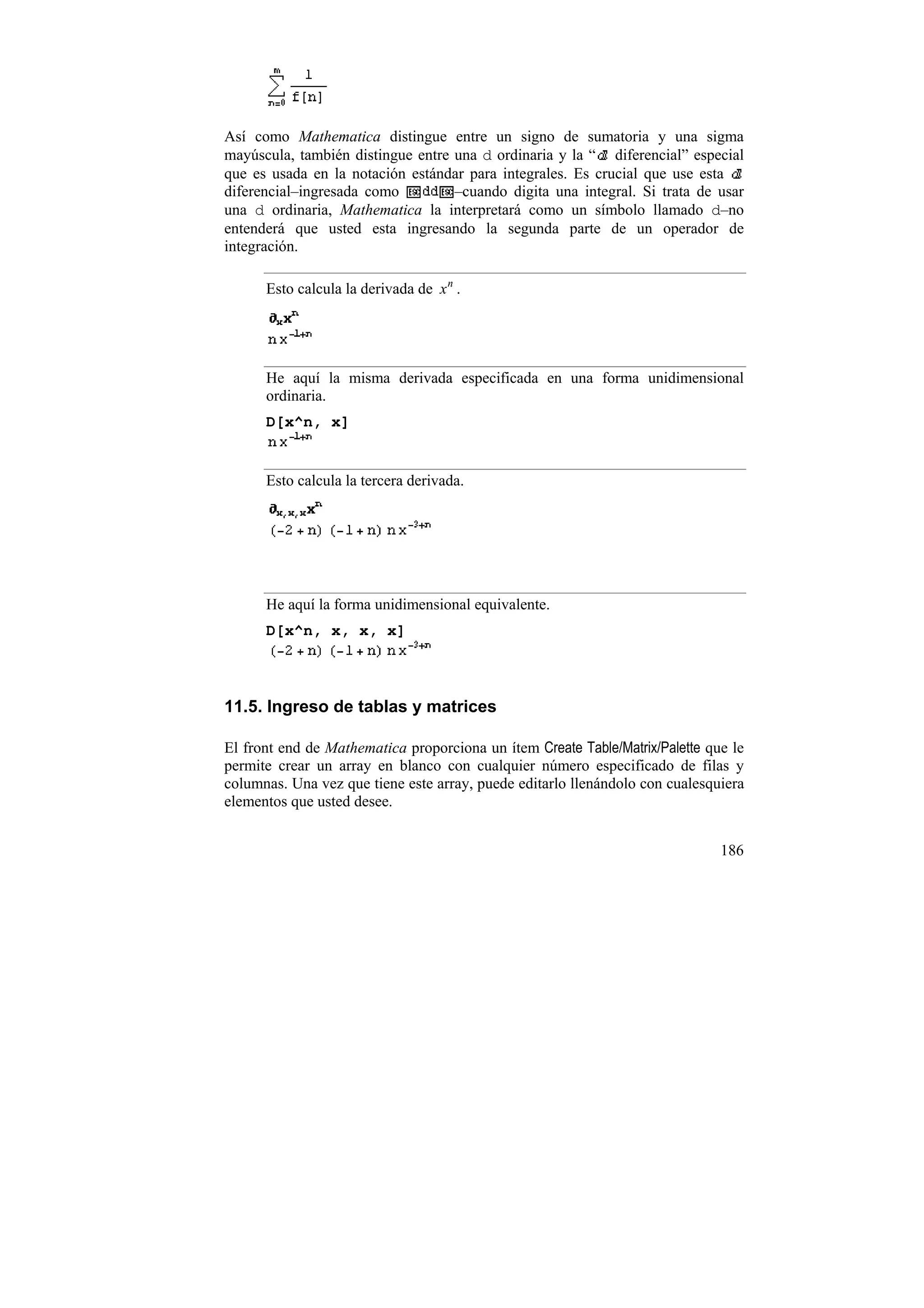 Así como Mathematica distingue entre un signo de sumatoria y una sigma
mayúscula, también distingue entre una d ordinaria y la “ diferencial” especial
que es usada en la notación estándar para integrales. Es crucial que use esta
diferencial–ingresada como         –cuando digita una integral. Si trata de usar
una d ordinaria, Mathematica la interpretará como un símbolo llamado d–no
entenderá que usted esta ingresando la segunda parte de un operador de
integración.

      Esto calcula la derivada de x n .




      He aquí la misma derivada especificada en una forma unidimensional
      ordinaria.
      D[x^n, x]


      Esto calcula la tercera derivada.




      He aquí la forma unidimensional equivalente.
      D[x^n, x, x, x]



11.5. Ingreso de tablas y matrices

El front end de Mathematica proporciona un ítem Create Table/Matrix/Palette que le
permite crear un array en blanco con cualquier número especificado de filas y
columnas. Una vez que tiene este array, puede editarlo llenándolo con cualesquiera
elementos que usted desee.


                                                                              186
 
