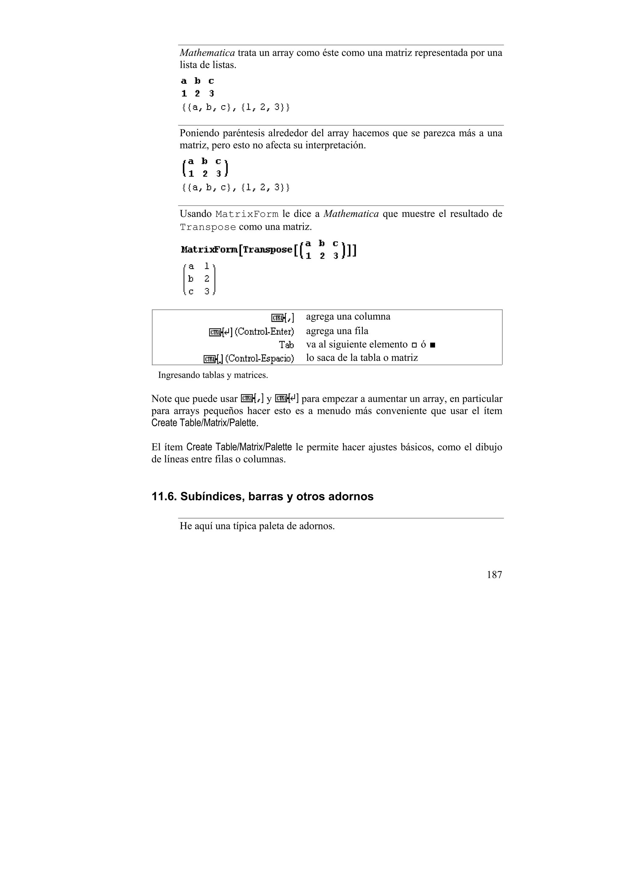 Mathematica trata un array como éste como una matriz representada por una
      lista de listas.




      Poniendo paréntesis alrededor del array hacemos que se parezca más a una
      matriz, pero esto no afecta su interpretación.




      Usando MatrixForm le dice a Mathematica que muestre el resultado de
      Transpose como una matriz.




                                     agrega una columna
                                     agrega una fila
                                     va al siguiente elemento ó
                                     lo saca de la tabla o matriz
 Ingresando tablas y matrices.

Note que puede usar          y   para empezar a aumentar un array, en particular
para arrays pequeños hacer esto es a menudo más conveniente que usar el ítem
Create Table/Matrix/Palette.

El ítem Create Table/Matrix/Palette le permite hacer ajustes básicos, como el dibujo
de líneas entre filas o columnas.


11.6. Subíndices, barras y otros adornos

      He aquí una típica paleta de adornos.



                                                                                187
 