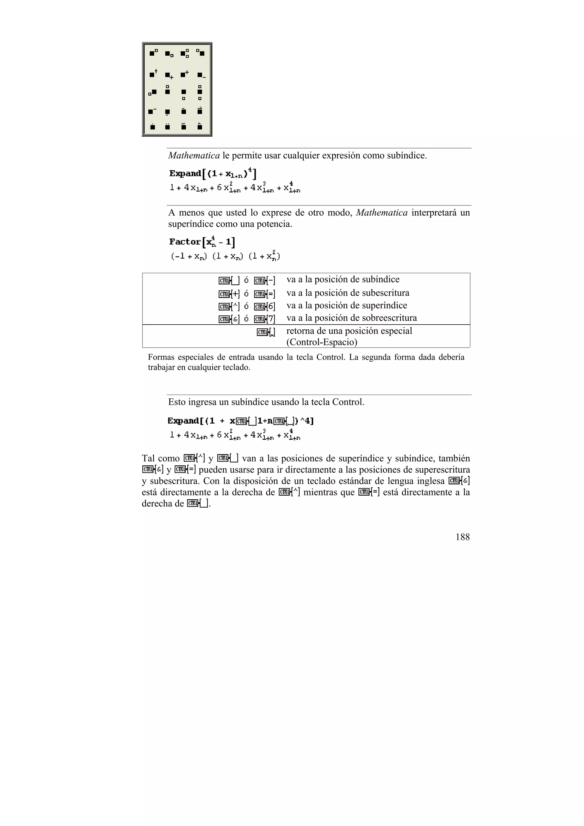 Mathematica le permite usar cualquier expresión como subíndice.




      A menos que usted lo exprese de otro modo, Mathematica interpretará un
      superíndice como una potencia.




                                     va a la posición de subíndice
                                     va a la posición de subescritura
                                     va a la posición de superíndice
                                     va a la posición de sobreescritura
                                     retorna de una posición especial
                                     (Control-Espacio)
 Formas especiales de entrada usando la tecla Control. La segunda forma dada debería
 trabajar en cualquier teclado.


      Esto ingresa un subíndice usando la tecla Control.




Tal como         y       van a las posiciones de superíndice y subíndice, también
      y        pueden usarse para ir directamente a las posiciones de superescritura
y subescritura. Con la disposición de un teclado estándar de lengua inglesa
está directamente a la derecha de         mientras que        está directamente a la
derecha de       .


                                                                                 188
 