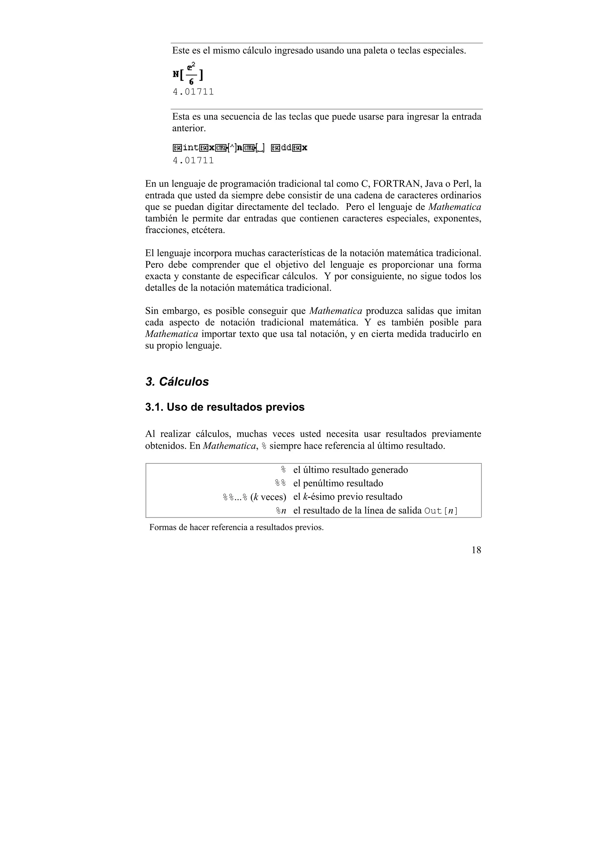 Este es el mismo cálculo ingresado usando una paleta o teclas especiales.



       4.01711

       Esta es una secuencia de las teclas que puede usarse para ingresar la entrada
       anterior.


       4.01711

En un lenguaje de programación tradicional tal como C, FORTRAN, Java o Perl, la
entrada que usted da siempre debe consistir de una cadena de caracteres ordinarios
que se puedan digitar directamente del teclado. Pero el lenguaje de Mathematica
también le permite dar entradas que contienen caracteres especiales, exponentes,
fracciones, etcétera.

El lenguaje incorpora muchas características de la notación matemática tradicional.
Pero debe comprender que el objetivo del lenguaje es proporcionar una forma
exacta y constante de especificar cálculos. Y por consiguiente, no sigue todos los
detalles de la notación matemática tradicional.

Sin embargo, es posible conseguir que Mathematica produzca salidas que imitan
cada aspecto de notación tradicional matemática. Y es también posible para
Mathematica importar texto que usa tal notación, y en cierta medida traducirlo en
su propio lenguaje.


3. Cálculos

3.1. Uso de resultados previos

Al realizar cálculos, muchas veces usted necesita usar resultados previamente
obtenidos. En Mathematica, % siempre hace referencia al último resultado.

                                   %    el último resultado generado
                                  %%    el penúltimo resultado
                     %%...% (k veces)   el k-ésimo previo resultado
                                  %n    el resultado de la línea de salida Out[n]
 Formas de hacer referencia a resultados previos.

                                                                                    18
 