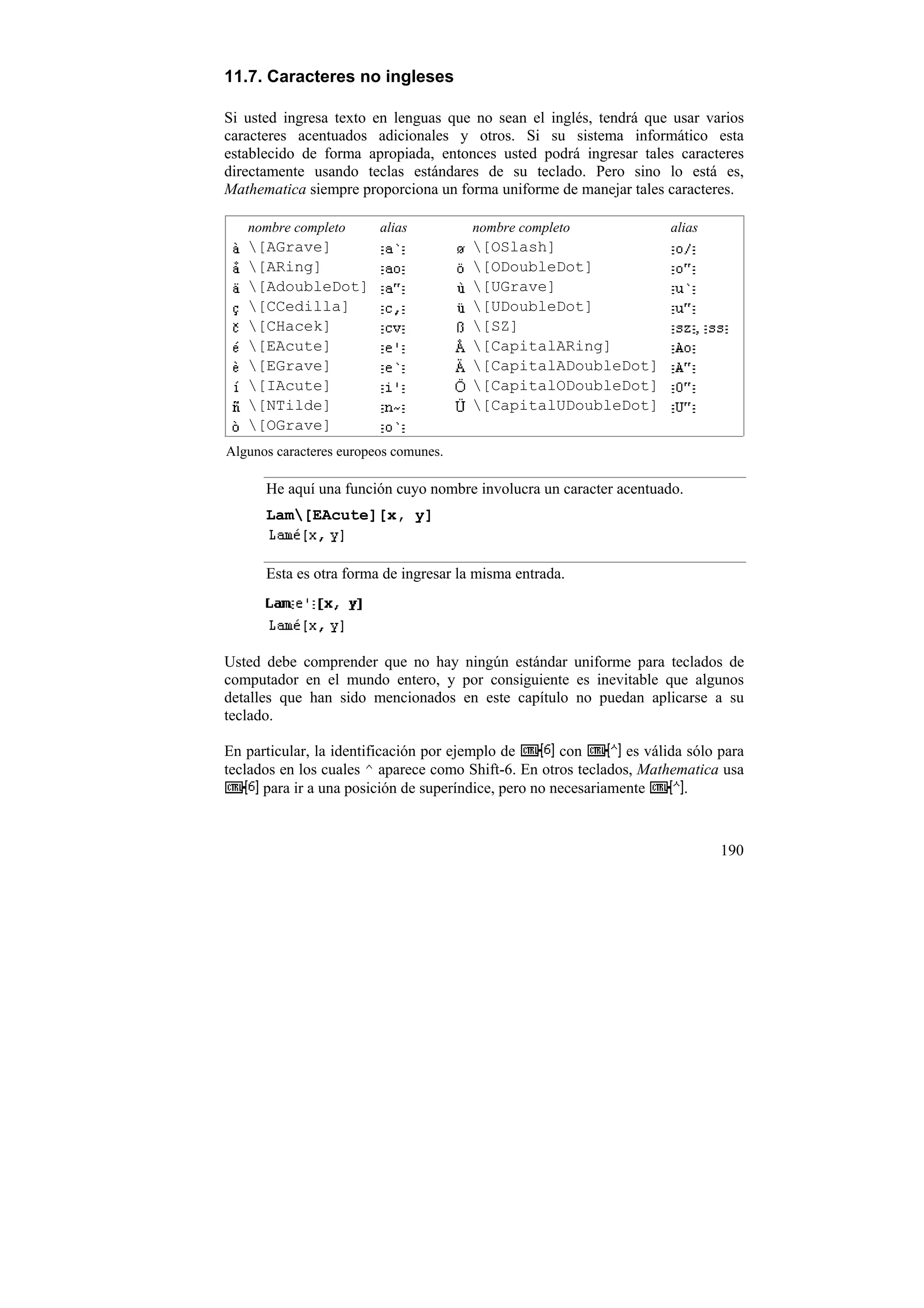 11.7. Caracteres no ingleses

Si usted ingresa texto en lenguas que no sean el inglés, tendrá que usar varios
caracteres acentuados adicionales y otros. Si su sistema informático esta
establecido de forma apropiada, entonces usted podrá ingresar tales caracteres
directamente usando teclas estándares de su teclado. Pero sino lo está es,
Mathematica siempre proporciona un forma uniforme de manejar tales caracteres.

   nombre completo       alias         nombre completo                 alias
   [AGrave]                           [OSlash]
   [ARing]                            [ODoubleDot]
   [AdoubleDot]                       [UGrave]
   [CCedilla]                         [UDoubleDot]
   [CHacek]                           [SZ]
   [EAcute]                           [CapitalARing]
   [EGrave]                           [CapitalADoubleDot]
   [IAcute]                           [CapitalODoubleDot]
   [NTilde]                           [CapitalUDoubleDot]
   [OGrave]
Algunos caracteres europeos comunes.

      He aquí una función cuyo nombre involucra un caracter acentuado.
      Lam[EAcute][x, y]


      Esta es otra forma de ingresar la misma entrada.




Usted debe comprender que no hay ningún estándar uniforme para teclados de
computador en el mundo entero, y por consiguiente es inevitable que algunos
detalles que han sido mencionados en este capítulo no puedan aplicarse a su
teclado.

En particular, la identificación por ejemplo de       con       es válida sólo para
teclados en los cuales ^ aparece como Shift-6. En otros teclados, Mathematica usa
      para ir a una posición de superíndice, pero no necesariamente      .



                                                                               190
 