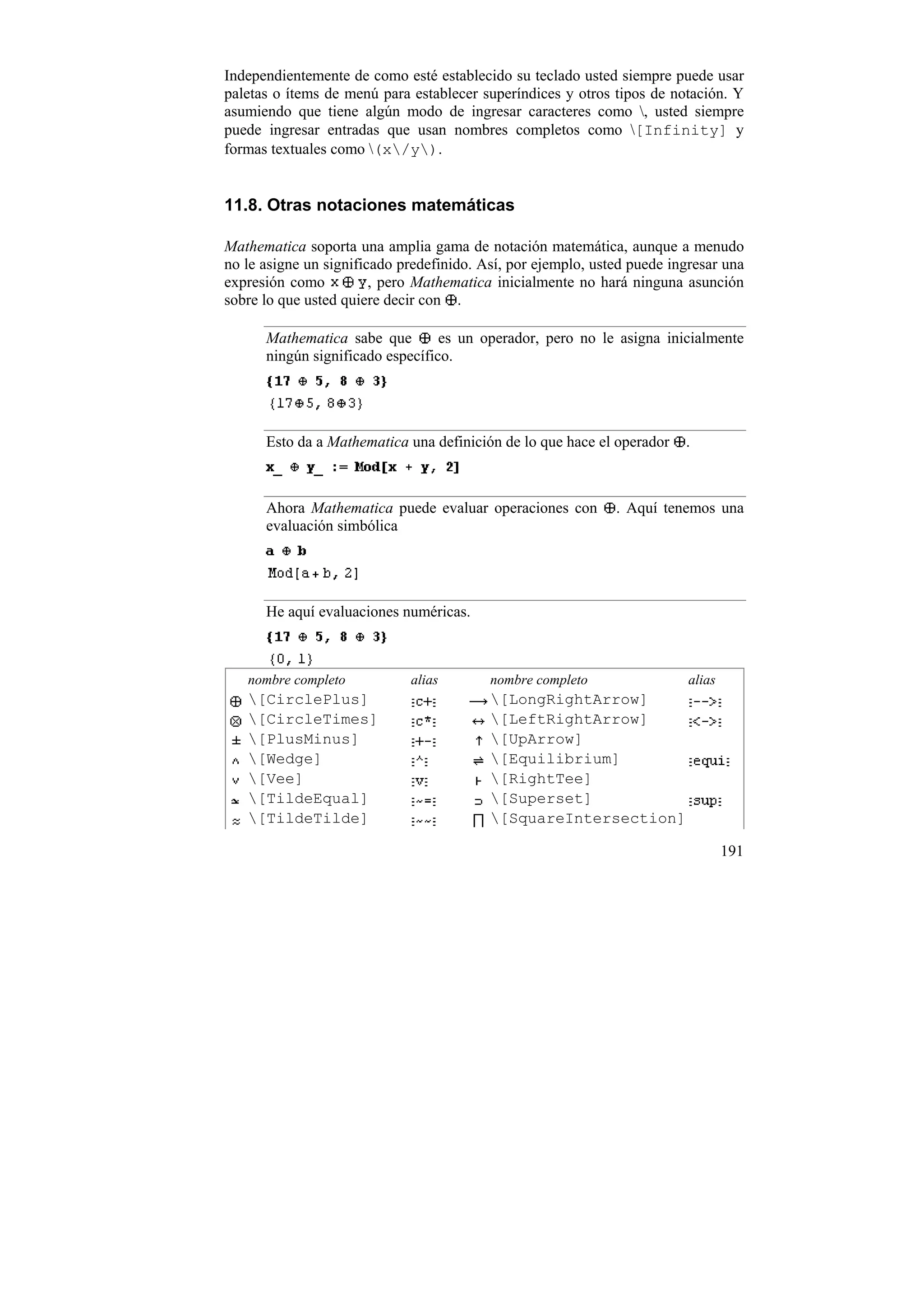 Independientemente de como esté establecido su teclado usted siempre puede usar
paletas o ítems de menú para establecer superíndices y otros tipos de notación. Y
asumiendo que tiene algún modo de ingresar caracteres como , usted siempre
puede ingresar entradas que usan nombres completos como [Infinity] y
formas textuales como (x/y).


11.8. Otras notaciones matemáticas

Mathematica soporta una amplia gama de notación matemática, aunque a menudo
no le asigne un significado predefinido. Así, por ejemplo, usted puede ingresar una
expresión como          , pero Mathematica inicialmente no hará ninguna asunción
sobre lo que usted quiere decir con .

      Mathematica sabe que        es un operador, pero no le asigna inicialmente
      ningún significado específico.




      Esto da a Mathematica una definición de lo que hace el operador    .



      Ahora Mathematica puede evaluar operaciones con         . Aquí tenemos una
      evaluación simbólica




      He aquí evaluaciones numéricas.



   nombre completo           alias        nombre completo                 alias
   [CirclePlus]                          [LongRightArrow]
   [CircleTimes]                         [LeftRightArrow]
   [PlusMinus]                           [UpArrow]
   [Wedge]                               [Equilibrium]
   [Vee]                                 [RightTee]
   [TildeEqual]                          [Superset]
   [TildeTilde]                          [SquareIntersection]

                                                                                  191
 