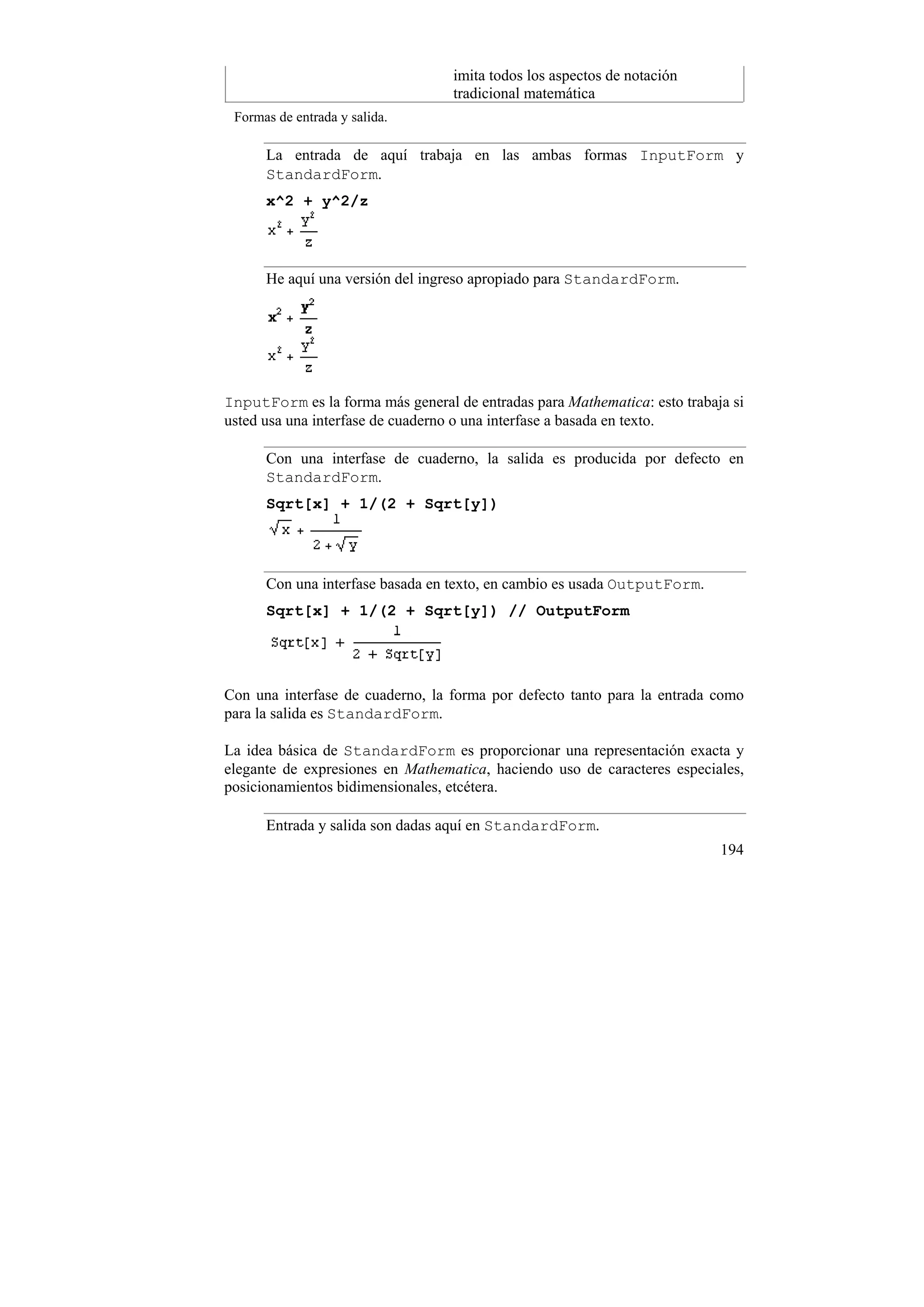 imita todos los aspectos de notación
                                  tradicional matemática
 Formas de entrada y salida.

      La entrada de aquí trabaja en las ambas formas InputForm y
      StandardForm.
      x^2 + y^2/z




      He aquí una versión del ingreso apropiado para StandardForm.




InputForm es la forma más general de entradas para Mathematica: esto trabaja si
usted usa una interfase de cuaderno o una interfase a basada en texto.

      Con una interfase de cuaderno, la salida es producida por defecto en
      StandardForm.
      Sqrt[x] + 1/(2 + Sqrt[y])




      Con una interfase basada en texto, en cambio es usada OutputForm.
      Sqrt[x] + 1/(2 + Sqrt[y]) // OutputForm




Con una interfase de cuaderno, la forma por defecto tanto para la entrada como
para la salida es StandardForm.

La idea básica de StandardForm es proporcionar una representación exacta y
elegante de expresiones en Mathematica, haciendo uso de caracteres especiales,
posicionamientos bidimensionales, etcétera.

      Entrada y salida son dadas aquí en StandardForm.
                                                                           194
 