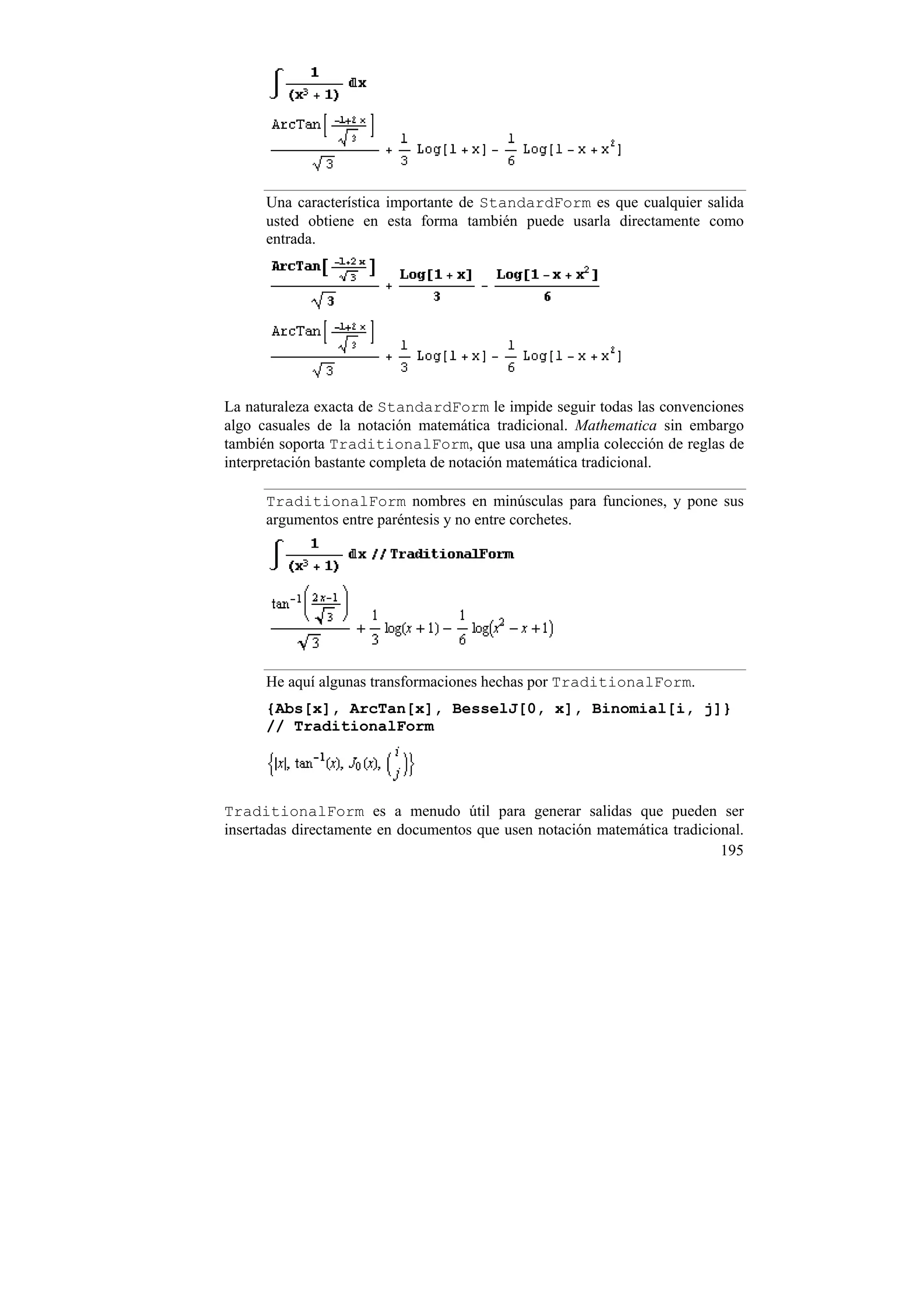 Una característica importante de StandardForm es que cualquier salida
      usted obtiene en esta forma también puede usarla directamente como
      entrada.




La naturaleza exacta de StandardForm le impide seguir todas las convenciones
algo casuales de la notación matemática tradicional. Mathematica sin embargo
también soporta TraditionalForm, que usa una amplia colección de reglas de
interpretación bastante completa de notación matemática tradicional.

      TraditionalForm nombres en minúsculas para funciones, y pone sus
      argumentos entre paréntesis y no entre corchetes.




      He aquí algunas transformaciones hechas por TraditionalForm.
      {Abs[x], ArcTan[x], BesselJ[0, x], Binomial[i, j]}
      // TraditionalForm




TraditionalForm es a menudo útil para generar salidas que pueden ser
insertadas directamente en documentos que usen notación matemática tradicional.
                                                                           195
 