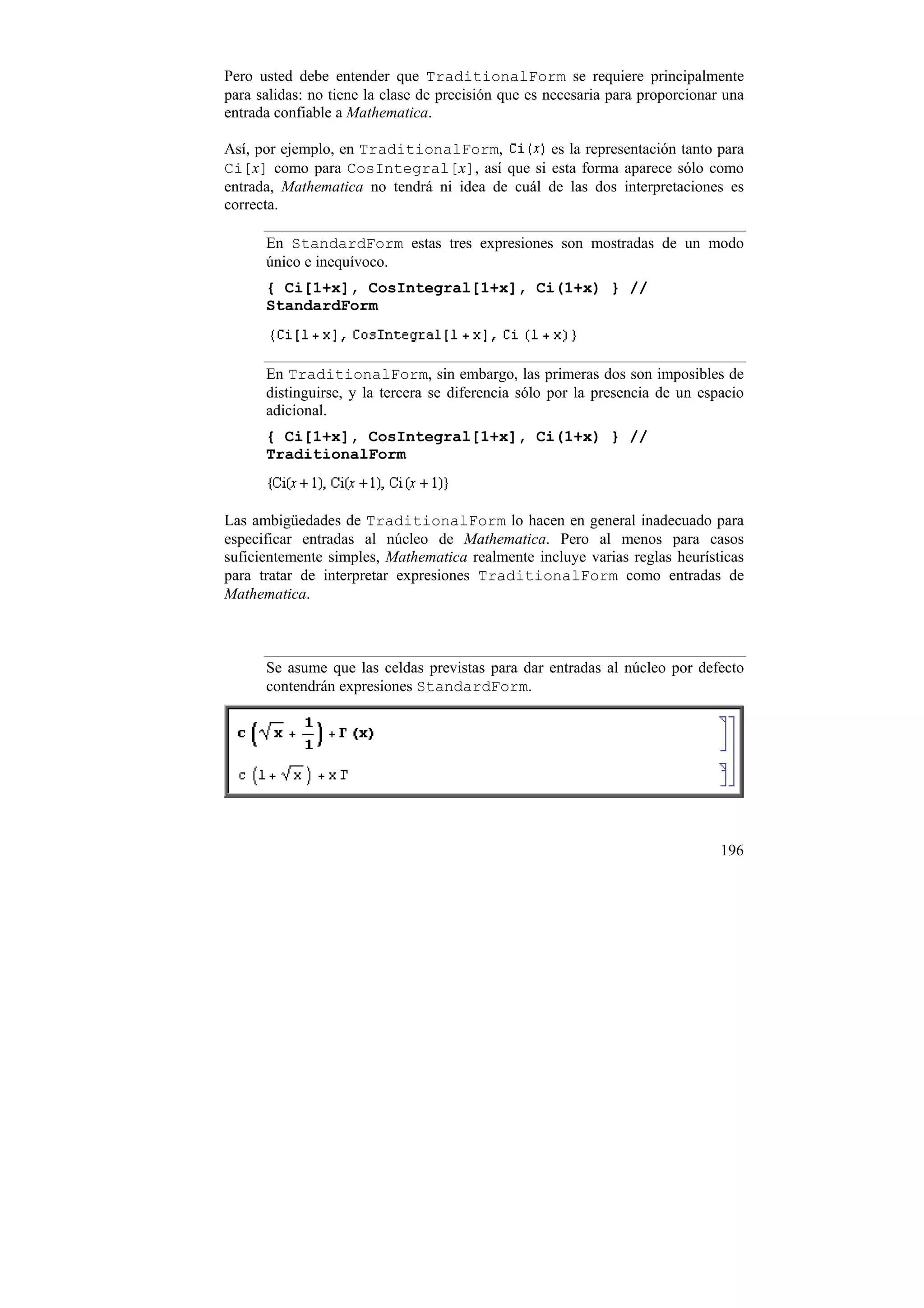Pero usted debe entender que TraditionalForm se requiere principalmente
para salidas: no tiene la clase de precisión que es necesaria para proporcionar una
entrada confiable a Mathematica.

Así, por ejemplo, en TraditionalForm,          es la representación tanto para
Ci[x] como para CosIntegral[x], así que si esta forma aparece sólo como
entrada, Mathematica no tendrá ni idea de cuál de las dos interpretaciones es
correcta.

      En StandardForm estas tres expresiones son mostradas de un modo
      único e inequívoco.
      { Ci[1+x], CosIntegral[1+x], Ci(1+x) } //
      StandardForm



      En TraditionalForm, sin embargo, las primeras dos son imposibles de
      distinguirse, y la tercera se diferencia sólo por la presencia de un espacio
      adicional.
      { Ci[1+x], CosIntegral[1+x], Ci(1+x) } //
      TraditionalForm



Las ambigüedades de TraditionalForm lo hacen en general inadecuado para
especificar entradas al núcleo de Mathematica. Pero al menos para casos
suficientemente simples, Mathematica realmente incluye varias reglas heurísticas
para tratar de interpretar expresiones TraditionalForm como entradas de
Mathematica.



      Se asume que las celdas previstas para dar entradas al núcleo por defecto
      contendrán expresiones StandardForm.




                                                                               196
 