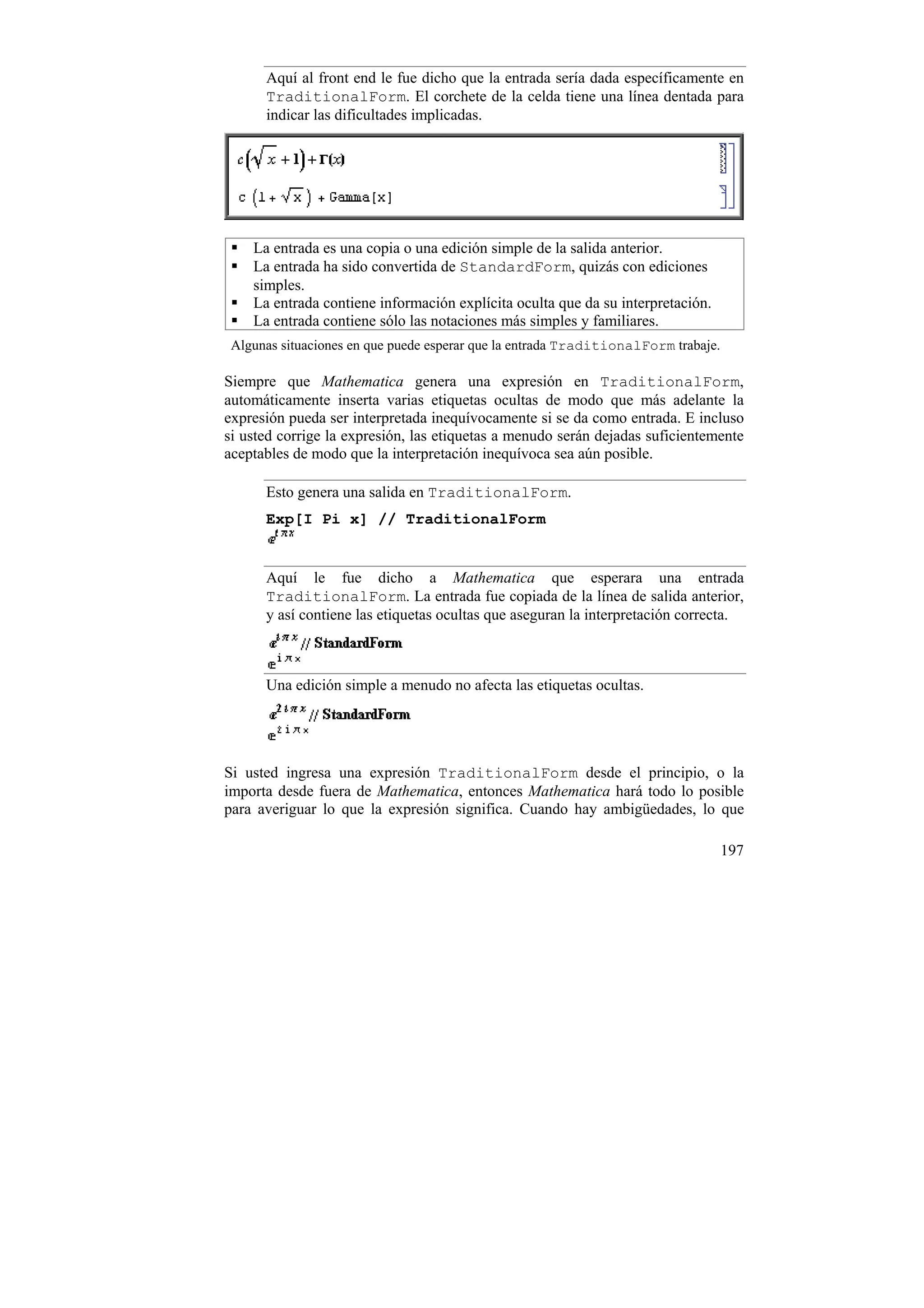 Aquí al front end le fue dicho que la entrada sería dada específicamente en
      TraditionalForm. El corchete de la celda tiene una línea dentada para
      indicar las dificultades implicadas.




    La entrada es una copia o una edición simple de la salida anterior.
    La entrada ha sido convertida de StandardForm, quizás con ediciones
    simples.
    La entrada contiene información explícita oculta que da su interpretación.
    La entrada contiene sólo las notaciones más simples y familiares.
 Algunas situaciones en que puede esperar que la entrada TraditionalForm trabaje.

Siempre que Mathematica genera una expresión en TraditionalForm,
automáticamente inserta varias etiquetas ocultas de modo que más adelante la
expresión pueda ser interpretada inequívocamente si se da como entrada. E incluso
si usted corrige la expresión, las etiquetas a menudo serán dejadas suficientemente
aceptables de modo que la interpretación inequívoca sea aún posible.

      Esto genera una salida en TraditionalForm.
      Exp[I Pi x] // TraditionalForm


      Aquí le fue dicho a Mathematica que esperara una entrada
      TraditionalForm. La entrada fue copiada de la línea de salida anterior,
      y así contiene las etiquetas ocultas que aseguran la interpretación correcta.



      Una edición simple a menudo no afecta las etiquetas ocultas.




Si usted ingresa una expresión TraditionalForm desde el principio, o la
importa desde fuera de Mathematica, entonces Mathematica hará todo lo posible
para averiguar lo que la expresión significa. Cuando hay ambigüedades, lo que

                                                                                    197
 