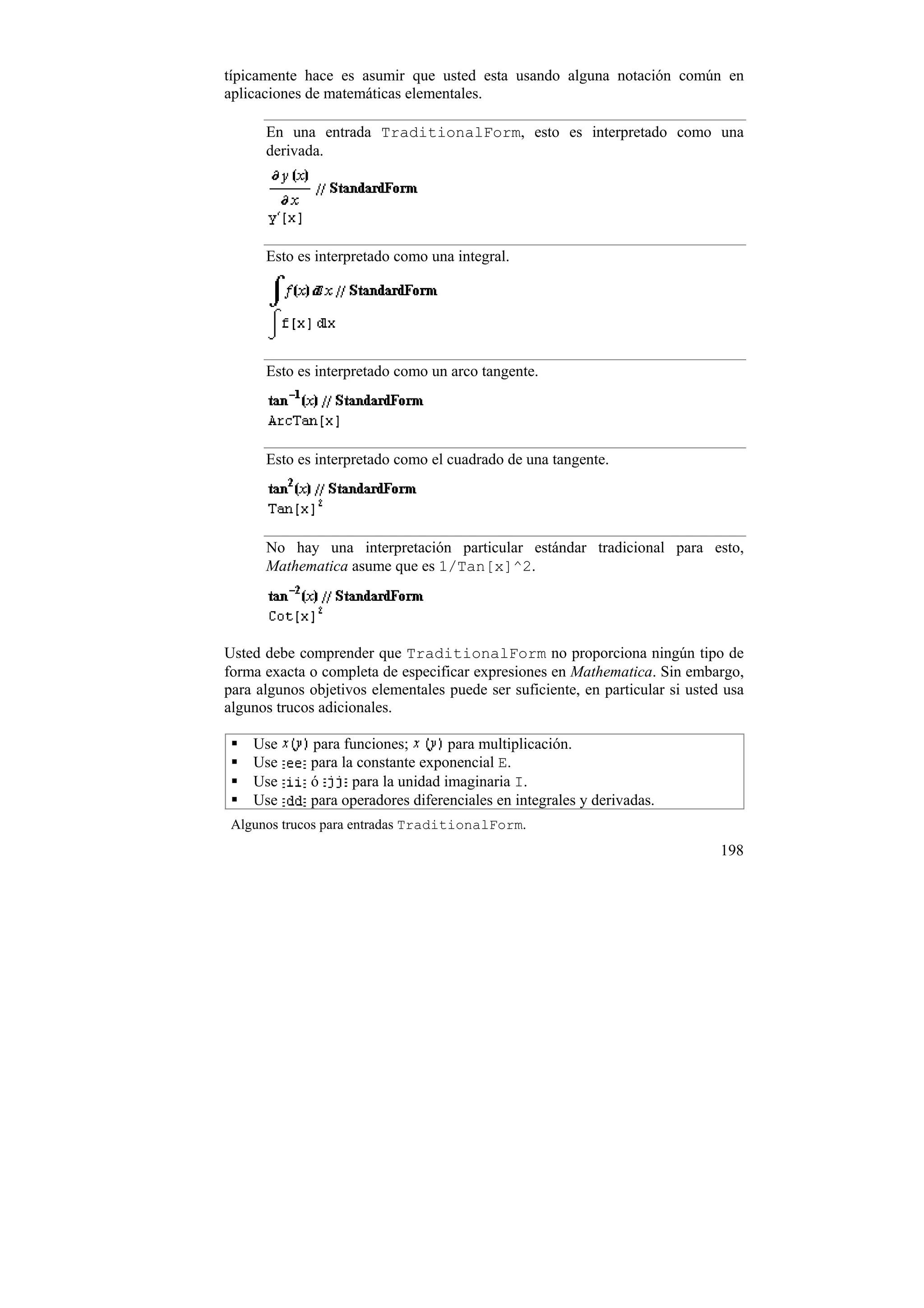típicamente hace es asumir que usted esta usando alguna notación común en
aplicaciones de matemáticas elementales.

      En una entrada TraditionalForm, esto es interpretado como una
      derivada.




      Esto es interpretado como una integral.




      Esto es interpretado como un arco tangente.




      Esto es interpretado como el cuadrado de una tangente.




      No hay una interpretación particular estándar tradicional para esto,
      Mathematica asume que es 1/Tan[x]^2.




Usted debe comprender que TraditionalForm no proporciona ningún tipo de
forma exacta o completa de especificar expresiones en Mathematica. Sin embargo,
para algunos objetivos elementales puede ser suficiente, en particular si usted usa
algunos trucos adicionales.

    Use      para funciones;        para multiplicación.
    Use      para la constante exponencial E.
    Use      ó      para la unidad imaginaria I.
    Use      para operadores diferenciales en integrales y derivadas.
 Algunos trucos para entradas TraditionalForm.
                                                                               198
 