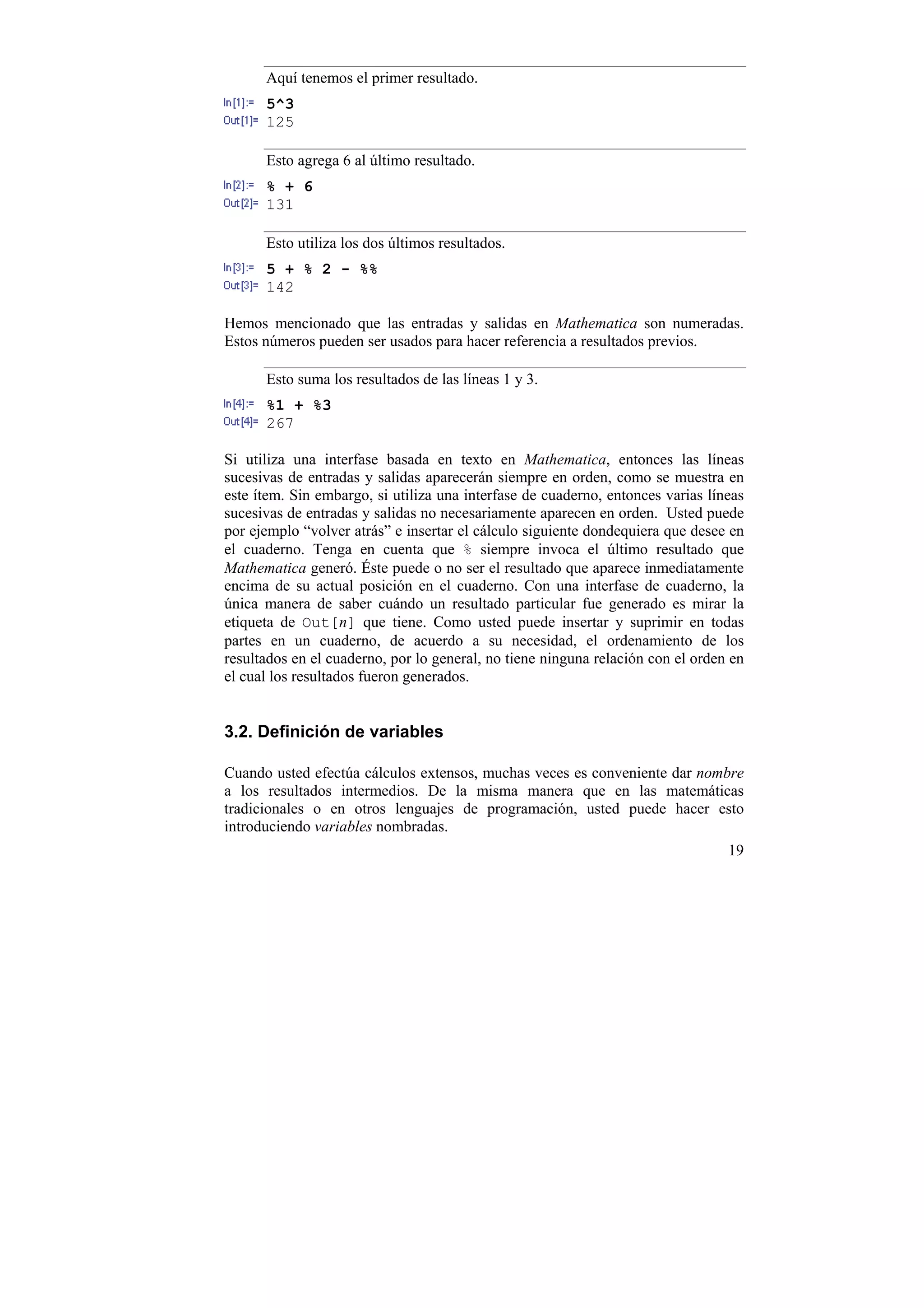 Aquí tenemos el primer resultado.
      5^3
      125

      Esto agrega 6 al último resultado.
      % + 6
      131

      Esto utiliza los dos últimos resultados.
      5 + % 2 - %%
      142

Hemos mencionado que las entradas y salidas en Mathematica son numeradas.
Estos números pueden ser usados para hacer referencia a resultados previos.

      Esto suma los resultados de las líneas 1 y 3.
      %1 + %3
      267

Si utiliza una interfase basada en texto en Mathematica, entonces las líneas
sucesivas de entradas y salidas aparecerán siempre en orden, como se muestra en
este ítem. Sin embargo, si utiliza una interfase de cuaderno, entonces varias líneas
sucesivas de entradas y salidas no necesariamente aparecen en orden. Usted puede
por ejemplo “volver atrás” e insertar el cálculo siguiente dondequiera que desee en
el cuaderno. Tenga en cuenta que % siempre invoca el último resultado que
Mathematica generó. Éste puede o no ser el resultado que aparece inmediatamente
encima de su actual posición en el cuaderno. Con una interfase de cuaderno, la
única manera de saber cuándo un resultado particular fue generado es mirar la
etiqueta de Out[n] que tiene. Como usted puede insertar y suprimir en todas
partes en un cuaderno, de acuerdo a su necesidad, el ordenamiento de los
resultados en el cuaderno, por lo general, no tiene ninguna relación con el orden en
el cual los resultados fueron generados.


3.2. Definición de variables

Cuando usted efectúa cálculos extensos, muchas veces es conveniente dar nombre
a los resultados intermedios. De la misma manera que en las matemáticas
tradicionales o en otros lenguajes de programación, usted puede hacer esto
introduciendo variables nombradas.
                                                                                 19
 