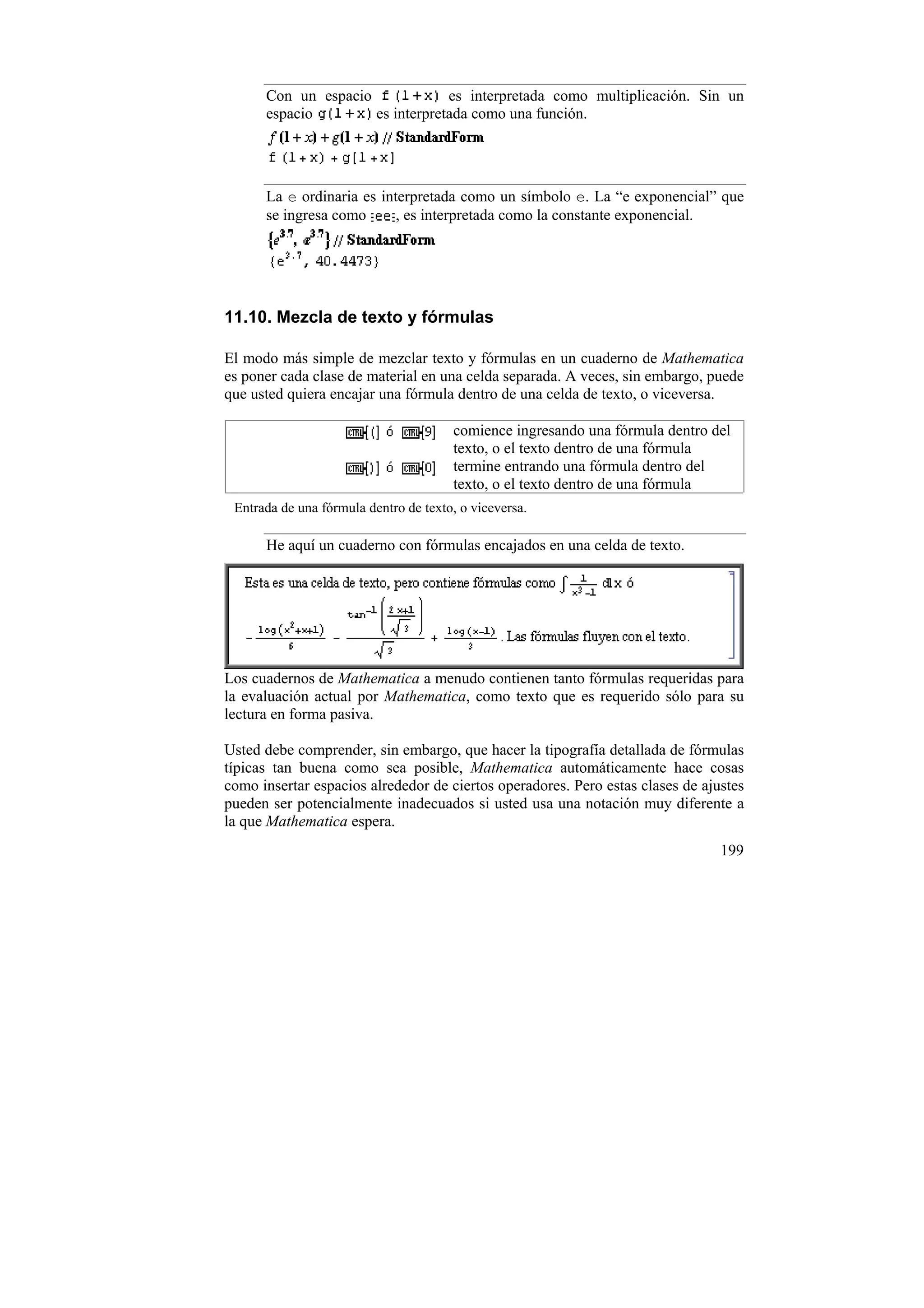 Con un espacio             es interpretada como multiplicación. Sin un
      espacio        es interpretada como una función.




      La e ordinaria es interpretada como un símbolo e. La “e exponencial” que
      se ingresa como      , es interpretada como la constante exponencial.




11.10. Mezcla de texto y fórmulas

El modo más simple de mezclar texto y fórmulas en un cuaderno de Mathematica
es poner cada clase de material en una celda separada. A veces, sin embargo, puede
que usted quiera encajar una fórmula dentro de una celda de texto, o viceversa.

                                       comience ingresando una fórmula dentro del
                                       texto, o el texto dentro de una fórmula
                                       termine entrando una fórmula dentro del
                                       texto, o el texto dentro de una fórmula
 Entrada de una fórmula dentro de texto, o viceversa.

      He aquí un cuaderno con fórmulas encajados en una celda de texto.




Los cuadernos de Mathematica a menudo contienen tanto fórmulas requeridas para
la evaluación actual por Mathematica, como texto que es requerido sólo para su
lectura en forma pasiva.

Usted debe comprender, sin embargo, que hacer la tipografía detallada de fórmulas
típicas tan buena como sea posible, Mathematica automáticamente hace cosas
como insertar espacios alrededor de ciertos operadores. Pero estas clases de ajustes
pueden ser potencialmente inadecuados si usted usa una notación muy diferente a
la que Mathematica espera.
                                                                                199
 
