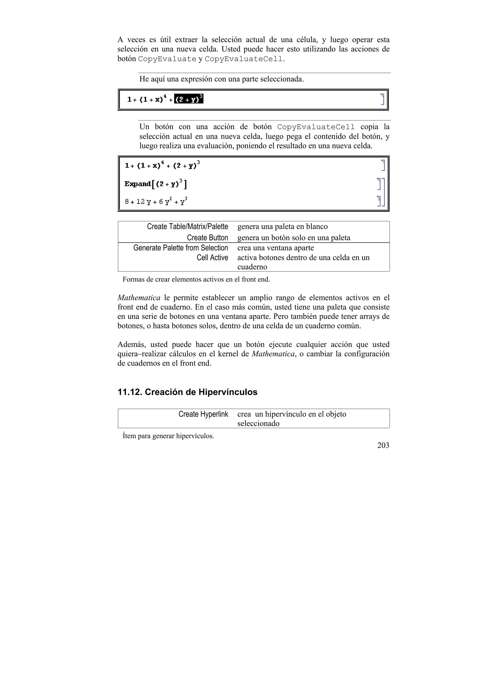 A veces es útil extraer la selección actual de una célula, y luego operar esta
selección en una nueva celda. Usted puede hacer esto utilizando las acciones de
botón CopyEvaluate y CopyEvaluateCell.

      He aquí una expresión con una parte seleccionada.




      Un botón con una acción de botón CopyEvaluateCell copia la
      selección actual en una nueva celda, luego pega el contenido del botón, y
      luego realiza una evaluación, poniendo el resultado en una nueva celda.




       Create Table/Matrix/Palette     genera una paleta en blanco
                      Create Button    genera un botón solo en una paleta
    Generate Palette from Selection    crea una ventana aparte
                         Cell Active   activa botones dentro de una celda en un
                                       cuaderno
 Formas de crear elementos activos en el front end.

Mathematica le permite establecer un amplio rango de elementos activos en el
front end de cuaderno. En el caso más común, usted tiene una paleta que consiste
en una serie de botones en una ventana aparte. Pero también puede tener arrays de
botones, o hasta botones solos, dentro de una celda de un cuaderno común.

Además, usted puede hacer que un botón ejecute cualquier acción que usted
quiera–realizar cálculos en el kernel de Mathematica, o cambiar la configuración
de cuadernos en el front end.


11.12. Creación de Hipervínculos

                   Create Hyperlink    crea un hipervínculo en el objeto
                                       seleccionado
 Ítem para generar hipervículos.
                                                                                  203
 