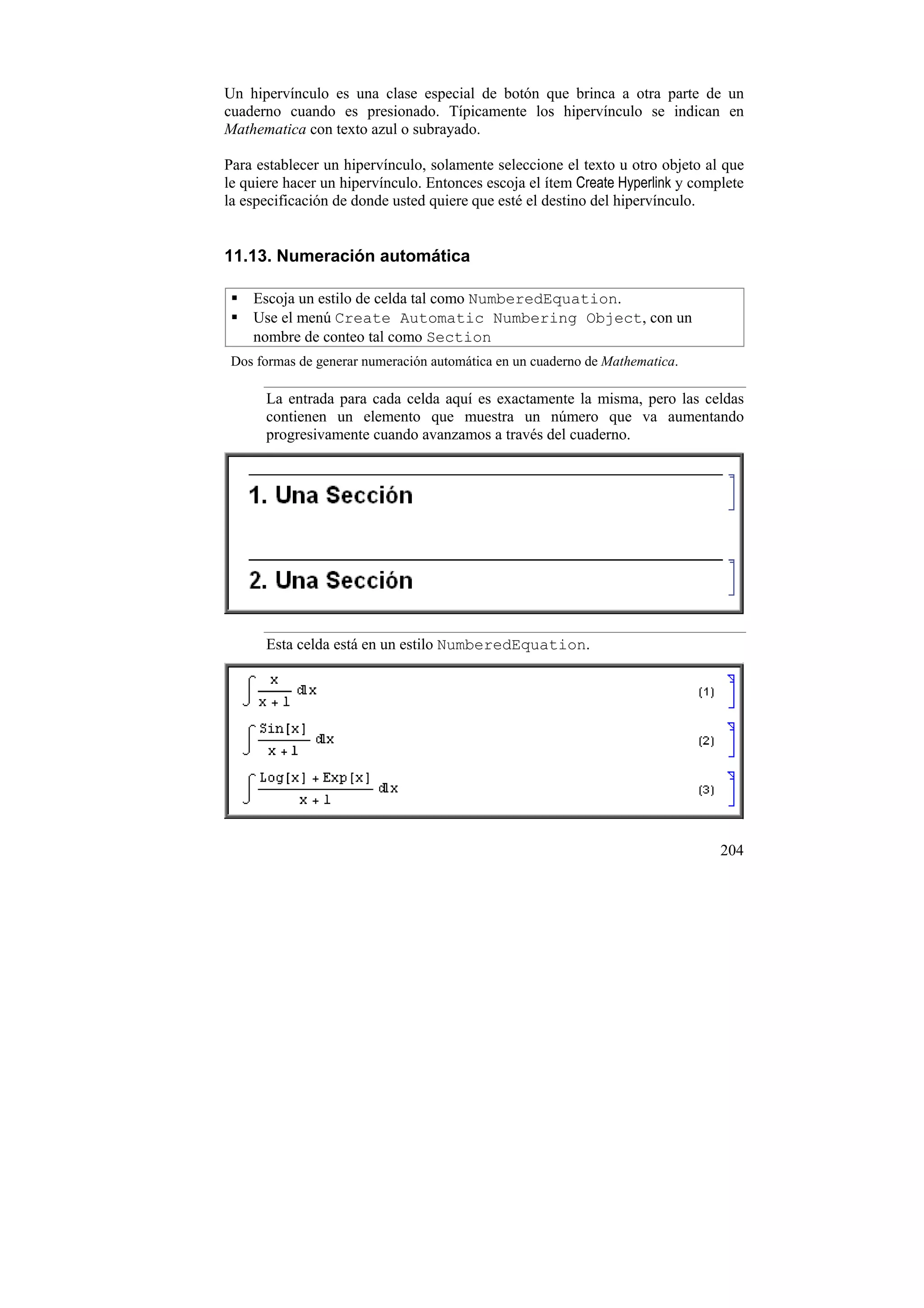 Un hipervínculo es una clase especial de botón que brinca a otra parte de un
cuaderno cuando es presionado. Típicamente los hipervínculo se indican en
Mathematica con texto azul o subrayado.

Para establecer un hipervínculo, solamente seleccione el texto u otro objeto al que
le quiere hacer un hipervínculo. Entonces escoja el ítem Create Hyperlink y complete
la especificación de donde usted quiere que esté el destino del hipervínculo.


11.13. Numeración automática

    Escoja un estilo de celda tal como NumberedEquation.
    Use el menú Create Automatic Numbering Object, con un
    nombre de conteo tal como Section
 Dos formas de generar numeración automática en un cuaderno de Mathematica.

      La entrada para cada celda aquí es exactamente la misma, pero las celdas
      contienen un elemento que muestra un número que va aumentando
      progresivamente cuando avanzamos a través del cuaderno.




      Esta celda está en un estilo NumberedEquation.




                                                                                204
 