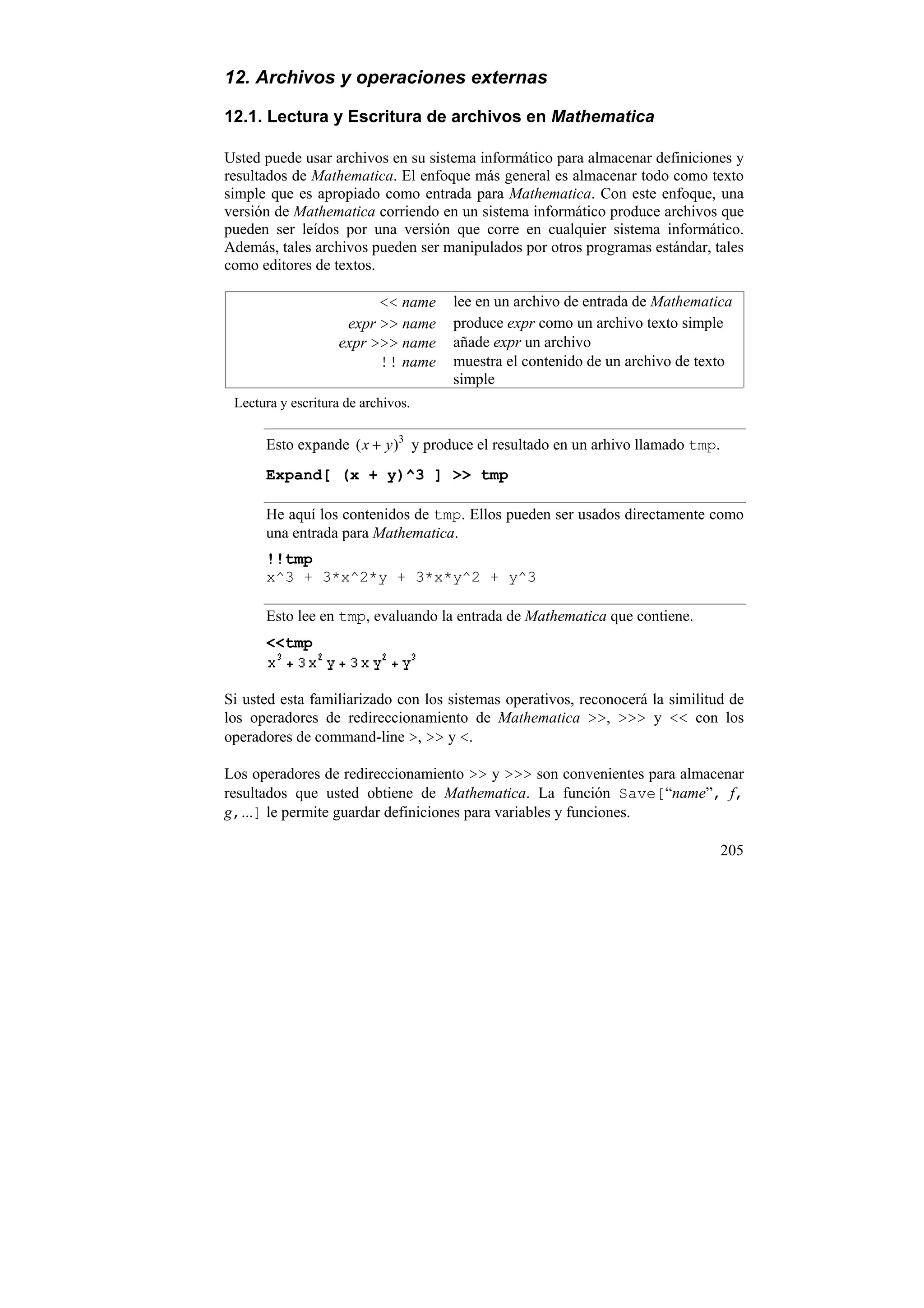 12. Archivos y operaciones externas

12.1. Lectura y Escritura de archivos en Mathematica

Usted puede usar archivos en su sistema informático para almacenar definiciones y
resultados de Mathematica. El enfoque más general es almacenar todo como texto
simple que es apropiado como entrada para Mathematica. Con este enfoque, una
versión de Mathematica corriendo en un sistema informático produce archivos que
pueden ser leídos por una versión que corre en cualquier sistema informático.
Además, tales archivos pueden ser manipulados por otros programas estándar, tales
como editores de textos.

                          << name   lee en un archivo de entrada de Mathematica
                     expr >> name   produce expr como un archivo texto simple
                    expr >>> name   añade expr un archivo
                          !! name   muestra el contenido de un archivo de texto
                                    simple
 Lectura y escritura de archivos.


      Esto expande ( x + y )3 y produce el resultado en un arhivo llamado tmp.
      Expand[ (x + y)^3 ] >> tmp

      He aquí los contenidos de tmp. Ellos pueden ser usados directamente como
      una entrada para Mathematica.
      !!tmp
      x^3 + 3*x^2*y + 3*x*y^2 + y^3

      Esto lee en tmp, evaluando la entrada de Mathematica que contiene.
      <<tmp


Si usted esta familiarizado con los sistemas operativos, reconocerá la similitud de
los operadores de redireccionamiento de Mathematica >>, >>> y << con los
operadores de command-line >, >> y <.

Los operadores de redireccionamiento >> y >>> son convenientes para almacenar
resultados que usted obtiene de Mathematica. La función Save[“name”, f,
g,...] le permite guardar definiciones para variables y funciones.

                                                                                 205
 