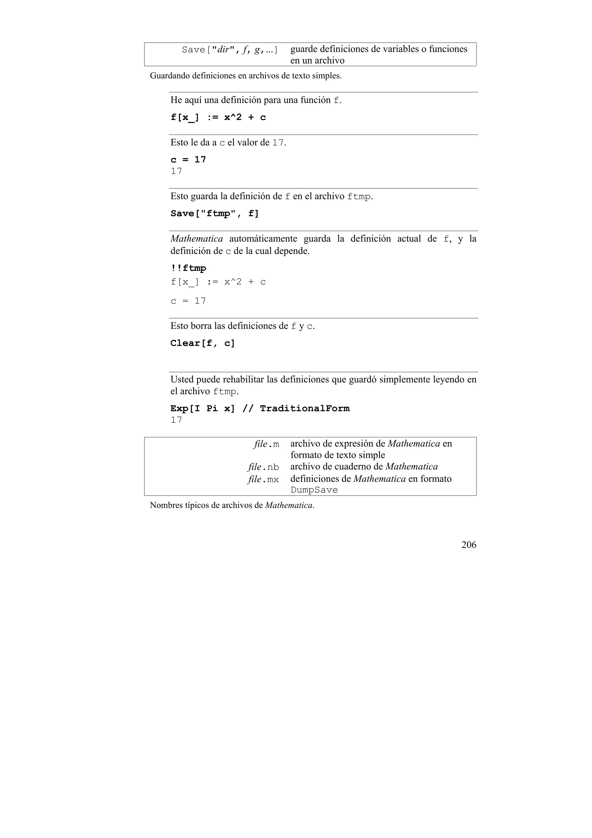 Save["dir", f, g,...]         guarde definiciones de variables o funciones
                                      en un archivo
Guardando definiciones en archivos de texto simples.

     He aquí una definición para una función f.
     f[x_] := x^2 + c

     Esto le da a c el valor de 17.
     c = 17
     17

     Esto guarda la definición de f en el archivo ftmp.
     Save["ftmp", f]

     Mathematica automáticamente guarda la definición actual de f, y la
     definición de c de la cual depende.
     !!ftmp
     f[x_] := x^2 + c
     c = 17

     Esto borra las definiciones de f y c.
     Clear[f, c]


     Usted puede rehabilitar las definiciones que guardó simplemente leyendo en
     el archivo ftmp.
     Exp[I Pi x] // TraditionalForm
     17

                            file.m    archivo de expresión de Mathematica en
                                      formato de texto simple
                          file.nb     archivo de cuaderno de Mathematica
                          file.mx     definiciones de Mathematica en formato
                                      DumpSave
Nombres típicos de archivos de Mathematica.



                                                                                206
 