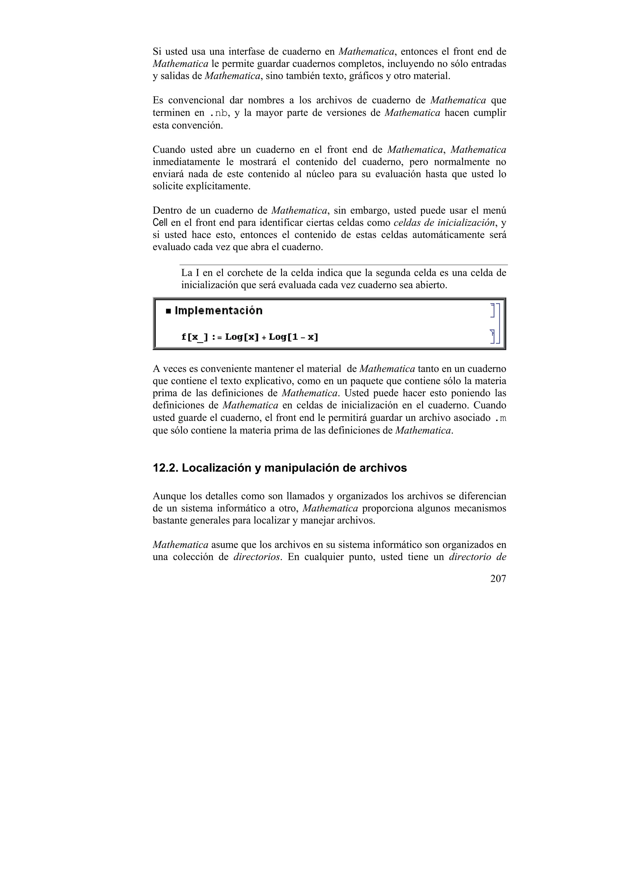Si usted usa una interfase de cuaderno en Mathematica, entonces el front end de
Mathematica le permite guardar cuadernos completos, incluyendo no sólo entradas
y salidas de Mathematica, sino también texto, gráficos y otro material.

Es convencional dar nombres a los archivos de cuaderno de Mathematica que
terminen en .nb, y la mayor parte de versiones de Mathematica hacen cumplir
esta convención.

Cuando usted abre un cuaderno en el front end de Mathematica, Mathematica
inmediatamente le mostrará el contenido del cuaderno, pero normalmente no
enviará nada de este contenido al núcleo para su evaluación hasta que usted lo
solicite explícitamente.

Dentro de un cuaderno de Mathematica, sin embargo, usted puede usar el menú
Cell en el front end para identificar ciertas celdas como celdas de inicialización, y
si usted hace esto, entonces el contenido de estas celdas automáticamente será
evaluado cada vez que abra el cuaderno.

      La I en el corchete de la celda indica que la segunda celda es una celda de
      inicialización que será evaluada cada vez cuaderno sea abierto.




A veces es conveniente mantener el material de Mathematica tanto en un cuaderno
que contiene el texto explicativo, como en un paquete que contiene sólo la materia
prima de las definiciones de Mathematica. Usted puede hacer esto poniendo las
definiciones de Mathematica en celdas de inicialización en el cuaderno. Cuando
usted guarde el cuaderno, el front end le permitirá guardar un archivo asociado .m
que sólo contiene la materia prima de las definiciones de Mathematica.


12.2. Localización y manipulación de archivos

Aunque los detalles como son llamados y organizados los archivos se diferencian
de un sistema informático a otro, Mathematica proporciona algunos mecanismos
bastante generales para localizar y manejar archivos.

Mathematica asume que los archivos en su sistema informático son organizados en
una colección de directorios. En cualquier punto, usted tiene un directorio de

                                                                                 207
 