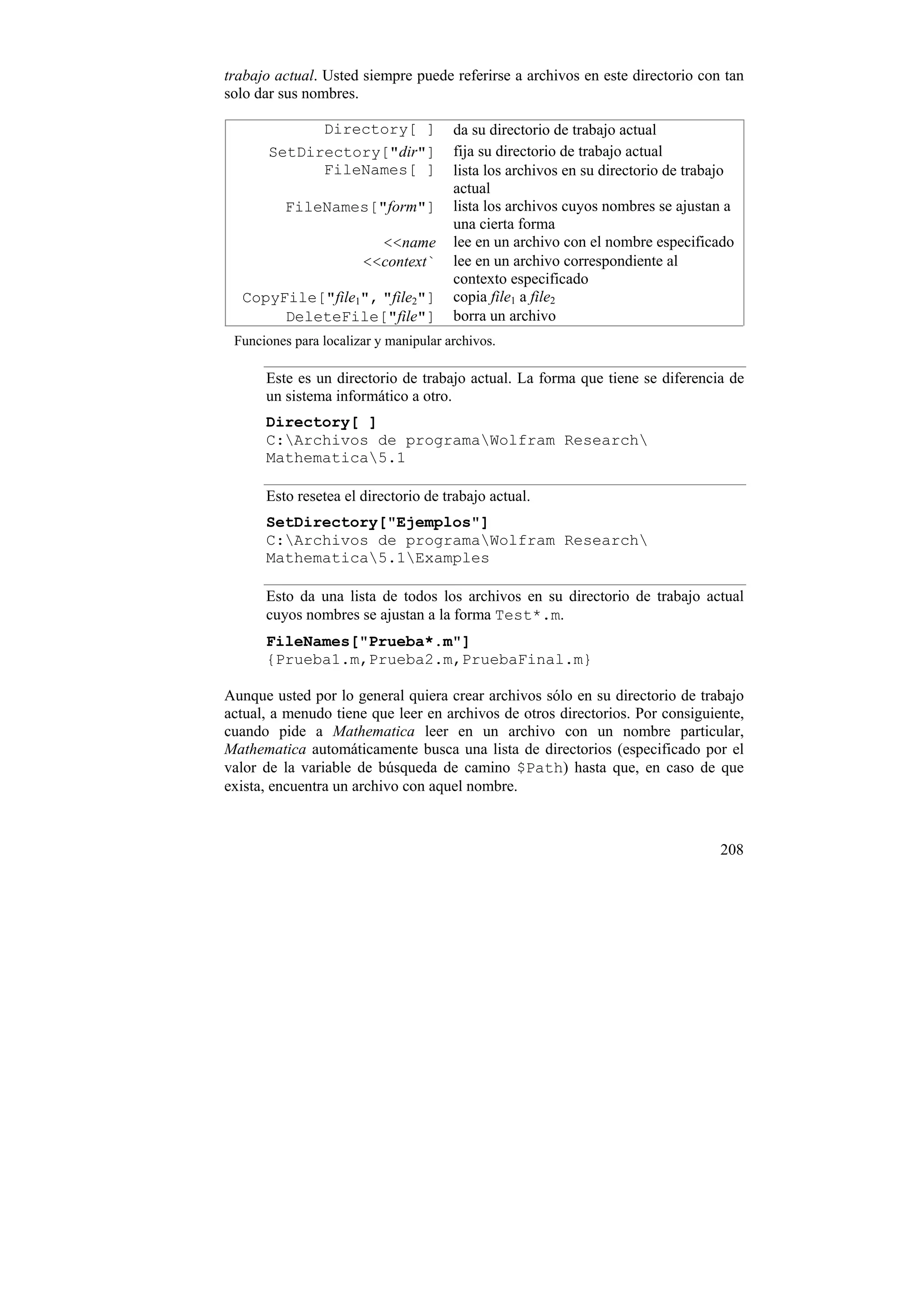 trabajo actual. Usted siempre puede referirse a archivos en este directorio con tan
solo dar sus nombres.

             Directory[ ]              da su directorio de trabajo actual
       SetDirectory["dir"]             fija su directorio de trabajo actual
             FileNames[ ]              lista los archivos en su directorio de trabajo
                                       actual
         FileNames["form"]             lista los archivos cuyos nombres se ajustan a
                                       una cierta forma
                         <<name        lee en un archivo con el nombre especificado
                       <<context`      lee en un archivo correspondiente al
                                       contexto especificado
  CopyFile["file1", "file2"]           copia file1 a file2
       DeleteFile["file"]              borra un archivo
 Funciones para localizar y manipular archivos.

      Este es un directorio de trabajo actual. La forma que tiene se diferencia de
      un sistema informático a otro.
      Directory[ ]
      C:Archivos de programaWolfram Research
      Mathematica5.1

      Esto resetea el directorio de trabajo actual.
      SetDirectory["Ejemplos"]
      C:Archivos de programaWolfram Research
      Mathematica5.1Examples

      Esto da una lista de todos los archivos en su directorio de trabajo actual
      cuyos nombres se ajustan a la forma Test*.m.
      FileNames["Prueba*.m"]
      {Prueba1.m,Prueba2.m,PruebaFinal.m}

Aunque usted por lo general quiera crear archivos sólo en su directorio de trabajo
actual, a menudo tiene que leer en archivos de otros directorios. Por consiguiente,
cuando pide a Mathematica leer en un archivo con un nombre particular,
Mathematica automáticamente busca una lista de directorios (especificado por el
valor de la variable de búsqueda de camino $Path) hasta que, en caso de que
exista, encuentra un archivo con aquel nombre.



                                                                                  208
 