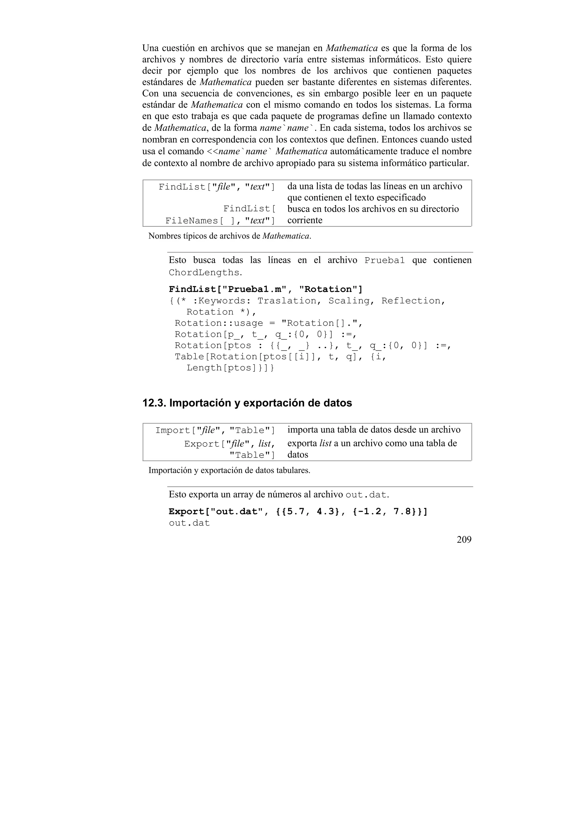Una cuestión en archivos que se manejan en Mathematica es que la forma de los
archivos y nombres de directorio varía entre sistemas informáticos. Esto quiere
decir por ejemplo que los nombres de los archivos que contienen paquetes
estándares de Mathematica pueden ser bastante diferentes en sistemas diferentes.
Con una secuencia de convenciones, es sin embargo posible leer en un paquete
estándar de Mathematica con el mismo comando en todos los sistemas. La forma
en que esto trabaja es que cada paquete de programas define un llamado contexto
de Mathematica, de la forma name`name`. En cada sistema, todos los archivos se
nombran en correspondencia con los contextos que definen. Entonces cuando usted
usa el comando <<name`name` Mathematica automáticamente traduce el nombre
de contexto al nombre de archivo apropiado para su sistema informático particular.

    FindList["file", "text"]           da una lista de todas las líneas en un archivo
                                       que contienen el texto especificado
               FindList[               busca en todos los archivos en su directorio
     FileNames[ ], "text"]             corriente
 Nombres típicos de archivos de Mathematica.

      Esto busca todas las líneas en el archivo Prueba1 que contienen
      ChordLengths.
      FindList["Prueba1.m", "Rotation"]
      {(* :Keywords: Traslation, Scaling, Reflection,
         Rotation *),
       Rotation::usage = "Rotation[].",
       Rotation[p_, t_, q_:{0, 0}] :=,
       Rotation[ptos : {{_, _} ..}, t_, q_:{0, 0}] :=,
       Table[Rotation[ptos[[i]], t, q], {i,
         Length[ptos]}]}


12.3. Importación y exportación de datos

   Import["file", "Table"]             importa una tabla de datos desde un archivo
        Export["file", list,           exporta list a un archivo como una tabla de
                  "Table"]             datos
 Importación y exportación de datos tabulares.

      Esto exporta un array de números al archivo out.dat.
      Export["out.dat", {{5.7, 4.3}, {-1.2, 7.8}}]
      out.dat
                                                                                   209
 