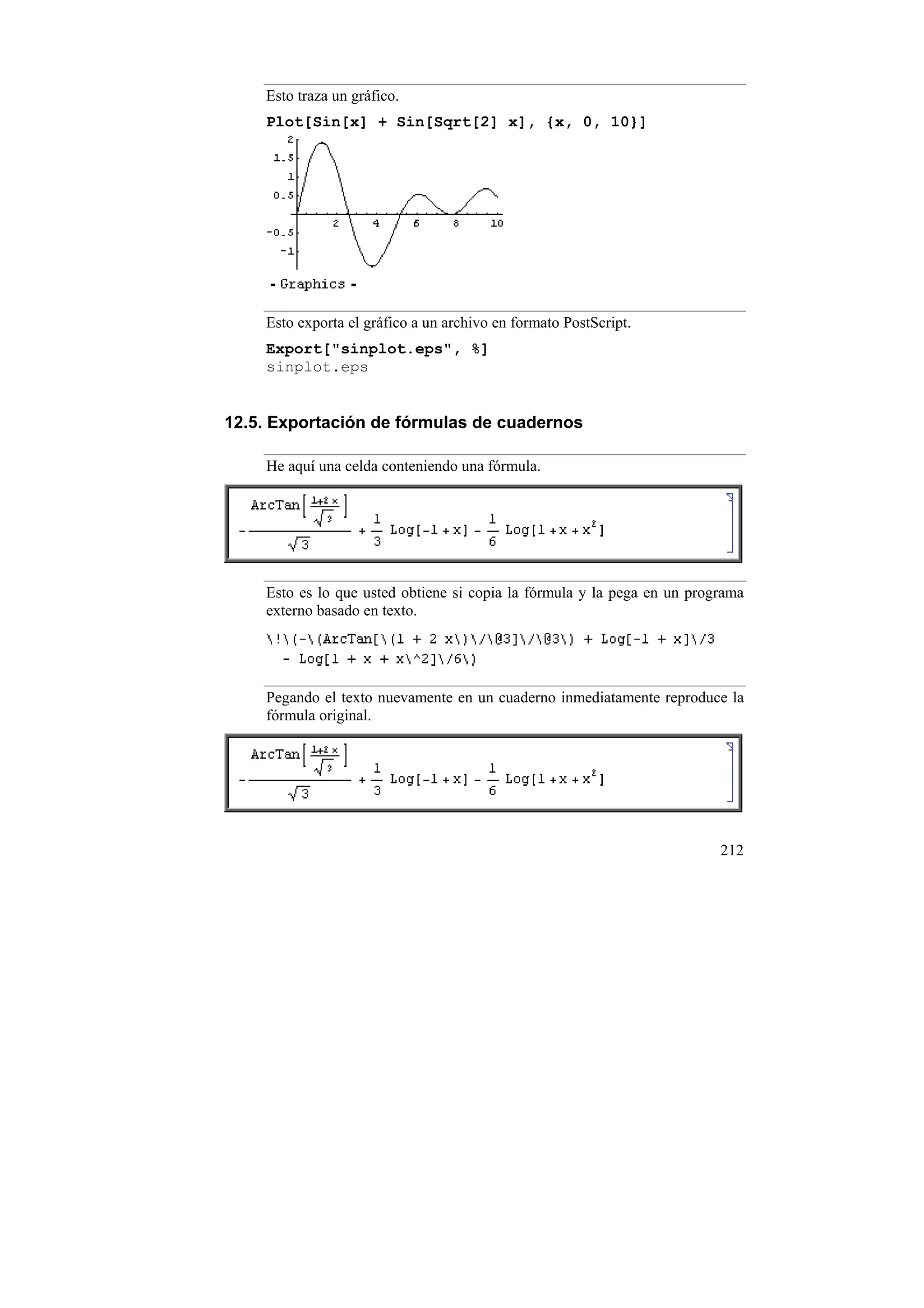 Esto traza un gráfico.
    Plot[Sin[x] + Sin[Sqrt[2] x], {x, 0, 10}]




    Esto exporta el gráfico a un archivo en formato PostScript.
    Export["sinplot.eps", %]
    sinplot.eps


12.5. Exportación de fórmulas de cuadernos

    He aquí una celda conteniendo una fórmula.




    Esto es lo que usted obtiene si copia la fórmula y la pega en un programa
    externo basado en texto.




    Pegando el texto nuevamente en un cuaderno inmediatamente reproduce la
    fórmula original.




                                                                         212
 