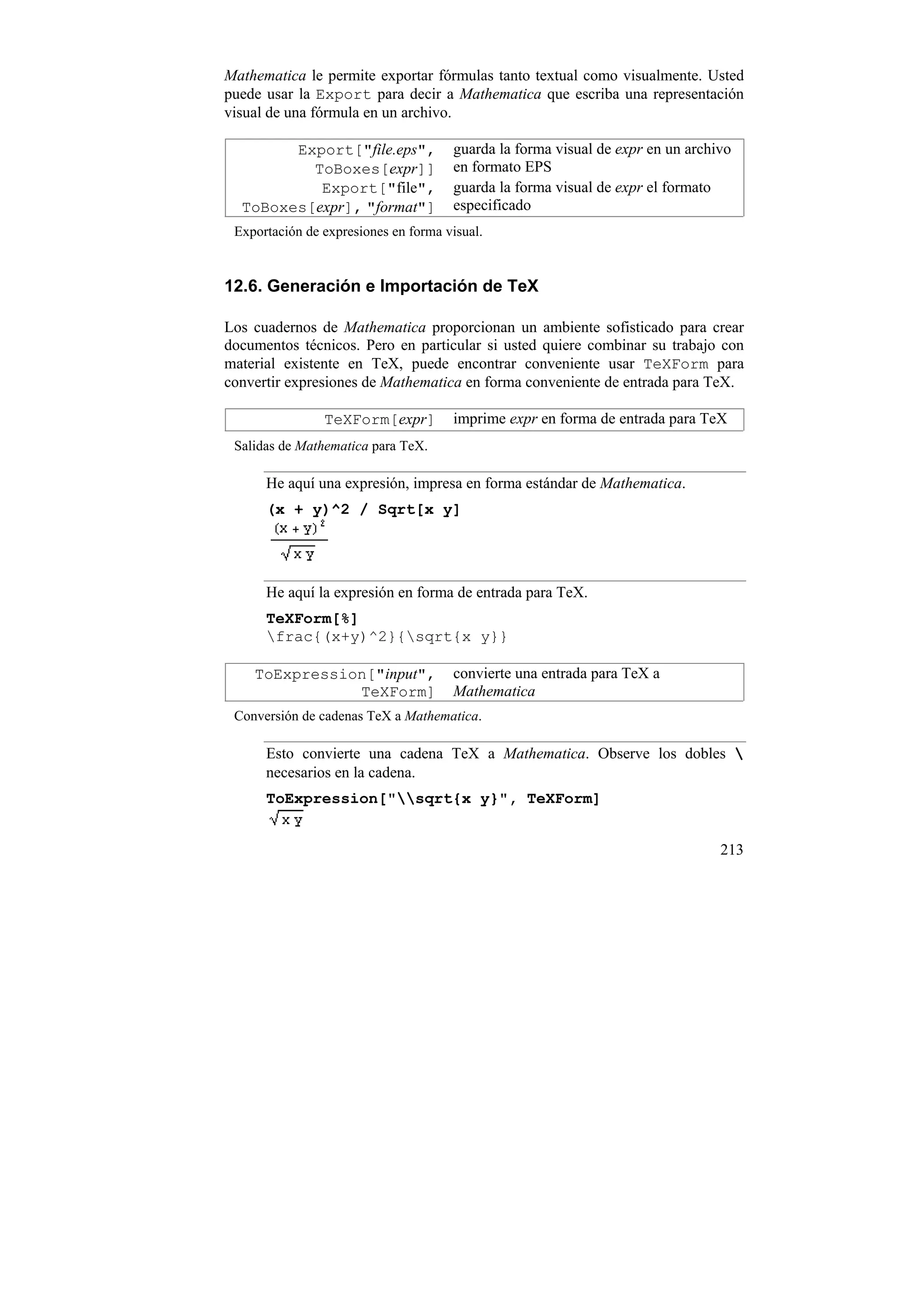 Mathematica le permite exportar fórmulas tanto textual como visualmente. Usted
puede usar la Export para decir a Mathematica que escriba una representación
visual de una fórmula en un archivo.

        Export["file.eps",            guarda la forma visual de expr en un archivo
          ToBoxes[expr]]              en formato EPS
           Export["file",             guarda la forma visual de expr el formato
  ToBoxes[expr], "format"]            especificado
 Exportación de expresiones en forma visual.


12.6. Generación e Importación de TeX

Los cuadernos de Mathematica proporcionan un ambiente sofisticado para crear
documentos técnicos. Pero en particular si usted quiere combinar su trabajo con
material existente en TeX, puede encontrar conveniente usar TeXForm para
convertir expresiones de Mathematica en forma conveniente de entrada para TeX.

                TeXForm[expr]         imprime expr en forma de entrada para TeX
 Salidas de Mathematica para TeX.

      He aquí una expresión, impresa en forma estándar de Mathematica.
      (x + y)^2 / Sqrt[x y]




      He aquí la expresión en forma de entrada para TeX.
      TeXForm[%]
      frac{(x+y)^2}{sqrt{x y}}

    ToExpression["input",             convierte una entrada para TeX a
               TeXForm]               Mathematica
 Conversión de cadenas TeX a Mathematica.

      Esto convierte una cadena TeX a Mathematica. Observe los dobles 
      necesarios en la cadena.
      ToExpression["sqrt{x y}", TeXForm]


                                                                                213
 