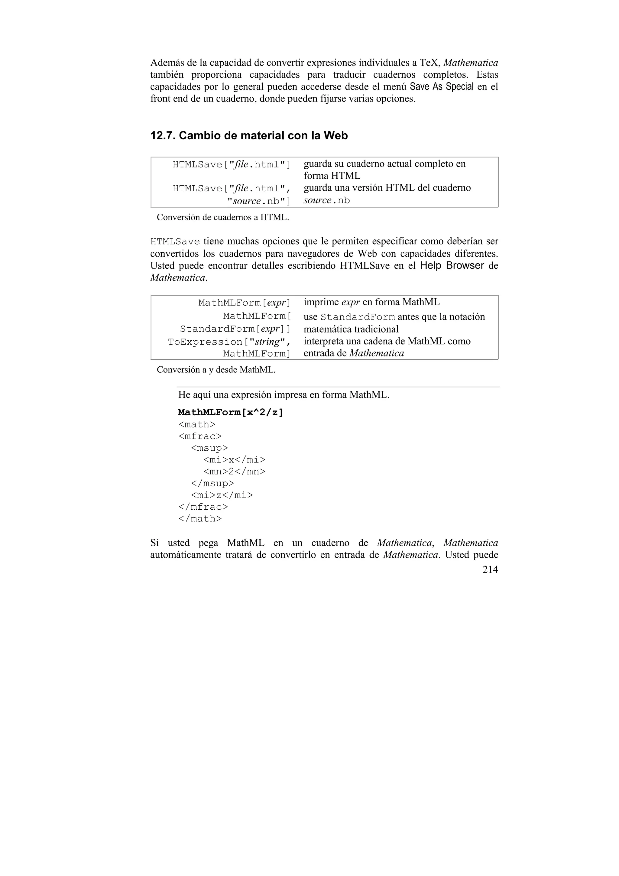 Además de la capacidad de convertir expresiones individuales a TeX, Mathematica
también proporciona capacidades para traducir cuadernos completos. Estas
capacidades por lo general pueden accederse desde el menú Save As Special en el
front end de un cuaderno, donde pueden fijarse varias opciones.


12.7. Cambio de material con la Web

     HTMLSave["file.html"]         guarda su cuaderno actual completo en
                                   forma HTML
     HTMLSave["file.html",         guarda una versión HTML del cuaderno
              "source.nb"]         source.nb
 Conversión de cuadernos a HTML.

HTMLSave tiene muchas opciones que le permiten especificar como deberían ser
convertidos los cuadernos para navegadores de Web con capacidades diferentes.
Usted puede encontrar detalles escribiendo HTMLSave en el Help Browser de
Mathematica.

        MathMLForm[expr]           imprime expr en forma MathML
            MathMLForm[            use StandardForm antes que la notación
     StandardForm[expr]]           matemática tradicional
   ToExpression["string",          interpreta una cadena de MathML como
            MathMLForm]            entrada de Mathematica
 Conversión a y desde MathML.

      He aquí una expresión impresa en forma MathML.
      MathMLForm[x^2/z]
      <math>
      <mfrac>
        <msup>
          <mi>x</mi>
          <mn>2</mn>
        </msup>
        <mi>z</mi>
      </mfrac>
      </math>

Si usted pega MathML en un cuaderno de Mathematica, Mathematica
automáticamente tratará de convertirlo en entrada de Mathematica. Usted puede
                                                                          214
 