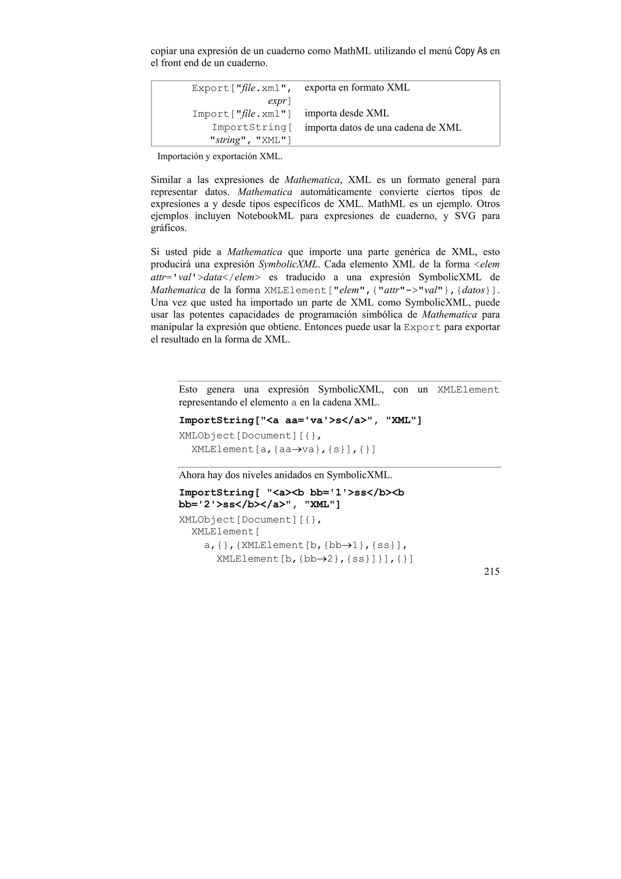copiar una expresión de un cuaderno como MathML utilizando el menú Copy As en
el front end de un cuaderno.

         Export["file.xml",       exporta en formato XML
                        expr]
         Import["file.xml"]       importa desde XML
            ImportString[         importa datos de una cadena de XML
            "string", "XML"]
 Importación y exportación XML.

Similar a las expresiones de Mathematica, XML es un formato general para
representar datos. Mathematica automáticamente convierte ciertos tipos de
expresiones a y desde tipos específicos de XML. MathML es un ejemplo. Otros
ejemplos incluyen NotebookML para expresiones de cuaderno, y SVG para
gráficos.

Si usted pide a Mathematica que importe una parte genérica de XML, esto
producirá una expresión SymbolicXML. Cada elemento XML de la forma <elem
attr='val'>data</elem> es traducido a una expresión SymbolicXML de
Mathematica de la forma XMLElement["elem",{"attr"->"val"},{datos}].
Una vez que usted ha importado un parte de XML como SymbolicXML, puede
usar las potentes capacidades de programación simbólica de Mathematica para
manipular la expresión que obtiene. Entonces puede usar la Export para exportar
el resultado en la forma de XML.



      Esto genera una expresión SymbolicXML, con un XMLElement
      representando el elemento a en la cadena XML.
      ImportString["<a aa='va'>s</a>", "XML"]
      XMLObject[Document][{},
        XMLElement[a,{aa→va},{s}],{}]

      Ahora hay dos niveles anidados en SymbolicXML.
      ImportString[ "<a><b bb='1'>ss</b><b
      bb='2'>ss</b></a>", "XML"]
      XMLObject[Document][{},
        XMLElement[
          a,{},{XMLElement[b,{bb→1},{ss}],
            XMLElement[b,{bb→2},{ss}]}],{}]
                                                                           215
 