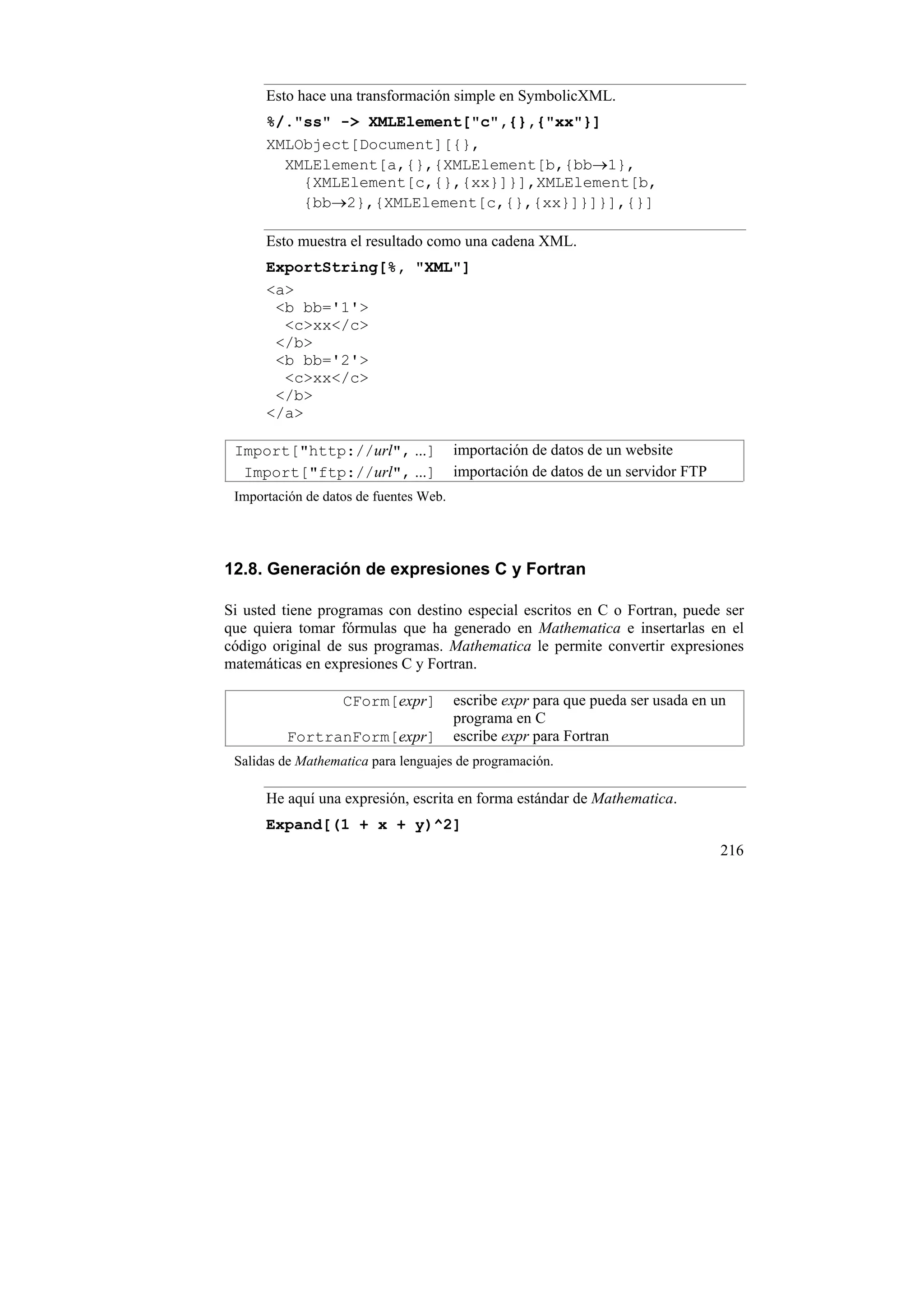 Esto hace una transformación simple en SymbolicXML.
      %/."ss" -> XMLElement["c",{},{"xx"}]
      XMLObject[Document][{},
        XMLElement[a,{},{XMLElement[b,{bb→1},
          {XMLElement[c,{},{xx}]}],XMLElement[b,
          {bb→2},{XMLElement[c,{},{xx}]}]}],{}]

      Esto muestra el resultado como una cadena XML.
      ExportString[%, "XML"]
      <a>
       <b bb='1'>
        <c>xx</c>
       </b>
       <b bb='2'>
        <c>xx</c>
       </b>
      </a>

 Import["http://url", ...]              importación de datos de un website
  Import["ftp://url", ...]              importación de datos de un servidor FTP
 Importación de datos de fuentes Web.




12.8. Generación de expresiones C y Fortran

Si usted tiene programas con destino especial escritos en C o Fortran, puede ser
que quiera tomar fórmulas que ha generado en Mathematica e insertarlas en el
código original de sus programas. Mathematica le permite convertir expresiones
matemáticas en expresiones C y Fortran.

                   CForm[expr]          escribe expr para que pueda ser usada en un
                                        programa en C
         FortranForm[expr]              escribe expr para Fortran
 Salidas de Mathematica para lenguajes de programación.

      He aquí una expresión, escrita en forma estándar de Mathematica.
      Expand[(1 + x + y)^2]
                                                                                  216
 