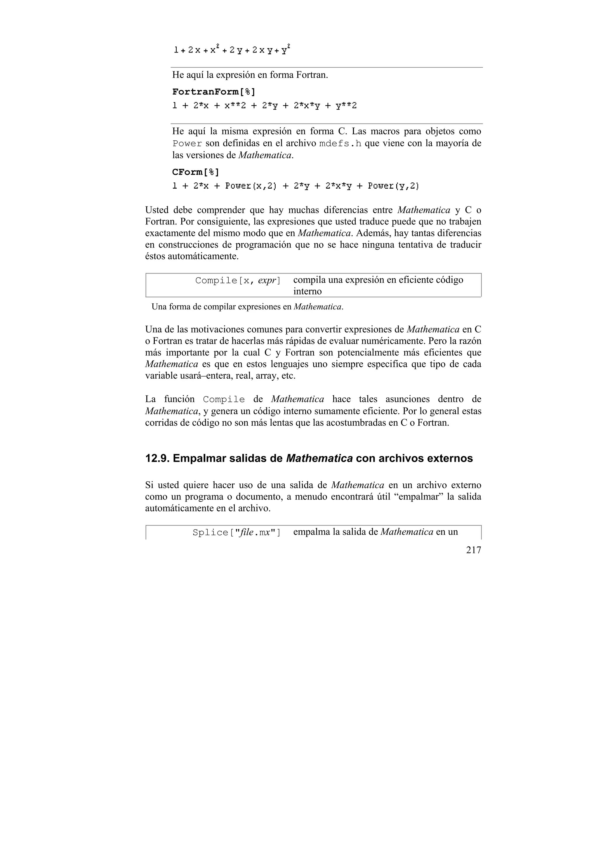 He aquí la expresión en forma Fortran.
      FortranForm[%]


      He aquí la misma expresión en forma C. Las macros para objetos como
      Power son definidas en el archivo mdefs.h que viene con la mayoría de
      las versiones de Mathematica.
      CForm[%]


Usted debe comprender que hay muchas diferencias entre Mathematica y C o
Fortran. Por consiguiente, las expresiones que usted traduce puede que no trabajen
exactamente del mismo modo que en Mathematica. Además, hay tantas diferencias
en construcciones de programación que no se hace ninguna tentativa de traducir
éstos automáticamente.

            Compile[x, expr]         compila una expresión en eficiente código
                                     interno
 Una forma de compilar expresiones en Mathematica.

Una de las motivaciones comunes para convertir expresiones de Mathematica en C
o Fortran es tratar de hacerlas más rápidas de evaluar numéricamente. Pero la razón
más importante por la cual C y Fortran son potencialmente más eficientes que
Mathematica es que en estos lenguajes uno siempre especifica que tipo de cada
variable usará–entera, real, array, etc.

La función Compile de Mathematica hace tales asunciones dentro de
Mathematica, y genera un código interno sumamente eficiente. Por lo general estas
corridas de código no son más lentas que las acostumbradas en C o Fortran.


12.9. Empalmar salidas de Mathematica con archivos externos

Si usted quiere hacer uso de una salida de Mathematica en un archivo externo
como un programa o documento, a menudo encontrará útil “empalmar” la salida
automáticamente en el archivo.

           Splice["file.mx"]         empalma la salida de Mathematica en un
                                                                                 217
 