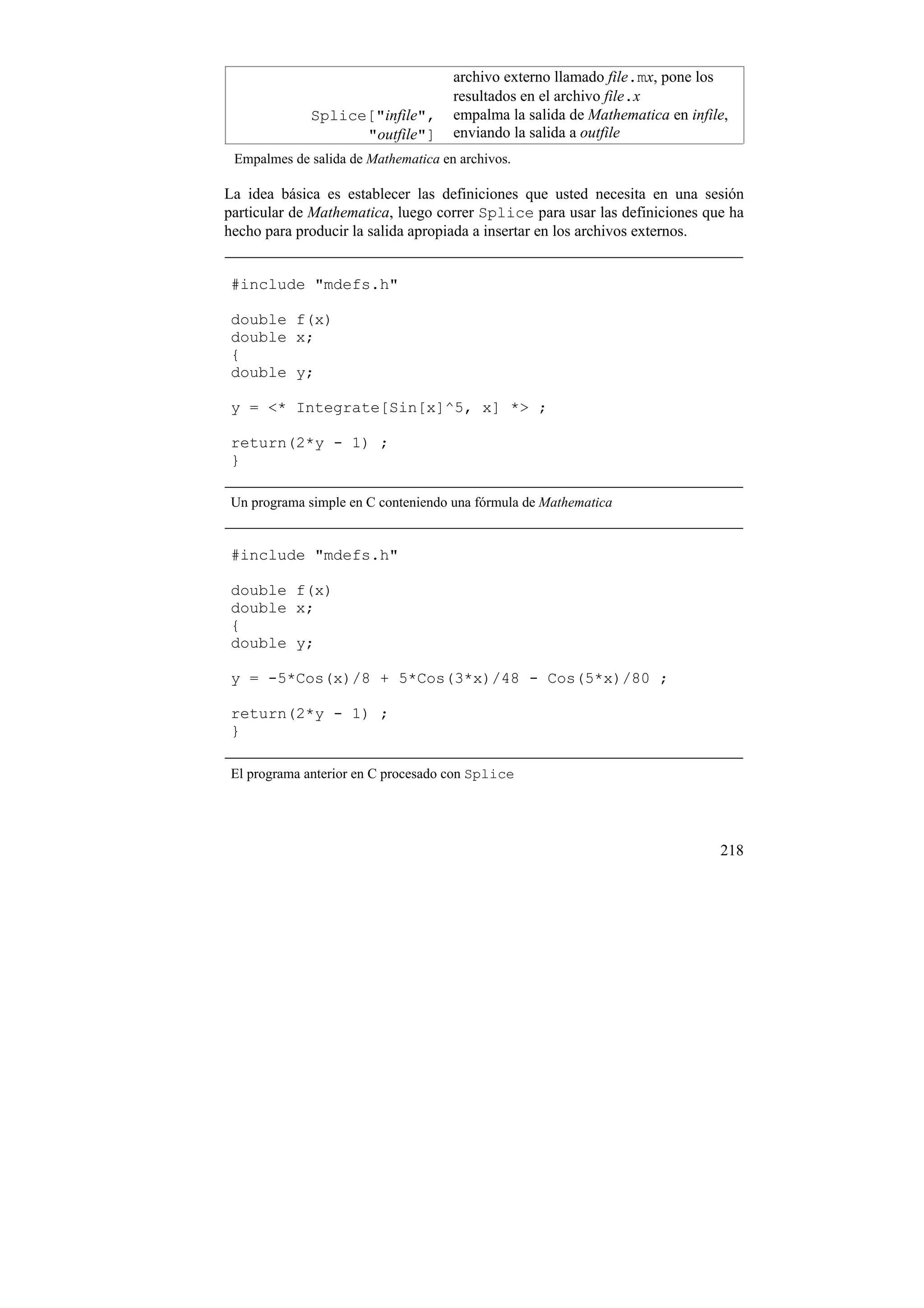 archivo externo llamado file.mx, pone los
                                     resultados en el archivo file.x
             Splice["infile",        empalma la salida de Mathematica en infile,
                   "outfile"]        enviando la salida a outfile
 Empalmes de salida de Mathematica en archivos.

La idea básica es establecer las definiciones que usted necesita en una sesión
particular de Mathematica, luego correr Splice para usar las definiciones que ha
hecho para producir la salida apropiada a insertar en los archivos externos.


 #include "mdefs.h"

 double f(x)
 double x;
 {
 double y;

 y = <* Integrate[Sin[x]^5, x] *> ;

 return(2*y - 1) ;
 }

 Un programa simple en C conteniendo una fórmula de Mathematica


 #include "mdefs.h"

 double f(x)
 double x;
 {
 double y;

 y = -5*Cos(x)/8 + 5*Cos(3*x)/48 - Cos(5*x)/80 ;

 return(2*y - 1) ;
 }

 El programa anterior en C procesado con Splice




                                                                              218
 