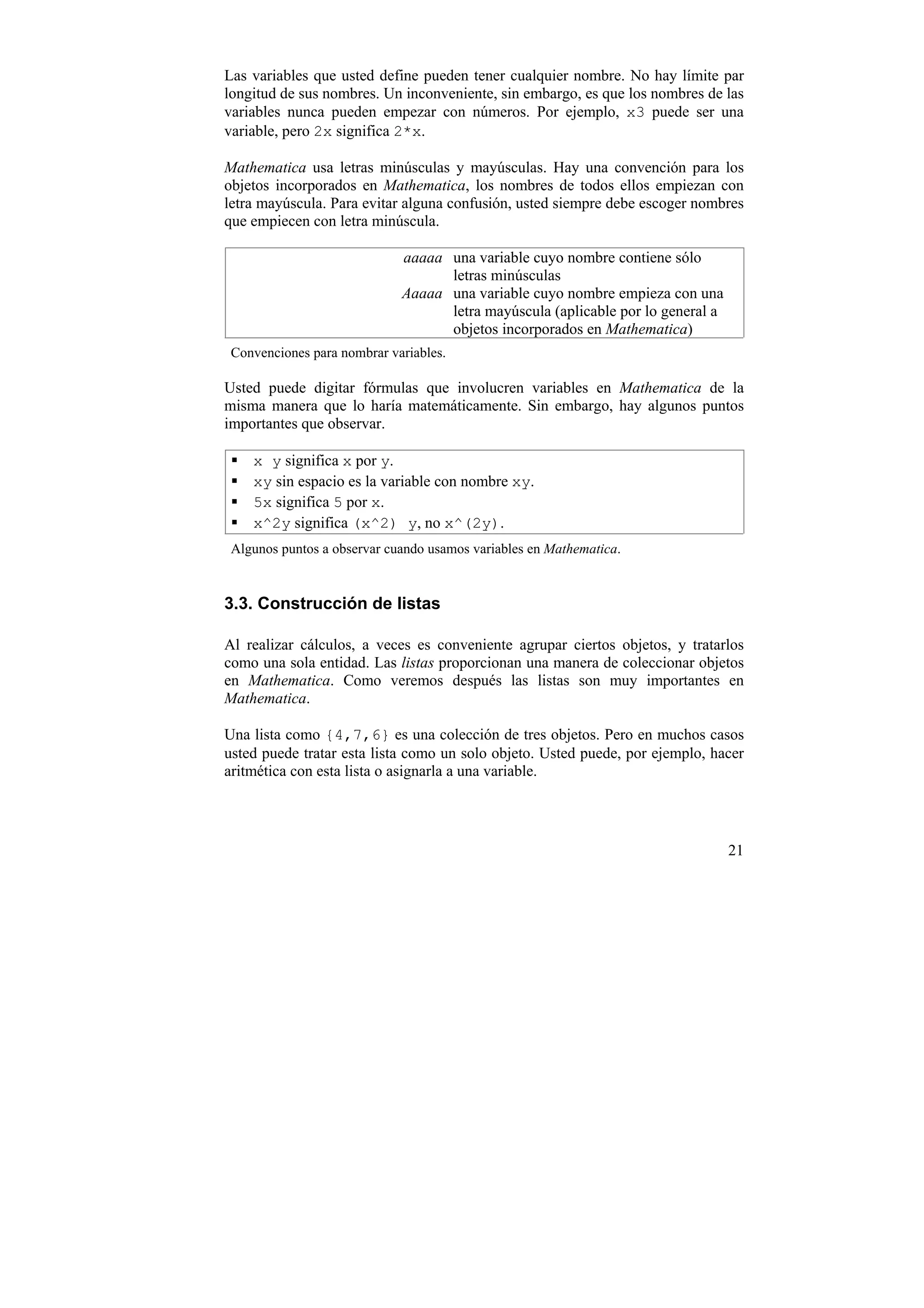 Las variables que usted define pueden tener cualquier nombre. No hay límite par
longitud de sus nombres. Un inconveniente, sin embargo, es que los nombres de las
variables nunca pueden empezar con números. Por ejemplo, x3 puede ser una
variable, pero 2x significa 2*x.

Mathematica usa letras minúsculas y mayúsculas. Hay una convención para los
objetos incorporados en Mathematica, los nombres de todos ellos empiezan con
letra mayúscula. Para evitar alguna confusión, usted siempre debe escoger nombres
que empiecen con letra minúscula.

                             aaaaa una variable cuyo nombre contiene sólo
                                   letras minúsculas
                             Aaaaa una variable cuyo nombre empieza con una
                                   letra mayúscula (aplicable por lo general a
                                   objetos incorporados en Mathematica)
 Convenciones para nombrar variables.

Usted puede digitar fórmulas que involucren variables en Mathematica de la
misma manera que lo haría matemáticamente. Sin embargo, hay algunos puntos
importantes que observar.

    x y significa x por y.
    xy sin espacio es la variable con nombre xy.
    5x significa 5 por x.
    x^2y significa (x^2) y, no x^(2y).
 Algunos puntos a observar cuando usamos variables en Mathematica.


3.3. Construcción de listas

Al realizar cálculos, a veces es conveniente agrupar ciertos objetos, y tratarlos
como una sola entidad. Las listas proporcionan una manera de coleccionar objetos
en Mathematica. Como veremos después las listas son muy importantes en
Mathematica.

Una lista como {4,7,6} es una colección de tres objetos. Pero en muchos casos
usted puede tratar esta lista como un solo objeto. Usted puede, por ejemplo, hacer
aritmética con esta lista o asignarla a una variable.




                                                                                 21
 