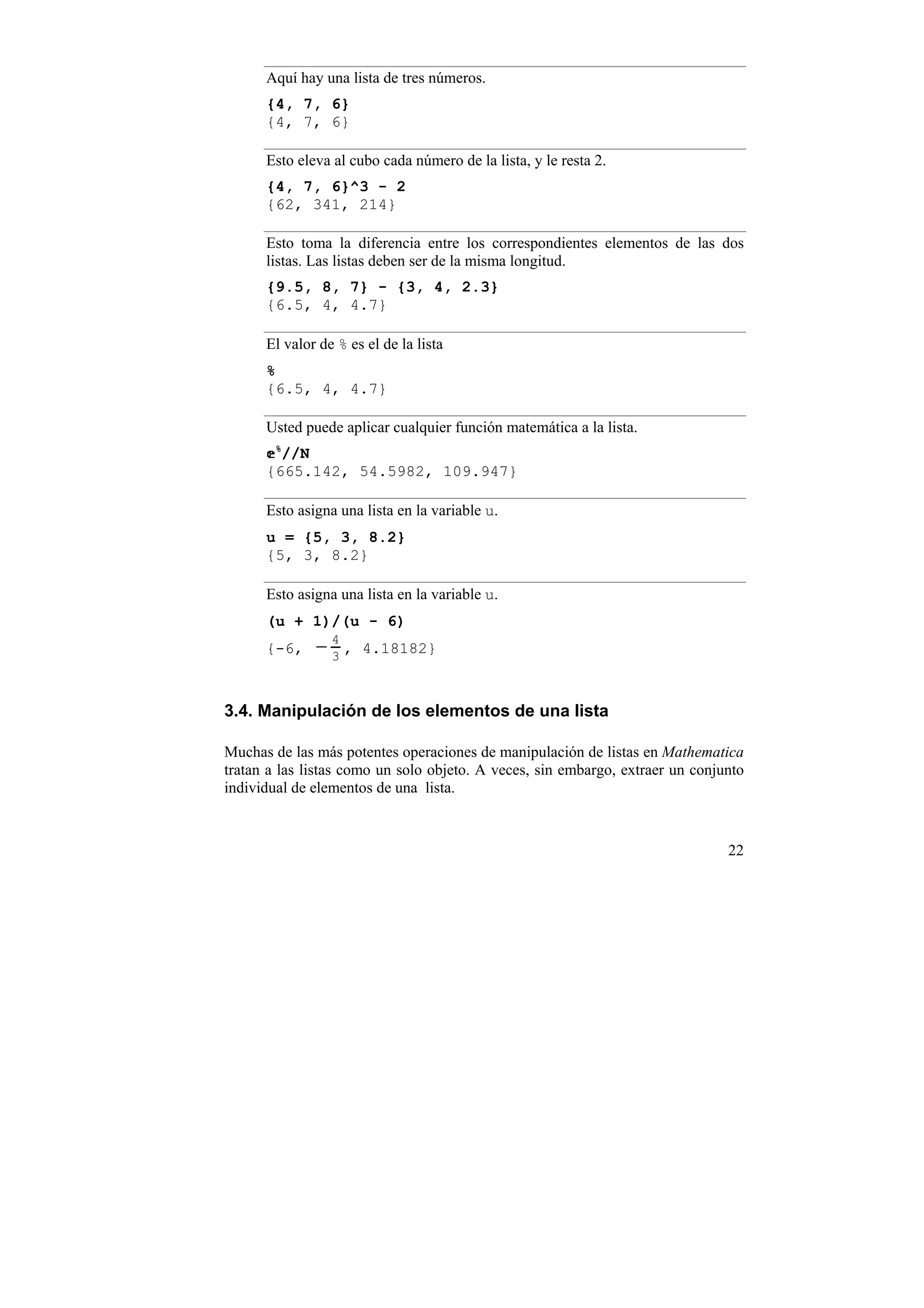 Aquí hay una lista de tres números.
      {4, 7, 6}
      {4, 7, 6}

      Esto eleva al cubo cada número de la lista, y le resta 2.
      {4, 7, 6}^3 - 2
      {62, 341, 214}

      Esto toma la diferencia entre los correspondientes elementos de las dos
      listas. Las listas deben ser de la misma longitud.
      {9.5, 8, 7} - {3, 4, 2.3}
      {6.5, 4, 4.7}

      El valor de % es el de la lista
      %
      {6.5, 4, 4.7}

      Usted puede aplicar cualquier función matemática a la lista.
        %
        //N
      {665.142, 54.5982, 109.947}

      Esto asigna una lista en la variable u.
      u = {5, 3, 8.2}
      {5, 3, 8.2}

      Esto asigna una lista en la variable u.
      (u + 1)/(u - 6)
      {-6,    −4,
               3
                      4.18182}



3.4. Manipulación de los elementos de una lista

Muchas de las más potentes operaciones de manipulación de listas en Mathematica
tratan a las listas como un solo objeto. A veces, sin embargo, extraer un conjunto
individual de elementos de una lista.



                                                                               22
 