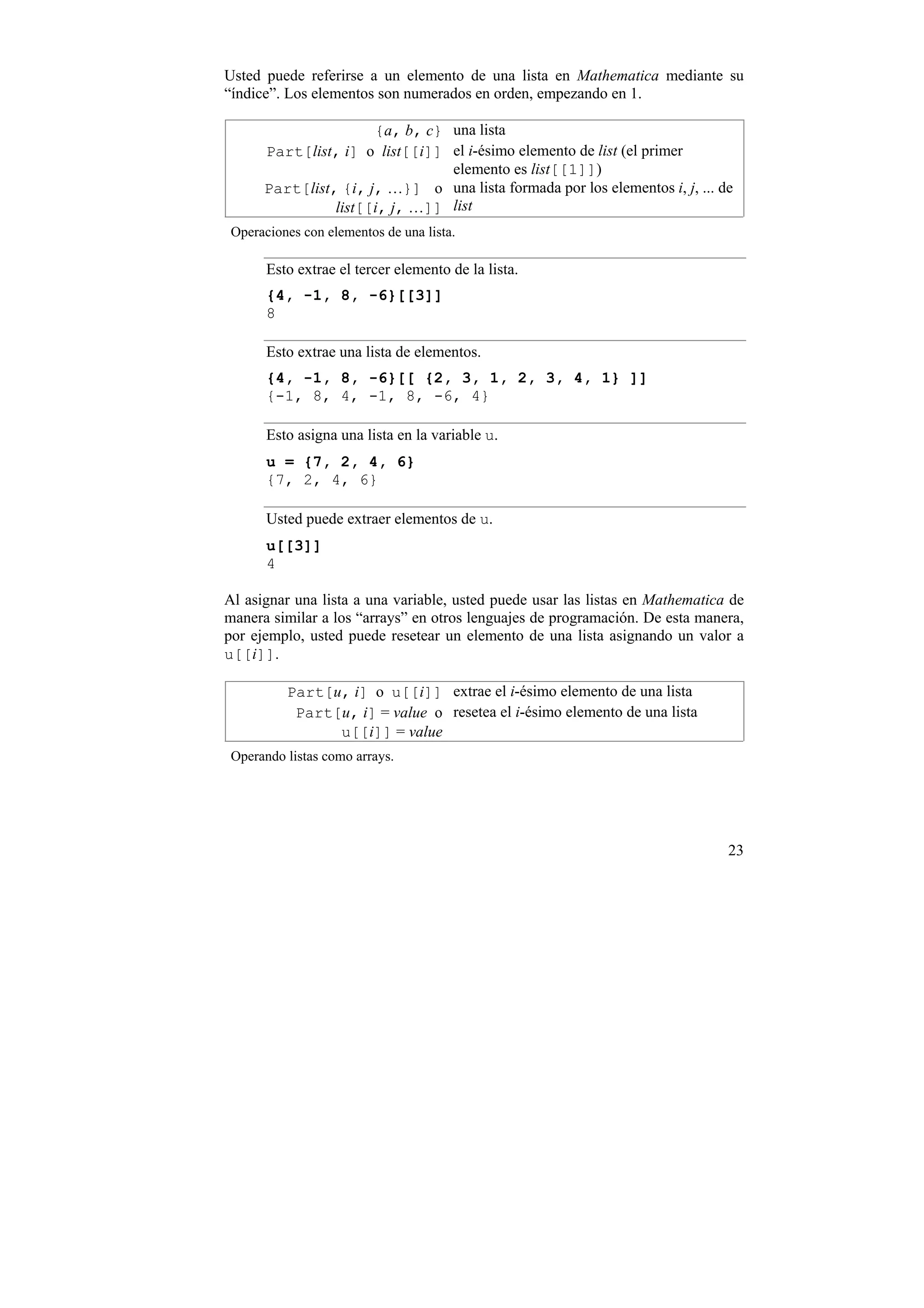 Usted puede referirse a un elemento de una lista en Mathematica mediante su
“índice”. Los elementos son numerados en orden, empezando en 1.

                      {a, b, c} una lista
      Part[list, i] o list[[i]] el i-ésimo elemento de list (el primer
                                elemento es list[[1]])
      Part[list, {i, j, …}] o   una lista formada por los elementos i, j, ... de
                list[[i, j, …]] list
 Operaciones con elementos de una lista.

       Esto extrae el tercer elemento de la lista.
       {4, -1, 8, -6}[[3]]
       8

       Esto extrae una lista de elementos.
       {4, -1, 8, -6}[[ {2, 3, 1, 2, 3, 4, 1} ]]
       {-1, 8, 4, -1, 8, -6, 4}

       Esto asigna una lista en la variable u.
       u = {7, 2, 4, 6}
       {7, 2, 4, 6}

       Usted puede extraer elementos de u.
       u[[3]]
       4

Al asignar una lista a una variable, usted puede usar las listas en Mathematica de
manera similar a los “arrays” en otros lenguajes de programación. De esta manera,
por ejemplo, usted puede resetear un elemento de una lista asignando un valor a
u[[i]].

          Part[u, i] o u[[i]] extrae el i-ésimo elemento de una lista
           Part[u, i] = value o resetea el i-ésimo elemento de una lista
                u[[i]] = value
 Operando listas como arrays.




                                                                               23
 