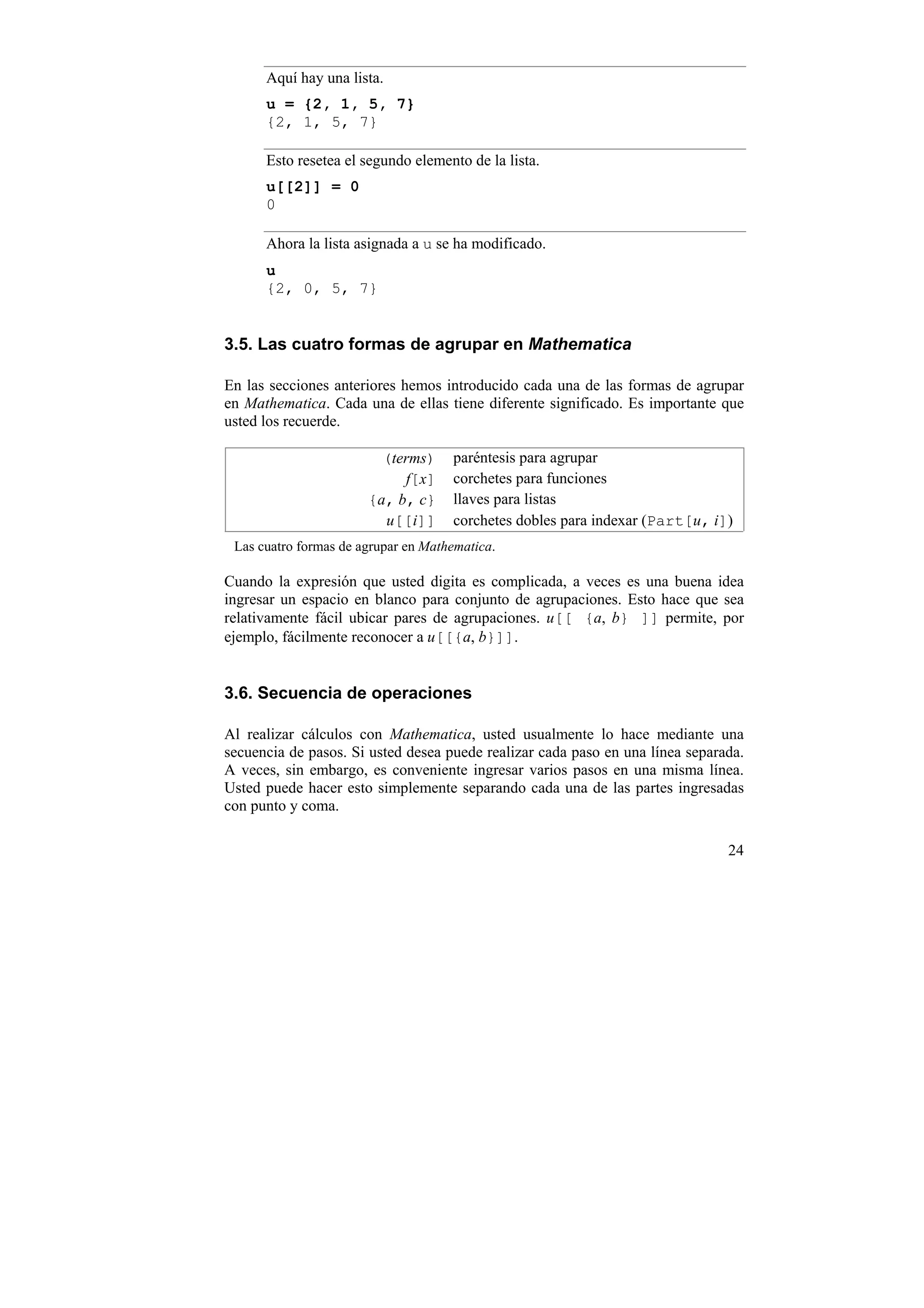 Aquí hay una lista.
      u = {2, 1, 5, 7}
      {2, 1, 5, 7}

      Esto resetea el segundo elemento de la lista.
      u[[2]] = 0
      0

      Ahora la lista asignada a u se ha modificado.
      u
      {2, 0, 5, 7}


3.5. Las cuatro formas de agrupar en Mathematica

En las secciones anteriores hemos introducido cada una de las formas de agrupar
en Mathematica. Cada una de ellas tiene diferente significado. Es importante que
usted los recuerde.

                         (terms)     paréntesis para agrupar
                            f[x]     corchetes para funciones
                       {a, b, c}     llaves para listas
                         u[[i]]      corchetes dobles para indexar (Part[u, i])
 Las cuatro formas de agrupar en Mathematica.

Cuando la expresión que usted digita es complicada, a veces es una buena idea
ingresar un espacio en blanco para conjunto de agrupaciones. Esto hace que sea
relativamente fácil ubicar pares de agrupaciones. u[[ {a, b} ]] permite, por
ejemplo, fácilmente reconocer a u[[{a, b}]].


3.6. Secuencia de operaciones

Al realizar cálculos con Mathematica, usted usualmente lo hace mediante una
secuencia de pasos. Si usted desea puede realizar cada paso en una línea separada.
A veces, sin embargo, es conveniente ingresar varios pasos en una misma línea.
Usted puede hacer esto simplemente separando cada una de las partes ingresadas
con punto y coma.

                                                                               24
 
