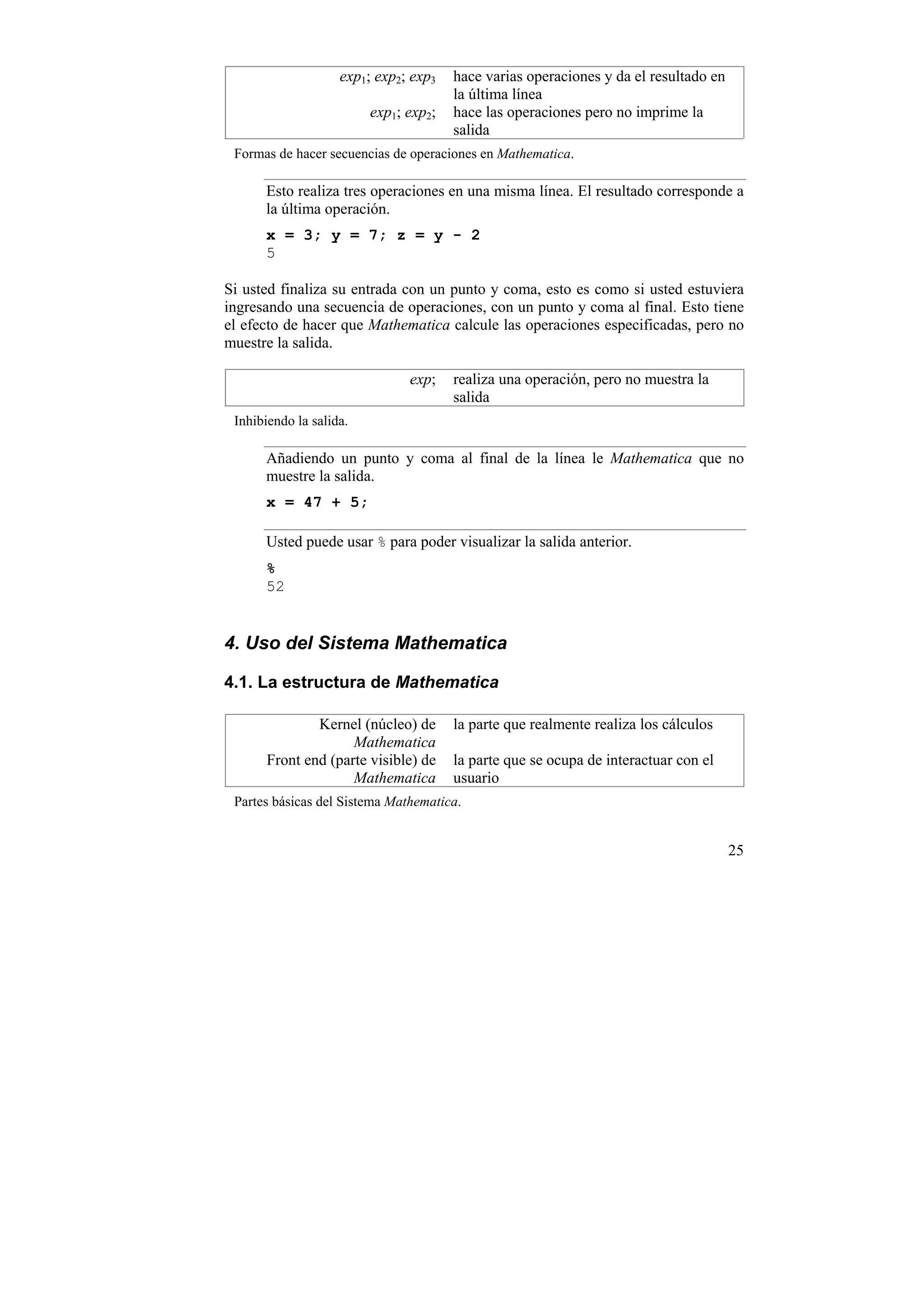 exp1; exp2; exp3   hace varias operaciones y da el resultado en
                                       la última línea
                         exp1; exp2;   hace las operaciones pero no imprime la
                                       salida
 Formas de hacer secuencias de operaciones en Mathematica.

      Esto realiza tres operaciones en una misma línea. El resultado corresponde a
      la última operación.
      x = 3; y = 7; z = y - 2
      5

Si usted finaliza su entrada con un punto y coma, esto es como si usted estuviera
ingresando una secuencia de operaciones, con un punto y coma al final. Esto tiene
el efecto de hacer que Mathematica calcule las operaciones especificadas, pero no
muestre la salida.

                               exp;    realiza una operación, pero no muestra la
                                       salida
 Inhibiendo la salida.

      Añadiendo un punto y coma al final de la línea le Mathematica que no
      muestre la salida.
      x = 47 + 5;

      Usted puede usar % para poder visualizar la salida anterior.
      %
      52


4. Uso del Sistema Mathematica

4.1. La estructura de Mathematica

              Kernel (núcleo) de       la parte que realmente realiza los cálculos
                    Mathematica
      Front end (parte visible) de     la parte que se ocupa de interactuar con el
                    Mathematica        usuario
 Partes básicas del Sistema Mathematica.


                                                                                      25
 
