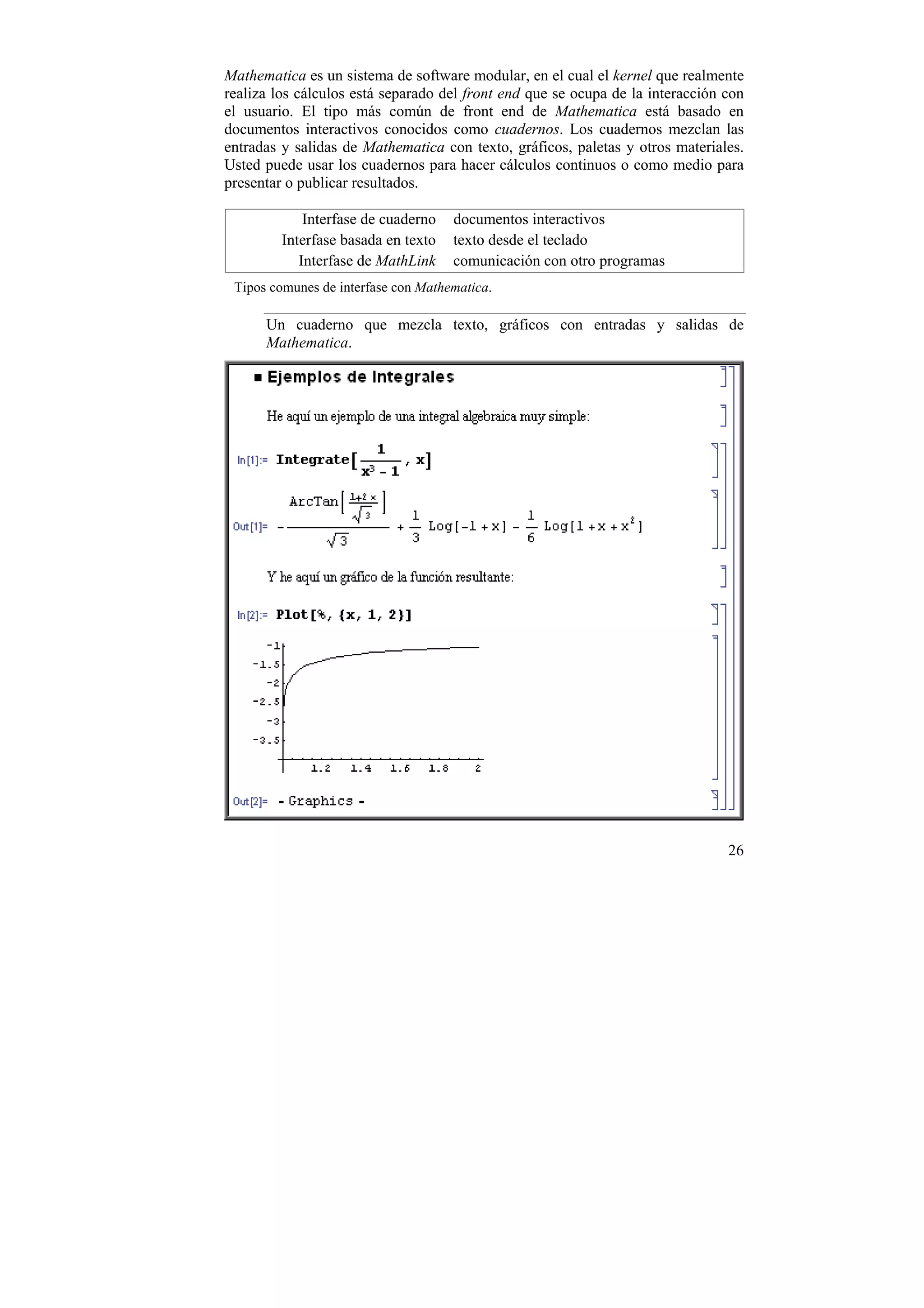 Mathematica es un sistema de software modular, en el cual el kernel que realmente
realiza los cálculos está separado del front end que se ocupa de la interacción con
el usuario. El tipo más común de front end de Mathematica está basado en
documentos interactivos conocidos como cuadernos. Los cuadernos mezclan las
entradas y salidas de Mathematica con texto, gráficos, paletas y otros materiales.
Usted puede usar los cuadernos para hacer cálculos continuos o como medio para
presentar o publicar resultados.

             Interfase de cuaderno   documentos interactivos
         Interfase basada en texto   texto desde el teclado
            Interfase de MathLink    comunicación con otro programas
 Tipos comunes de interfase con Mathematica.

      Un cuaderno que mezcla texto, gráficos con entradas y salidas de
      Mathematica.




                                                                                26
 