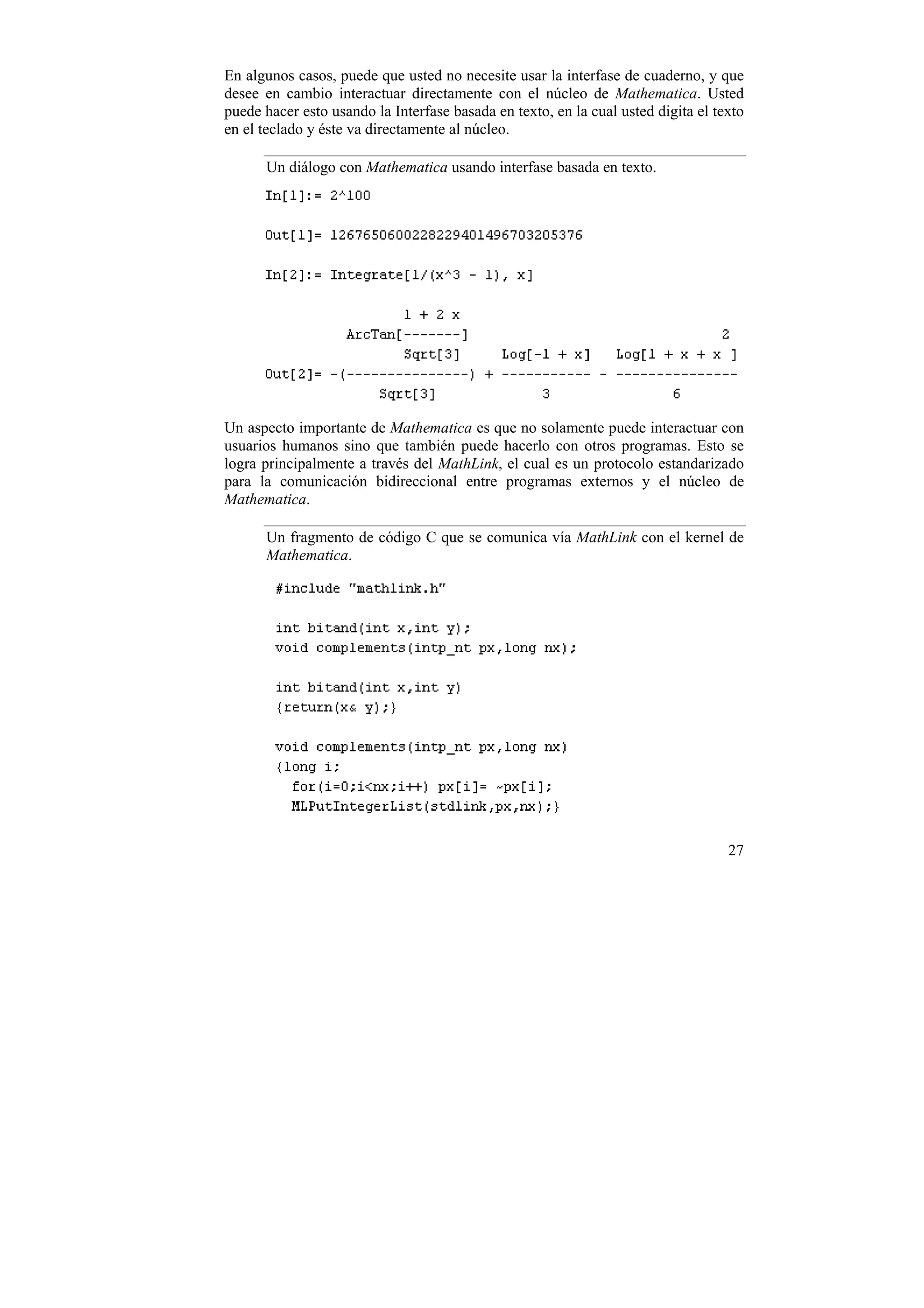 En algunos casos, puede que usted no necesite usar la interfase de cuaderno, y que
desee en cambio interactuar directamente con el núcleo de Mathematica. Usted
puede hacer esto usando la Interfase basada en texto, en la cual usted digita el texto
en el teclado y éste va directamente al núcleo.

      Un diálogo con Mathematica usando interfase basada en texto.




Un aspecto importante de Mathematica es que no solamente puede interactuar con
usuarios humanos sino que también puede hacerlo con otros programas. Esto se
logra principalmente a través del MathLink, el cual es un protocolo estandarizado
para la comunicación bidireccional entre programas externos y el núcleo de
Mathematica.

      Un fragmento de código C que se comunica vía MathLink con el kernel de
      Mathematica.




                                                                                   27
 